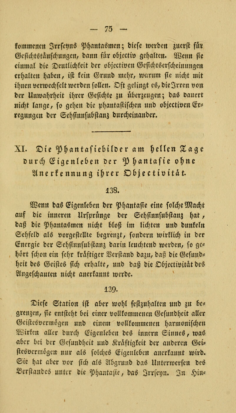 fommenen 3rrfci)tt6 spfymtaSmen; bfefe roerbeu swerpt fur @ejTrf)t$t&Hftf;mtgett, bann fur objects Qefyaftcn. SBemt fie ctnmat bte Seutftcfyfett ber objection ©effd)t^erfcfjetitungeit erfjatten ^abcat, t(I fctit ©ruub mefyr, rcarum fte niftt nut ifyncutterroecfyfcltwerbenfotfen. £)ft $din&t e$,bte3rren tton ber Unwaljrfyett ifyrer ©eftcfyte $u £ber$eugen; ba$ Dcmert ntcfyt lange, fo 9ef)cn bic pfyantafttfcfyett unb objjecti&en <£r* regungeit ber ©efyfmnfubftona burcfyemanber. XI. £)te spijatttaftebtf&er am fallen Sage t>urd) Sigenlefcen ber ^3f?antafte otyne Slnerfennung t&rer Objectittttat. 138. 2£entt baS Gn^enfeben ber spijantafte eine foId^e5D?adf)t cwf bte umeren itrfpritnse ber ©efjfmnfubffcanj Ijat, bag bte spfyanta&nen ntcfyt bfog tm lidtjtett unb bunfefa ©efyfelb al$ ttorgejletfte be^re^t, fonbew ttnrfttcfy ttt ber Gntergte ber <sel)ftnnfubftan$ barm leucfytenb werben, fo ge* f)6xt fcfjott em feljr Irdfttger SSerffcanb ba^x, ba$ bte ©efunb* fait be$ ©etfteS ftd) erbafte, unb bag bie Dbjecttsit&t be3 Sfngefcfyauten ntcfyt anerfannt werbe. 139. Stefc Station fji aber raofyf fej^ufyaften unb gu be* grengen, fte entjlefyt bet etner fcoltfommenen ©eftmbljett after ©etfte^ermogen unb einem ttoftfommenen fyarmontfcfyen 2Btr!en alter burcfy (gtgenleben be$ tnncrn ®tnne$, wa6 a6er bei ber ©cfunbfyett unb $rdfttgfett ber anberen @ei* fteg&ermogeit nur al$ folded @tgeuleben ancrfannt tturb. @te fyat aber »or fid) al$ Sfbgrunb ba$ Unterrcerfen be$ 23erflanbe3 untcr bte ffyantafe, bag Srrfep. Sn £m*