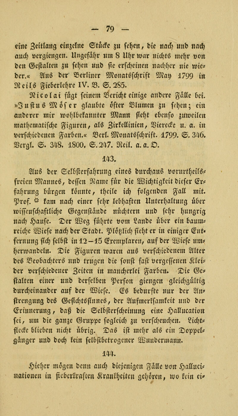 cine 3titlan$ cin$elne ©tttcfe ju fcf)ett, bte itacl) unb nad) and) acrgtengen. Ungcfdfyr urn 8 Ufyr war m'djtS mefyr »ort ten ©cftalteu $u fefyen unb fie erfefyeinen itadjfycr nte roie* bcr.« 3fa$ ber 25erliucr Otfonatgfdjrtft 5DZai> 1799 in SKeiJS $ie&erlcf)re IV. S3. ©.285. Wicotai fttgt feincm fSctidjt einige anbere gdtfe 6et. »3ujtu$ 3^ of e r gfau&te After S3 lumen $u fefyen; ein anberer mtr tt)of)I6efanuter Sttann ffefyt efcenfo gumeilen matfyemattfdje gigureit/ al6 Sitfetttnten, 3Stere(fe u. a. m tterfdjicbenen gar6eu.« 35erl. ^ottatSfdjrtft. 1799. ©. 346. StargL @. 348. 1800. 6.247. mi a.a.D. 143. 3fu§ ber Sel&fterfafyrwtg etne6 burdjauS fcorurtfjetlS* frmuSDiamteS, beffen 9iante fur bie SOBtcfyrtgfeit biefer @r* fafyrung fcitrgen founte, tfyeife id) fdgenben %aU mit ^)rof. ~ tarn nad) eincr fe|r Ubfyafan Unterljaltuug u6er nnffenfcfyaftltcfye ©egenjMnbe nudjtem unb feljr fyungria, nad) #aufe. £er 28 eg fufyrte fcom Sanbe itfcer ein 6aum* retdje 28iefe nad) ber <Btat)t tyltylid) f(ef)t er in einiger @nt« fernung fid) fel6f£ in 12—15 <£rempfaren, auf ber 2Biefe urn* Jjerwanbcfa. &ie gtguren ftaren au6 tterfduebenem Salter beg 23eoBacfyter$ unb trugen bte fonft fa ft ttergeffenen $Iet* fcer »erfd)tebeuer 3^m in mancfyertei garben. £)ie ®e* ftalten einer unb berfelben $erfon giengen gteicfygitltig, burcfyeinanber auf ber SBtefe. <£$ fceburfte nur ber 2fn* ftrengung beS (5>ejtd)t6ftnneS, ber 5(ufmerffamfett unb ber €rtnnerwtg, ba$ bte @el6fterfd)einung etne fyaUucation fet, urn bte ganse ©ruppe foglcid) $u serfefyeucfyen. Stdjfc flecfe 6Iteben nicfyt u6rtg. £>a$ ift ntefyr ate ein £>cppek ganger nno hod) Uin feibjI6etrcgener 2Gunbermann. 144. ipte^er mogen benn and) btejentgen %aHz tfon ^affuct* itationen in fteberfraften ^ranfJjeiten gefyoren, w fem ti*