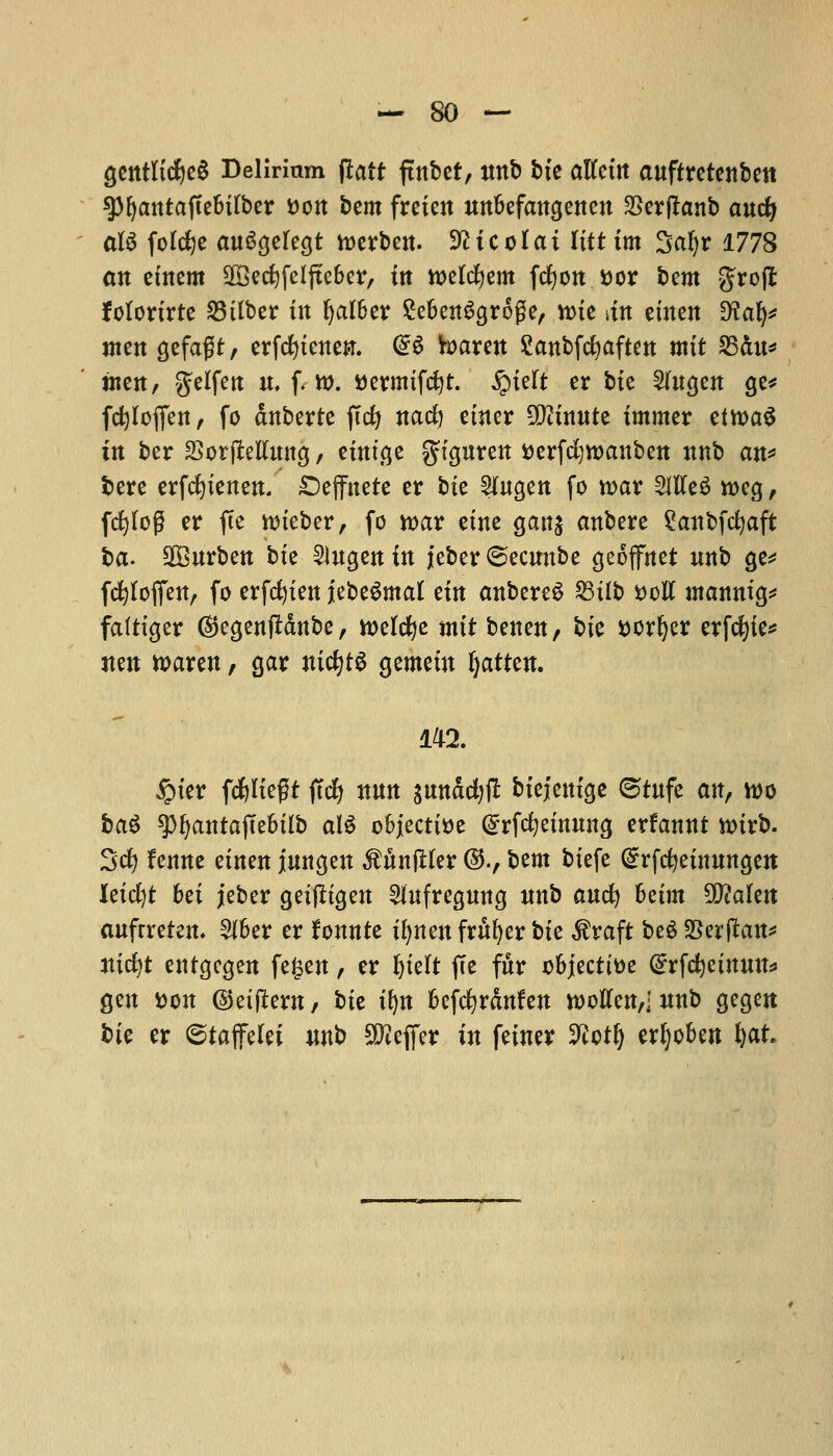 gentltcfyeS Delirium jlatt fmbet, nnb bte altcttt aufttctcnbett 9>^antaftebifber son bem freien unbefangenen SSerftanb andj aU folcfje anSgelegt toerben. Sfttcolat Itittm Saf>r 1778 an etnem SOBedjfeljteber, ttt toelcfyem fcfyon ttor bent grojt folortrte 23ttber tit Ijalber £eben6groge/ tine dn eincn ^Ha^ men gefagt/ erfcfytenei*. @S toaren Sanbfcfyaften mtt 25du* tttctt/ gtlfen it, f. w. ttermtfcfyt. £telt cr bte 2(ngen ge* fdjloffen, fo dnberte ftcfy natf) enter 9D?tnnte tmmer eftt>a$ in ber SSorjMmtg, etntge ^fguren tterfci)tt>anben nnb att^ bere erfcfytenen. £>effttete cr bie ?(ngen fo war SltfeS rccg, fcfylog er fte wteber, fo toat etne gang anbere Saitbfdjaft ha. SBitrbett bte 5lugen in jeber ©ecwtbe geoffnet unb ge* fcfyloffett, fo erfefyten jlebe^mat em anbereS SStlb vcU manntg* faftiger (Stegentfdnbe, toelcfye mtt benen, bte sorter erfefyie* jten waren, gar ntcfytS gemetn (jattett. 142. £ter fcfyltegt ftcfy nun gmtddjff btejetttge ©tnfe an, wo ba$ spfyattrajTe&tlb al$ objective (Srfcfyetnung erfannt n>trb. 3d) fetme etnen jmtgen MnjUer ©., bent btefe Grrfcfyetnnngett kid)t bet jeber getfftgen 2Utfregnng ttnb and) betm Wlakn aufrreten. $ber er fonnte tfynenfrufyerbfe $raft beSSSerjkn* jticfyt entgegen fe£en, cr Jjtelt ftc fnr objective @rfd)etnmt* gen &on ©etjlern, bte tfyn befefyrdnfen rootfenvl mtb gegen bte cr ©taffelet itnb Sfteffer in feiner Vtoty erljoben fyat