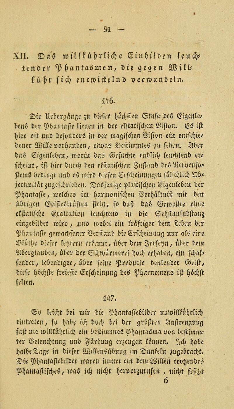 XIL ©a*$ willtix^xlidjc Ginbtlben fctufy ienber tyfyanta$mtn, bte gegen VBilU fi\l)x fid; entwtcjMnb tterwanbeln. 146. £>te Uebergdttge s« bicfer l)6$jlen 8tttfe be$ @tgenle* BcttS ber ^atttajTe Itegett in ber efftattfdjett SBtjton. @S iffc ^ter eft mtb befoubcrS in ber magifefyen SSijTon em eutfdjte* better Sffittfe&orfyanben, ctwaS 25e|ttmmte$ gu feljett. £fber bag Gngettlebett, worm ba$ ©efucfete enbltd) leucfytettb er* fcijefnt, t# l)ter burdj bzn efjlattfcfyett Suflanb beg 9£er$>ettf9* jlcmS bebtttgt unb e6 n>trb biefett (Erfdjeutitngett fd(fd)Itd) £)b* jecttmtdt ^ttgefefyrtebett. SDaSjem'ge pfapifc^en (Etgenlebett ber spfyatttajTe, welcfyeS tm fyartttomfc^eu Serljdlttttg nttt bett itbrtgett ($et(ie$frdften jiefyt, fo bag bag ©eweftte of)tte effitattfdje (Exaltation lettc^tenb ttt tie ©eljjmttfit&ftatij etttgebtlbet tt)trb, uttb n>obet em frdfttger bem £ebett ber spfyautafte gcrcadjfetter SSerfranb bte (Srfcfyetmtng ttttr att etne SShttfye btefer lectern erfemtt, ttber bent Srrfe^tt, ttber bent Slberglauben, ttber ber ©cfyrodrmerei fyocfy erfyaben, em fcfyaf* fenber, lebettbtger, ttber feme sprobttcte benfenber ©etjl, btefe fyodjfte fmefte Srfcfjeimwg be$ ^aenmnenS ijl fyoc^ft feltett. 147. (so letdit Bei mtr bte spljaittajTebtlber mtoiftttyxlid) ettttretett, fo lja6e tcfy bod) bet ber grogtett Sfnftrenguttg faft ttte nullfttfyrnd) em bejttmmteS spfyatttaSuta ttott befttrant* ter 25e(ettcfytttng tmb garbling er^eitgett fonnen. Sd) Ijabe fyalbe&age ttt btefer $3ttfen3ubung tm 2>tmfeln ^ugebrad;t. Sie gj^atttajTebitber n>aren tntmer ettt bemSBttfen tro§enbe3 93ljantajtifdje$/ wa$ i$ m$f Ijemrsurufett , nicfyt fejlgu 6