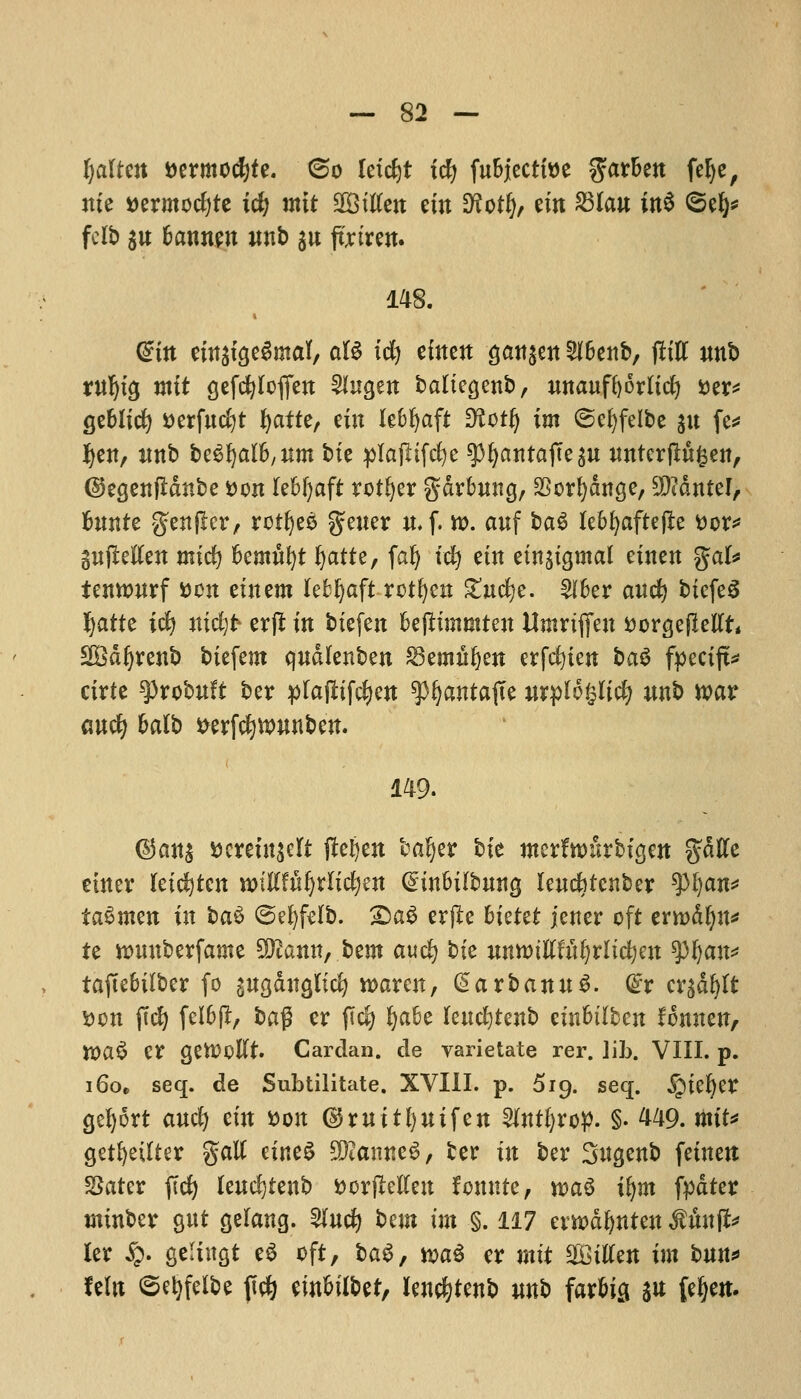 tjalttn fcermocfyte. ©o letc^t ify fubjecttoe $arben fefye, me t>ermod)te ic^ mtt 2Bitfen ein D^ot^ ein £3Ian in$ ©efy* fcib $n bannen mtb $n ftriren. 148. (^itt einstgeSmal, aB id) cfttett gatt^ett 2l6ent>, (lilt unb rnljig mtt gefcfylofien 2Iugen baliegenb, unaufftorlid) Der* geblid) Derfncfyt fyatte, ein lebfyaft 3?otfy im ©e^felbe jtt fe* J)en, nnb beSljalb/ttm bte plajltfcfye ^^antafte^u nnterjlnfcen, ©egetifldnbe Don (ebfyaft rotfyer gdrbnng, 33orf)dnge, 9MnteI, bnnte gtnfier, rotfyee gtuer n. f. tt>. auf ba$ lebfyaftejle Dor* pjMen mid) bemni)t ^atte, falj tdj tin einjigmal einen gal* tetmwrf Don einem Xeb^aft rotfyen ^tuc^c. 2fber anc^ biefeS fyatte icfy nidjfr erft in biefen bejlimmten Umriffen DorgefMt* 2Bdijrenb biefem qndlenben 23emwf)en erfcfyten ba$ fpecijt* cirte tyxQbuU ber plaftifc^en spfyantajte inrplofcltcfy wnb war cmd) balb Derfcfywunben. 149. @an$ tscretnscrt ftefyen baljer bte merfnmrbigen gdtfe etner rci^tcn mUtufyxli&jm (£inbilbmtg lendbtcnber $l)an* taSmen in l>a$ ©efyfelb. £)a§ erfle bkttt jener oft errcdljn* te nmnberfame %Rann, btm aud) bte nnnnEfufyrlicfyen ty^an* taftebilber fo $ngdnglid) roaren, ^arbannS. dx cx$t)tt Don ftcfy felbfl, ba$ er fid) ^abe lendjtenb cinbtlben fonnen, XOa$ tX gettfoftt. Cardan, de varietate rer. Jib. VIII. p. i6o„ seq. de Subtilitate. XVIII. p. 519. seq. iptefyer gefyort and) tin Don ©mitfynifen $tnti)xoy. §. 449. mit* getfyeilter gatf cine^ SKamieS, ber in ber Sugenb feinen Setter ftd) lend)tenb DorfMen fomtte, wa§ ifym fpdter minber gnt gelang. 5(nc^ bem im §. 117 evwdfynten Mnnp Itx #. gelutgt e$ oft, bag, waS er mtt bitten im bnn* fein ©e&fel&e fid) ein^ilbet, lencfytenb mtb farbig s« feljcit.