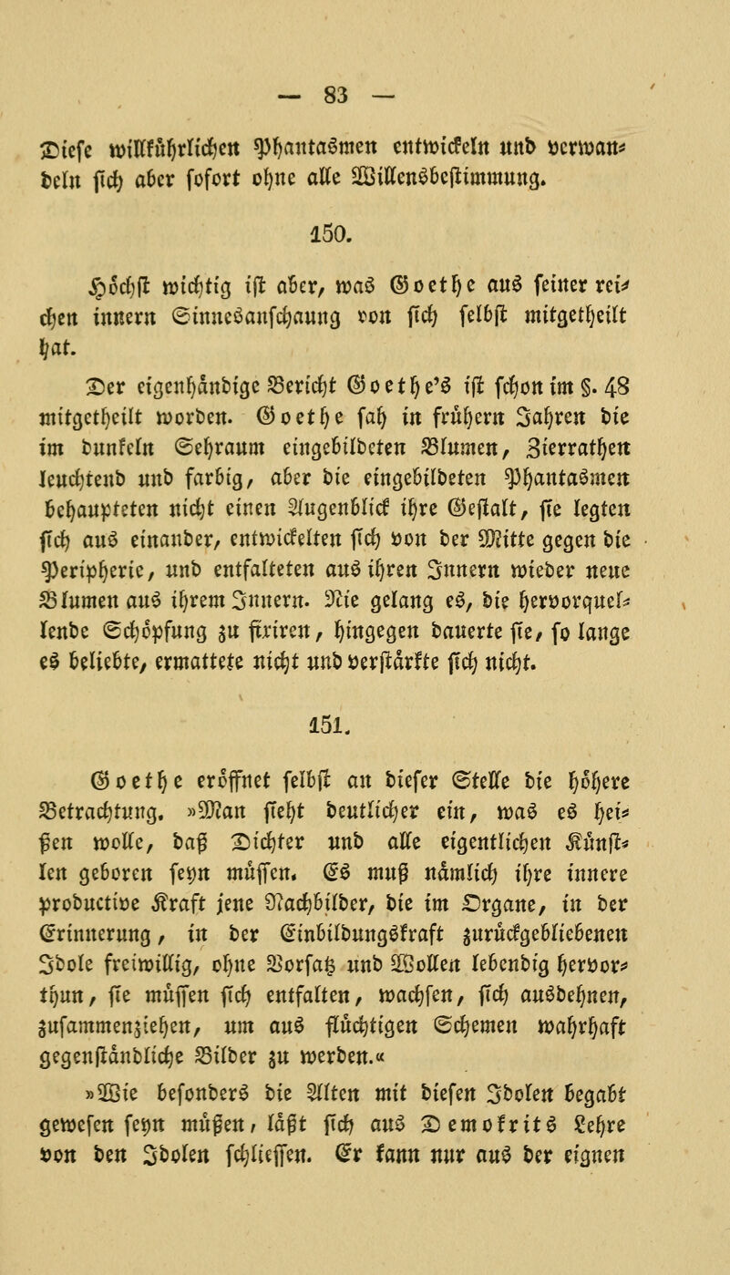 £>tefe ttM'lffufyrltdfjett spfyautaSmen entwricfefo unb ttcman* beln ficfy afccr fofort ofyne atfe SiftenSbelttnmutncj. 150. ipod)(l nndjtfg t|r ctbcr, wa$ ©oetfye a«6 fetner ret* d^ctt imtern ©tmteSanfcfyaung sou jTcfy felbft mitgetljetft (at. £)er etgeufjattbige SBertdjt ©oetlje'S tfl fdjott im§. 48 tmtcjetfyetlt raorben. @oet!je fafj in foment Surest bte im bunfeln ©efyraum etnge&tlbeten 231umeu, Sterratfyett leudjtenb unb farbtg, aber bte etngebtlbeten ^IjantaSmejt fcefyaupteten tudjt etnen 9fagen6Iid tfjre ©ejlalt, fee legten jlcfy auS etnauber, entnncfeltert jTcfy »on ber Sftttte gegen bie spertpljerte, unb entfafteten auStfyren Snnertt nneber neue S3 lumen au$ tljrem Smtern. 9ite gelang eg, bte (jerBorquef* lenbe (scfyopfung $u ftnren, fymgegen bauzxte jte, fo lange e$ beliebte, zxmatutz nifyt unb aerftarfte ftdj ntcfyf. 151. ®oetfje eroffnet felbjf an btefer ©fellfe bte Ijoijere SSetracfytung. »5^an ftel)t beutltdjer em, tt>aS e$ ijei* fen rooUc, ba$ £)tester unb atfe eigentltc&en $ilnfl* len geboren fe*m mfiffett. @$ mug n&mltcfy tljre tnnere yrobuctfoe $raft jene 9?atfjbtlber, bte tm Srgane, tn ber Crrtmterung, in ber (£tnbtlbuncjgfraft gurucfgebltebeuett Sbole fretnjttttg, oljne $orfa£ unb Gotten lebenbtg Ijer&or* ifjmt, fte mufien ftcfy entfatten, wacfyfen, jld? au^befjnen, Sufammenjteljett, um au$ flucfyttgen ©cfyemen wafyrljaft gegenfHnblicfye £3t(ber $u tt>erben.« »2Bte befonberS bte 2ttten mtt btefen Sbolen he^ahi gettefen fetm mu$zn,la$t ftcfy au$ £)emofrit$ £efyre *>on ben Stolen fcfjfufien. @r fann nur cms ber eicjnen