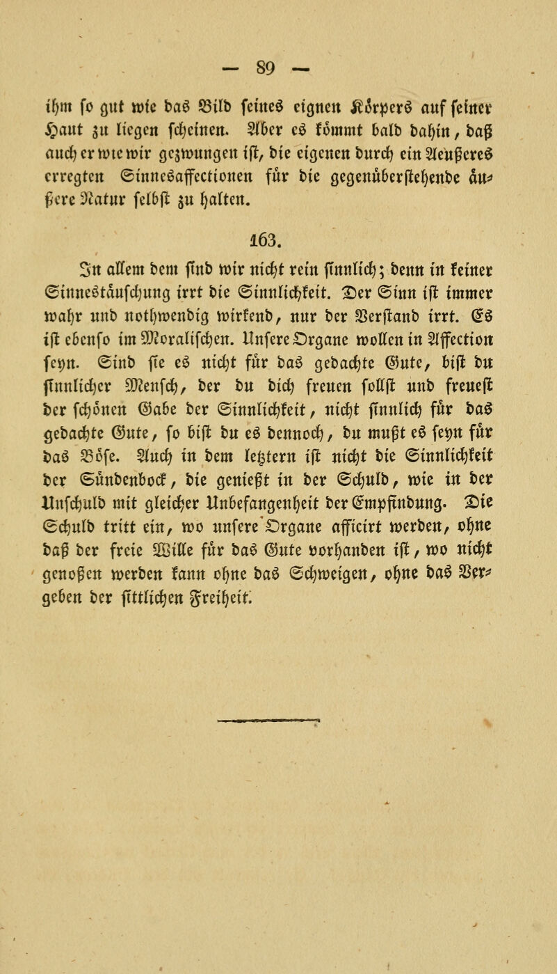 ifym fo gut uric ba$ S5ilb feineS eto,nen ^rperS auf fewer £attt su liegen fcfycfnen. 5Jf6er c$ Hmmt halb bafyin, bag ancfycrnucttnr gcjwurtgcn ift, bie eigcnen burcfy em^cugcrc^ crregtcn ©trntegajfecttonen fur tie a,ea,enu&erftef)enbe fat* fere 9iatur felbfl $u ^altcn. 163. Su aKem bent fmb voir nicfjt rem ftmtttcfy; beutt in f enter (stuneStdufcfyuna, trrt bte <5itmlid)Uit. £)er ©fun tjl immer wafyr nub notfywenbtg nnrfenb, nur ber 23erflanb trrt. (56 ifl ebenfo im Sttoraltfcfyen. Unfere£)ra,ane rootfen in Affection: fct)n. ©tub fie e$ ntcfyt fur ba§ gebacfyte ©ute, bifl bn jTnnltcfycr SDtatfcf), ber bu btcfy freuen fotfflfc unb freueft ber fcfyonen ©a&e ber ©tnnltcfyfett, mdjt fmnlicf) fur ba$ gebacfyte Quit, fo &tft bu e$ bemtocfy, bu mugt e$ fep fur ba$ 236fe. 2*ucfy in $>zm legtew ift mc^t tit ©tnnltcfyfett ber Smtbenbocf, bit geniegt in ber ©cfyulb, tt>te in ber Uufcfyulb mit gleic^er UnBefangenljett ber @mpfmbuna,. 2)ie <&d)ulb txitt tin, n>o unfere*£)ra,ane afftctrt werben, o^ne bag ber freie 2Bttfe fur ba$ @ute ttorfyanben if* / too nifyt genogen n>erben fann ofyne H$ ©cfytt)eta,en/ ofyne ba$ $er* ge&en ber jtttltcfyen greifyett.