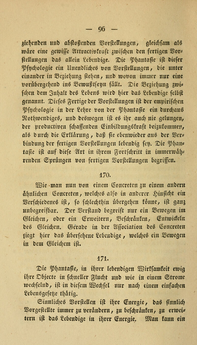 giefycnben nnb abflogcnben fBorfletfmtgen, gleicfyfam ate n>dre erne (jenuffe 2lttracttDfraft $n>tfet)cn ben fertigen SSor* jMnngen ba$ altctit £ebcnbige. 2)ie ?>^antafte tjl oiefer spfycfyologie ctrt UnenbltcfyeS Don SSorfMnngen/ bic nnter einanber tit SBcgte^utt^ jM)en, nnb n>oDon immcr nnr erne Dornbergcfyenb inS SBewngtfe^n fdllt. £>ie S3e£tei)nng gnu* fcfyen bem Snfyali be3 £eben£ tturb fyier ba3 £ebenbtge feI6(t genannt. >Dtefc« gerttgeber $or(Mnngen ijl ber empirtfefyen spfycMogte tn ber £efyre Don ber spfyantajte ein bnrcfyanS 9?otf)tt>enbigeg, nnb beSroegen tji e£ ifyr and) me gehtngen/ ber probucttDen fcfyaffenben CnnbilbnngSfraft bei^tfommen, alS bnrd) bte QrrHdrnng, bag fte ebennneber au$ ber $er* btnbnng ber fertigen SorjMmtgen lebenbtg fet). £)ie $ban* tajTe i(l auf btefe 5Jfrt tn ifyrem gortfefyrttt in tmmerrcdl)* renben 6prnngen Don ferttgen Sorjleftmtgen begriffen. 170. 3Bie man nnn Don einem (loncreten $n eineni anbem dljnlicfyen @oncreten, Welches alfo in anberer ^tnfTc^t em 33erfd)iebene$ tft, fo fdj lectin itbergefyen fonne, ift gan$ unbegretfbar. £>er $erftanb begreift nnr tin S3en>egen im (SMeicfyen, ober tin dtmittxn, SSefcferdnfen, dnttoidthx beS ©feidjen. ©erabe in ber ^fiociation be$ @oncreten fiegt r>ier ba$ xtberfefyene £ebenbige, welcfyeS ein £3ett>egen in t>mi ©letcfyem ift. 171. £>te spijantajTe, m ifjrer lebenbigen SfBtrffamfett emig ir)re £)bjecte in fcfynefter glncfyt nnb n>ie in einem ©trome toedjfelnb, ift in biefcm $3ectyfel nnr naefy einem einfacfyett 2ebenegefe£e tf)dttg. ©tmtltcfyeS SSorjMen xft iljre (£nergie, ba$ jmnlicfy SBorgejMte immer $u Derdnbern, $n befefyrdnfen, $n erwei* tern ifl ba$ Sebenbtge in iljrer <£nergie. 9ftan fann ein