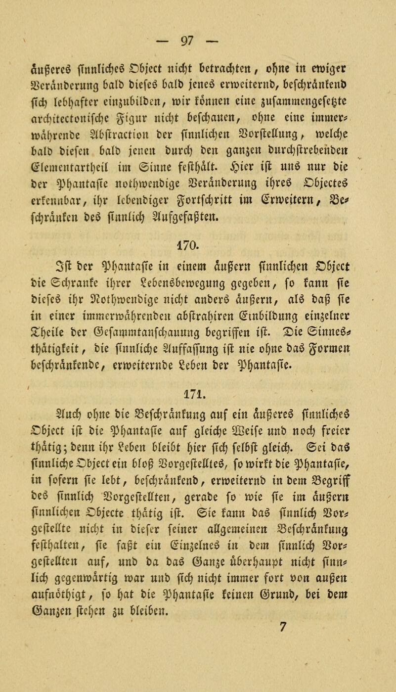 dugercS fmnlicfyeS Object m'c^t betracfjten, ofyne in etmger SBcrdubcrung 6alb biefeS balb jeneS ernxiterub, befdjrdnfenb ftd) lebljaftcr ciu$ubiiben, n>ir fomten eine gufammengefefcte ardntectontfe^c gigur nid)t befdjaucn, ofyne cine immer* rodtyrenbe Subtraction bcr ftnnlic^cn 23orjMung, welcfye balb btefen balb jcneit buret) ben ganjen burcfyftrebeitben (glementartfyett im ©tunc fefrfydlt. £ier ift un$ nur bte ber *)M)antajte notlnoenbige Serduberuug tljreS Objected erfeunbar, ifjr febeubiger gorrfdjritt im (STOeitern, 83 c fdjrdnfcn be$ jtnnficfy 2(ufgefagten. 170. 3ft ber ^OanrajTc in etnem Suffcrtt jmnlidjen Object bte (scfyraufe ifyrer 2eben$berc>egung gegeben, fo faun jtc biefeS tfyr 9?otl)tt)enbige nicfyt anber£ dugew, aU ba$ fie in eincr immertDdfyrenbeu abftrabiren (£tnbilbung eingelner Strife bcr ©efanimtanfcfyauung begriffen i(r. 3Me (Sinned tljdtigfeit, bie ftnnficfee 2luffafiung ijl nte oljne ba$ gormen befefyrdnfenbe, ernxiternbe 2e6ett ber ^^antafie. 171. 5Tucfy oljne bie 23efd?rdnfuug anf ein dugereS ffnnltc^e^ Object ifi bie spfyanrajTe anf gletdje 2Beife unb noci) freicr tyatim benn ifyr $ebm blei&t fyier ffefy felbjt gletd}. @et baS ftmtlidje Object cin bfog SSorgefMieS, fowirftbie tyfyantafte, in fofern (Te lebt, befc^rdnfenb , erroeitewb in bem 23egriff beS jmnlidj SSorgefMren, gcrabe fo nue fie im dugern (tnnlictjett Objecte tfydtig tjr. ©ie Um t>a$ jlnnltd) 23or* gefMte nicfyt in biefer feiner aKgcmeinen 2kfcfyrdnfuwj fejtfyaiten, ffe fagt cin (£in$elne6 in bem ftnnlid? SSor^ gejMten anf, nnt) ha t>a$ @an$e uberl^aupt nicfyt ftttn^ Itc£> gegenttdrtig toar nub (Id) nidjt immer fort t>on augen aufnorfytgt, fo ijat bit ^antafte Uinm @runb, bet Urn ©an$en (tefyen an bleibcn. 7