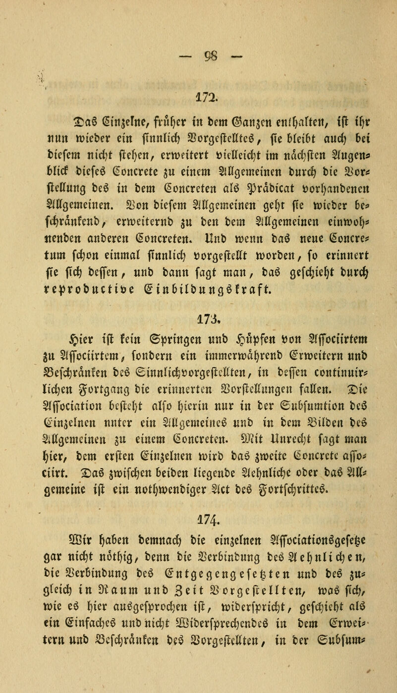 172. £a§ @m$erite, fvttljer in bent ©an$cn enffyaften, if! tfyr Jiuit roieber etn jtnnlicf) 23orge(Mtc$, fie Metfct aucfy bei btefem nicfyt jiefyen, crn>eitert tnetfetdjt im ndefyften 2htgen* bltcf btefeS Concrete $n etnem Mgemetnen bnrcfy bte &cr* ftelTwttg be$ in htm @oncreten ate ^rdbicat fcorfyanbenen SiUgemetnen. &cn btefem 2lllgemetnen gefyt fie nueber 6e* fcfyrdnfenb, emetternb $u ben bem SlKgemeinen etnttofy* ttenben anberen <5oncreten* Unb roenn l>a$ neue (Soncre* turn fcfyon etnmal jtnnltcfy ttorgejMt worben, fo erinnert fte pcfe bejfen, unb bann fagt man, ba6 gefdjtefyt burcfy reprobucti&e Qnn&tlbungSfraft. 173, $ter tjt fein ©prtngen unb £u>fen fcon Sffioctirtem gn Stfjocfirttm , fonbew etn immerrcdfyrenb dxmitixn nnb S3efcfyrdn?en be£ ^tnnlic^orgejMten, in befien conttnutr* lichen gortgana, bte ertnnerten SorfMungen fallen. Die 5ljfoctation 6c(lel)t alfo pterin nur in ber ©u&fumtion be$ Gtn$elnen nntcr etn 2lHgemetne3 nnb in bem Gilbert be£ Mgemetnen $u etnem @oncreten. SKtt Unrecfyt fagt man f)ier, bem erften @in$elnen toirb ba£ $n>eitc Concrete afio* cttrt. £)a$ $ttrifcfyen fcetben Itegenbe 2iefynltcfye cber ba$ M* gemetne ijt ein notljwenbiger Slct beS gortfcfjrttteS. 174. SfBtr fyaben bemnacfy bte etn^etnen ^ffoctattonSgefege gar ntcfyt notljtg, benn bte &er6mbung be$ ^efynltcfyen, bie $er&tnbung be$ (£ntgegengefe§ten nnb be$ $u* Qtetcfy in Sianm nnb Sett ^crgeftellten, toa$ ficfy, ttue e$ ^ier auSgefprocljen tfl, nnb erfprtcfyt, gefefytefyt al$ em (5infact)e6 mtbmcfyt 2Biberfpredjenbe$ in tern &TWi*> tern unb 23efd)rdnfen be$ $orgejletften, in ber (subfum*