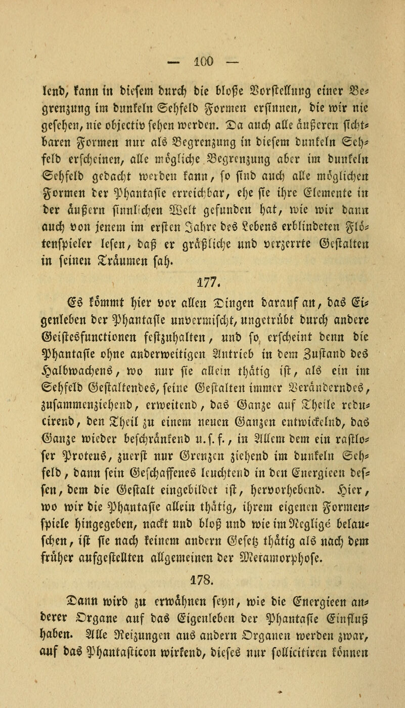 lent), fann in btefcm bnrcfy tic Mo£e SBorfMnng cuter 23e* gren^nna, tm bnnfeln ©et)felb gormen erftnnen, bte notr me gefcljen, me objects feljcn ttKrbcn. £>a ancfy aKe dugcrcn ftctit^ baren gormett nnr aU SBegreitsung in btefem bmtfeln ®cl)* felb erfefyctnen, afte mcajicfye JScgrensnng aber tm bmtfcfit ©eljfelb gcbadjt tt>crben fann, fo ftnb ancfe aftc mogltdjen gcrmen tcr ^Ijatitafte crretd;bar, efye jte tfyre (glemente tit bcr dugcrn fumljdjen SQBelt gefunbett feat, nrie nnr bamt and) Don jenem tm erjlen Sabre be6 2eben$ erbltnbeten %[b* tenftnekr lefen, ba$ er grdgHdje nnb wrserrte ©eftaltett in fcincn Zxantmn fafj. 177/ @S fommt l|ter fcor atfen £tngen barauf an, ba$ dU genleben ber ^pijantafle un&ermifdjt, nngetntbt bnrcfy anbere ©etjWfnncttonen feffynfyalfen, nnt> fo. crfdjetnt benn btc spfyantafte ofyne anberroettigen Slntrieb tn tm Suftanb beS fyalhtvad)?xi$, n>o nnr fie allem tfedfig tjl, al$ tin im ©efyfelb ©ejlaltenbeg, feine ©eflalten tmmcr SerdnfcernbeS, gnfammengtefeeub, erwettcnb, bad (gan^e anf gfjetle rebn* cirenb, ben gfyetl in eiwm neucn @an$en entnudclnb, ba$ <$an$e n>teber befdjrdnfenb n.f. f., in Client ^m tin rajHo* fer sprcteng, guerfl nnr ©renjen gte^enb tm bunfeln ©efy* felb, bann fetn ©efcfyaffeneS fcndjtenb tn ben (^nergteen bef* fen,bem bit ©ejlalt eingebtlbct tjl, fyersorfyebenb. £)ter, tt)o n>tr bte spfyantajte alietn tfydttg, tfyrem eigenen gormen* f^xete fytngegeben, nacft nnb Mog nnb rote tm Neglige hdan* fdjen, ift fte nacfy fetnem anbern ©efefc tfydttg al$ nacfy bem frnfyer anfgejMten atfgentetnen ber ^eramorpljofe. 178. £ann nrirb su erwdfynen fe*w, wie bic €nergieen an* bcrer £>rgane anf bag (Stgenleben ber ^feantafle (gtnffaj* fyaben. Me 3?et£nngen an3 anbern Srganen roerben gn>ar, anf bag spfyantaflicon rcirfenb, bicfeg nnr fotftcitiren Hnmn