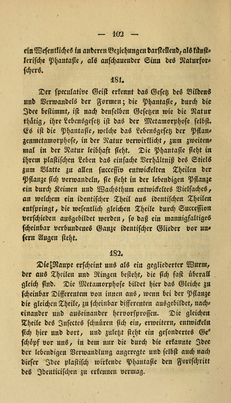 ctttSBefentficfjeS fit anberen©e5{e^ungett&ar(!cnettb,al$filn^ lertfcfye spfyantajte, al$ anfcfyauenbcr ©urn be$ Sftaturfor* fd)erS. 181. £>er fpeculatttfe dktffc erfennf ba6 ©efeg bc6 MbenS ittib SSerroanbeB ber gormen; tie spfyantafte, burcfy bte Sbee Uftimtnt, ifl nacfy benfel&en ®efe£en K>fe bte 9?atur t()dttg, t^re ^eben^efcg ifi ba$ ber 9D?etamorpl)ofe felbjL <£$ i(l bte spfyantajte, welcfje ba$ Se6en3gefe§ ber spflau* genmetamorpljofe, tuber 9£atur yerwtrHtcfyt, §u»t %mitm* mat i« ber Sftafur leibfjaft ffefyt. £>ie spfyantafte jtefyt tit ftjuxa plafttfcfyen Seben ba£ etnfacfye SSer^dlttttg beS ©ttelS gum fQlatU $n aKett fuccejfti) enfttucMten £fyetlen ber g>flCansc ftcfy tterwanbeln, fte fteljt in ber lebenbtgen spflait$e em burcfy $etmen unb $&ad)$t§um entnricfclteS %$klfad)t$f att welcfyem eftt ibenttfcfyer Xtyil au$ tbenttfcfyen £fjetfett cntfprmgt, bte wefentltcfy gfetcfyen £ljetle burcfy ©ucceffton tjerfcfyteben anfythilbtt toerben / fo ba$ em mannt'afafttgeS fdjefnbar tterbunbeneS ($anse ibenttfcfyer ©lieber iw un* fern SJfwgen jlefyt 182, SMeiUftaupe erfcfyet nt «n6 aI6 em cje^lteberter 2Burnt, ber au$ Zfyikn unb DSunjen beflefyt, bte ftcfy fajt uberaft gletcfy flub. £)te Slftetamorpfyofe btlbet Ijter ba$ ©letcfye $u fcfyetnbar £>tfferentem tton tnncn an$, wenn bet ber ^flanje fcte gletcfyen gfyetfe, ^u fcfyetnbar btfferenten au^gebtlbet, nacfy* cinanber unb auSetnanber fjerttorfproflfen. £)te gletrfjeit ^t^etfe be$ SnfecteS frfmuren ftd^ etn, ewettem, entitucfeftt ftcfy fyter unb bort, unb sute^t fte^t em cjefonberteS ©e* fdjjopf t)or Utt^, in bem nur bte burcfy bte erfannte Sbee ber lebcnbtcjen $ertt>anblmtfl angeregte unb fclBfi an* natfj btefer Sbee pl&fiifty wfrfctibc $fyautajie ben {Jotffc&ritt beS Sbeniicifcljen $u erfenuen Bermag,