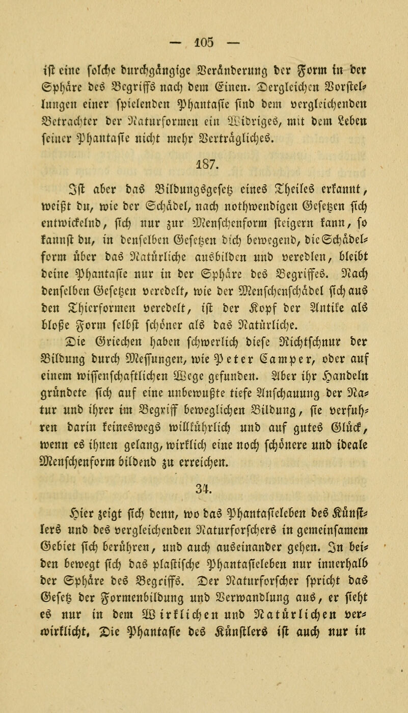 if! cute folcfye burcfcgdngtge SScrditbentttcj ber germ in ber ©pfydre be$ 25cgrtp nad) bem (£uten. £>ergleid)cn 93or(tefr Itutgcn etner fptclenbcn 9>fjanta(te finb bem ttcrgludjenben SBerradjtcr ber Siaturformeu cut SOBibngeS, mit bem £ebett fciucr ^pijantajte md;t mel)r SSertrdglidjeS. 187. 3(i after bag 23tfbung$gefc£ etneS gfjetleS crfamtt, tt)etgt bu, rote ber ©cfydbef, nad) notfytoenbtgen ©cfe§en fid) entnutfclub, fid) nur $uv 9Qienfd;enform ftctgem f'ann, fo famt|r bu, in bcufclbcn ©efefeen bid) berc>egenb, btc©d)dbek form uber ba$ 9?atitrltd)e auC>6tlben unb ttereblen, bletbt bcine ^fyantajte nur in ber ©pfydre be3 35egriffe$. 9iad) benfclben ©efe£cn ttcrebeft, n>te ber 5£enfd)enfd)dbel (td> au^ ben £f)tcrformen tterebeft, tft ber $opf ber 2lnttfe al6 fcloge gorm feI6ft fd)6ner al$ baS 9iatMtd)e. 23tc ©rtedjert fyaben fdjweritd) biefe EHicijtfdjttur ber SBttbiwg fcurd) Sfteffungen, nrie 9>eter hamper, cber auf etuem ttriffeufefyaftttcfyen SOBcge gefmtben. £lber x^r £anbeut grunbete fid) auf etne unbenntgte rtefe 2fttfd)auung ber 9?a* iur unb tijrer im S3egriflf bettegltdjen 23tlbung, fie tterfuf)* yen barin femeSwegS totftfufyrftd? itnb auf guteS (S5Iucf, rcenn e$ it)tten gelang, ttrirHtd) etne nod) fc^onere nnb ibtak 9ftenfd)enform btfbenb $u erretdjen. 34. #ter jetgt fid) benn, too ba$ 93fyantajTeIeben be$ Stunfo Ier£ unb be3 i>erg(eid}enben 3?aturforfd)er$ in gemetnfamem ©ebtet fid) beritbren, unb and) au^etnanber gefyen. 3n bti* ben bewegt fid) ba$ pfafttfefye ^bantaffeleben nur imterfjalfr ber ©pfydre be$ 25egriff$. £>er 3?aturforfd)er fprtd)* ba$ ©efe£ ber gormenbtlbung unb SSerroanblung au$, er fictjt eS nur in bam SSirHicfyen unb SftatttrUdjen *>er* mxtiid)tt £ie ^3^antafte be$ Mnfiler* ifl aucfy nur in