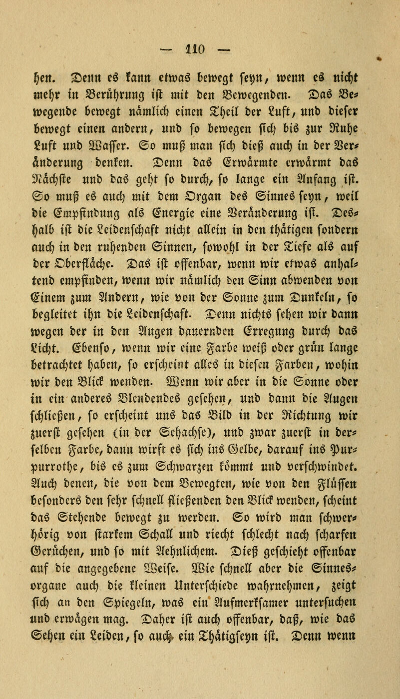 (jen. £)enn e6 lattit ttm$ bewegt feint, wemt c§ nicfyt meljr in Sernfyrnng iflt mit ben S5ett>cgenben. £)a$ 23e* wegenbe bctoegt ndmltd) einen Zfynl ber ^uft, itnb biefer bewegt einen anbern, nnb fo beroegen ffcf; bi$ $nr D^ulje 2nft unb SBaffer. 60 mng man ftd) bteg and) in ber 33er* anbemng benfen. £>emt ba$ @rn>drmte errodrmt ba6 9tdd)fle nnb ba3 gc^t fo bnrd), fo lange etn Shtfang ijfr. (£o utn£ e£ and) mit t>cm £)rgan be£ ©inneS fe^n, mil bte @mpftnbnng aB Gntergie cine Serdnberung iff. £)e6* fyalb if* bte Seibenfctjaft nidjt aftein in ben tfydttgen fonbent and) in tm rnfyenben ©tnnen, fott>of)l in ber £tcfe a\$ anf ber £)berfldd)e. £)aS i(l offenbar, rcenn n>ir efrcaS anfyak tenb empfmben, tt>enn n>ir ndmlid) ben ©inn abtDenben son <£inem %nm Anbern, tt>ie fcon ber ©omte pm £mnfefn, fo begfeitet i§n bit Setbenfcfyaft. SDenu ntcfytS fefyen wir bamt roegen ber in tm $ngen bauernben ^rregnng bnrd) ba$ %id)t. dbenfo, rcenn wix cine garbe mi$ ober grim lange betracfytet tyaben, fo erfdjeint atfcS in btefen garben, wofym wix btn SBItcf wenben- SSenn nur aber in bte ©onne ober in tin anbereS SSlcnbenbeS gefeljen, unb bann bte 2(ngen fepegen, fo erfdjetnt nn$ ba$ 23Ub in ber ^tdjtnng tt>ir gnerjl gefefyen {in ber ©cfyacfyfe), itnb sn>ar sucrjl: in ber* felbcn $arbe, bann nnrft eg ffd) m| (55clbc, baranf in£ *pnr* pnrrotfye, bi$ e$ ^nm <5d)wattfn Ummt wtb tterfcfynmtber. 5lnd) benen, bie *>on tern Skvoegten, nue son ben $lnfon bcfonberS ben feljr fdjnetf fliegenben ben SSIxcf rcenben, fdjeint i>a$ ©tefyenbe bercegt $n nxrben. ©o wirb man fcfymer* fyortg t)on (larfem ©c^aK nnb ried)t fcfylecfyt nad) fcfyarfen ©erttcfyen, nnb fo mit Slefynlicfyem. ^)ieg gefd)te{>t offenbar auf bte angegebene SBcifc. 2£ie fc^nett aber bie ©inne^* organe and) bte Het'nen Unterfd)iebe waljwefymen, sefgt fid) an ben ©piegeht, toa^ ein 5(nfmerffamer nnterfne^en nnb ermdgen mag. 2)a^er ift anc^ offenbar, $>a$, mt ba$ ©ei)en etn Seiben, fo anc| tin £f)dttg,fep \% X>enn wentt