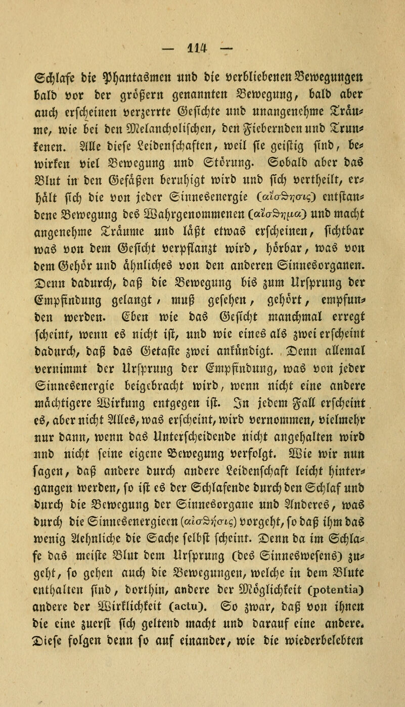 ©cfyfafe bit tyfyantaZmtn nnb bit t>er6Itebejten ^cmegungcn balb Dor ber grofjern genannten 23ett>egnng, bait) abet a«c^ erfcfyeinen Der^errte ©eftd?te nnb nnangeneljme £rdn* me, nue bet ben SKelanc^oitfd&en, ben giebernbcnnnb Zxmx* fenen. 5llte biefe £eibenfd?aften, toeil fte geijlig ftnb, be* imrfen Diet 25eroegnng nnb ©toning, ©obalb aber ba3 $8lut in ben ©efdgen beruljtgt roirb nnb jlcfy ^ert^etft/ er* Ij&It ficfy bie Don jeber ©inneSenergie (ai'o-S^cns) entftan* bene 23ett)egnng be$ ^Bafyrgenommenen (ato-S^a) nnb madjt angenefyme £rdnme nnb ISflt etwaS erfcfyetnen, ficfytbar n>a$ Don bem ($5eftd)t Derpfian$t n>irb, tyorbar, n>aS Don bem @ef)6r nnb d^nltc^e^ Don ben anberen ©inneSorganen. £>enn babnrcfy, ba% bit 25en>egnng Bi6 pm Hrfpruttg ber (Smpjtnbnng gefangt / rang gefefyen, geljort, empfnn* ben werben. Glhtn wit ba$ ©eftcfyt mancfymal erregt fcfyeint, wenn e3 nid?t ift, nnb n>ie etne£ aB gwet erfcfyeint babnrcfy, bag ba$ (Setajle gu>ei anfibbigt. £)enn atfemal Dermmmt ber Urfprnng ber (Smpftnbung, n>a3 Don jeber ©tnneSenergte beigebracfyt n>irb, mnn nidjt erne anbere mdcfytigere 2Birfnng entgegen ift. 3n jebem %aU erfcfycint eg, abernicfyt 2ifte$,tt>a3 erfdjeint, tturb Demommen, Dieftne&r nnr bann, roenn ba$ Unterfcfyeibenbe nicfjt angefyalten ttnrb nnb ntcfyt feme eigene 95eioegnng Derfolgt SEBie ttnr nmt fagen, ba$ anbere bnrcfy anbere Seibenfcfyaft leicfyt Winter** gangen tterben, fo ijl e3 ber ©cfylafenbe bnrcfy ben ©djlaf nnb bnrcfy bie SBcwegnng ber ©inneSorgane nnb Slnbere^, n>a£ bnrd) bie ©inneSenergiecn (ato-S^cr^) Dorgefyt, fo bag i()m baS roenig Sfefynlicfye bit ©acfee felbfl fcfyetnr. 2)enn ba im ©c*)Ia* fe ba$ meijle SBlnt btm ilrfprmtg (beS ©inne$tt>efenS) $\x* gel)t, fo gcfyen ancfy bit 23en>egnngen, welcfie in btm fdlntt entfyalten ftnb, bortfyin, anbere ber 502oglicfyftit (potentia) anbere ber $8ivflifyttit (actu). ©o sn>ar, ba$ Don ifjnen bit tint jnerfi: ficfy geitenb ma<fyt nnb baranf eine anbere* 2)iefe fofgen benn fo anf emanber, n>ie bit wneberbefebfeit