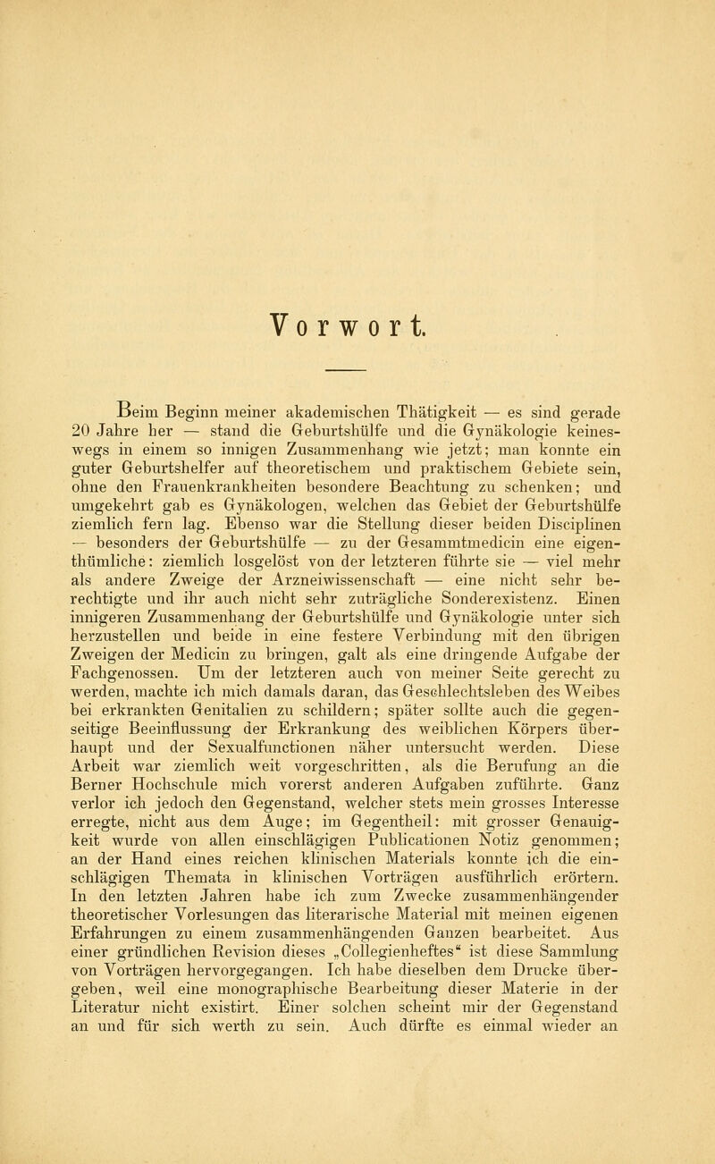 Vorwort. Beim Beginn meiner akademischen Thätigkeit — es sind gerade 20 Jahre her — stand die Geburtshülfe und die Gynäkologie keines- wegs in einem so innigen Zusammenhang wie jetzt; man konnte ein guter Geburtshelfer auf theoretischem und praktischem Gebiete sein, ohne den Frauenkrankheiten besondere Beachtung zu schenken; und umgekehrt gab es Gynäkologen, welchen das Gebiet der Geburtshülfe ziemlich fern lag. Ebenso war die Stellung dieser beiden Disciplinen — besonders der Geburtshülfe — zu der Gesammtmedicin eine eigen- tümliche : ziemlich losgelöst von der letzteren führte sie — viel mehr als andere Zweige der Arzneiwissenschaft — eine nicht sehr be- rechtigte und ihr auch nicht sehr zuträgliche Sonderexistenz. Einen innigeren Zusammenhang der Geburtshülfe und Gynäkologie unter sich herzustellen und beide in eine festere Verbindung mit den übrigen Zweigen der Medicin zu bringen, galt als eine dringende Aufgabe der Fachgenossen. Um der letzteren auch von meiner Seite gerecht zu werden, machte ich mich damals daran, das Geschlechtsleben des Weibes bei erkrankten Genitalien zu schildern; später sollte auch die gegen- seitige Beeinflussung der Erkrankung des weiblichen Körpers über- haupt und der Sexualfunctionen näher untersucht werden. Diese Arbeit war ziemlich weit vorgeschritten, als die Berufung an die Berner Hochschule mich vorerst anderen Aufgaben zuführte. Ganz verlor ich jedoch den Gegenstand, welcher stets mein grosses Interesse erregte, nicht aus dem Auge; im Gegentheil: mit grosser Genauig- keit wurde von allen einschlägigen Publicationen Notiz genommen; an der Hand eines reichen klinischen Materials konnte ich die ein- schlägigen Themata in klinischen Vorträgen ausführlich erörtern. In den letzten Jahren habe ich zum Zwecke zusammenhängender theoretischer Vorlesungen das literarische Material mit meinen eigenen Erfahrungen zu einem zusammenhängenden Ganzen bearbeitet. Aus einer gründlichen Revision dieses „Collegienheftes ist diese Sammlung von Vorträgen hervorgegangen. Ich habe dieselben dem Drucke über- geben, weil eine monographische Bearbeitung dieser Materie in der Literatur nicht existirt. Einer solchen scheint mir der Gegenstand an und für sich werth zu sein. Auch dürfte es einmal wieder an