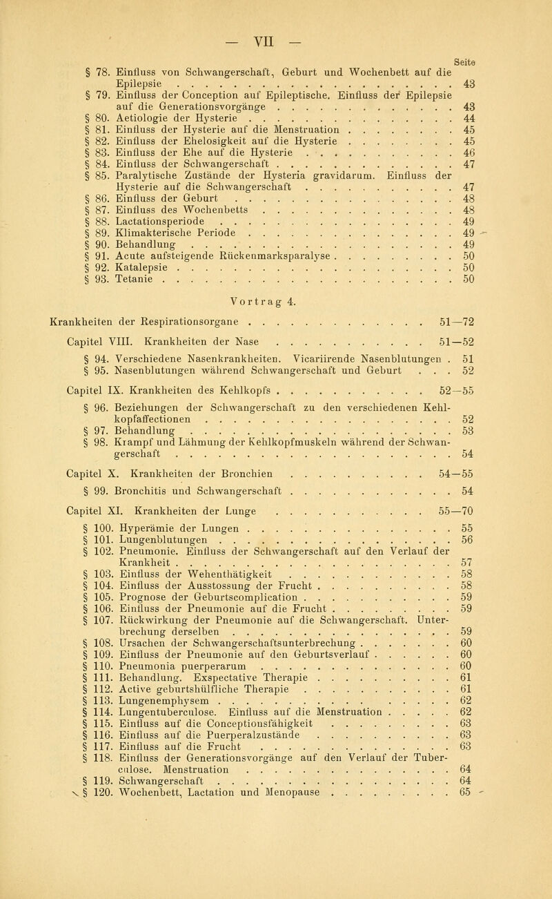 Seite § 78. Einfluss von Schwangerschaft, Geburt und Wochenbett auf die Epilepsie 43 § 79. Einfluss der Conception auf Epileptische. Einfluss der Epilepsie auf die Generationsvorgänge 43 § 80. Aetiologie der Hysterie 44 § 81. Einfluss der Hysterie auf die Menstruation 45 § 82. Einfluss der Ehelosigkeit auf die Hysterie 45 § 83. Einfluss der Ehe auf die Hysterie 46 § 84. Einfluss der Schwangerschaft 47 § 85. Paralytische Zustände der Hysteria gravidarum. Einfluss der Hysterie auf die Schwangerschaft 47 § 86. Einfluss der Geburt 48 § 87. Einfluss des Wochenbetts 48 § 88. Lactationsperiode 49 § 89. Klimakterische Periode 49 § 90. Behandlung 49 § 91. Acute aufsteigende Rückenmarksparalyse 50 § 92. Katalepsie 50 § 93. Tetanie 50 Vortrag 4. Krankheiten der Respirationsorgane 51—72 Capitel VIII. Krankheiten der Nase 51—52 § 94. Verschiedene Nasenkrankheiten. Vicariirende Nasenblutungen . 51 § 95. Nasenblutungen während Schwangerschaft und Geburt ... 52 Capitel IX. Krankheiten des Kehlkopfs 52—55 § 96. Beziehungen der Schwangerschaft zu den verschiedenen Kehl- kopfaffectionen 52 § 97. Behandlung 53 § 98. Krampf und Lähmung der Kehlkopfmuskeln während der Schwan- gerschaft 54 Capitel X. Krankheiten der Bronchien 54—55 § 99. Bronchitis und Schwangerschaft 54 Capitel XI. Krankheiten der Lunge 55—70 § 100. Hyperämie der Lungen 55 § 101. Lungenblutungen 56 § 102. Pneumonie. Einfluss der Schwangerschaft auf den Verlauf der Krankheit 57 § 103. Einfluss der Wehenthätigkeit 58 § 104. Einfluss der Ausstossung der Frucht 58 § 105. Prognose der Geburtscomplication 59 § 106. Einfluss der Pneumonie auf die Frucht 59 § 107. Rückwirkung der Pneumonie auf die Schwangerschaft. Unter- brechung derselben 59 § 108. Ursachen der Schwangerschaftsunterbrechung 60 § 109. Einfluss der Pneumonie auf den Geburtsverlauf 60 § 110. Pneumonia puerperarum 60 § 111. Behandlung. Exspectative Therapie 61 § 112. Active geburtshülfliche Therapie 61 § 113. Lungenemphysem 62 § 114. Lungentuberculose. Einfluss auf die Menstruation 62 § 115. Einfluss auf die Conceptionsfähigkeit 63 § 116. Einfluss auf die Puerperalzustände 63 § 117. Einfluss auf die Frucht 63 § 118. Einfluss der Generationsvorgänge auf den Verlauf der Tuber- culose. Menstruation 64 § 119. Schwangerschaft 64 x § 120. Wochenbett, Lactation und Menopause 65