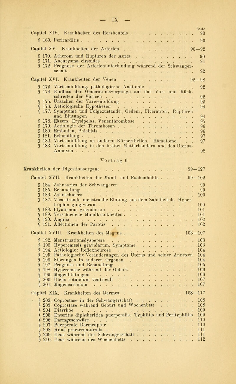 Seite Capitel XIV. Krankheiten des Herzbeutels 90 § 169. Pericarditis 90 Capitel XV. Krankheiten der Arterien 90—92 § 170. Atherom und Rupturen der Aorta 90 § 171. Aneurysma cirsoides 91 § 172. Prognose der Arterienunterbindung während der Schwanger- schaft 92 Capitel XVI. Krankheiten der Venen 92—98 § 173. Varicenbildung, pathologische Anatomie 92 § 174. Einfluss der Generationsvorgänge auf das Vor- und Rück- schreiten der Varicen 92 § 175. Ursachen der Varicenbildung 93 § 176. Aetiologische Hypothesen 94 § 177. Symptome und Folgezustände, Oedem, Ulceration, Rupturen und Blutungen 94 § 178. Ekzem, Erysipelas, Venenthrombose 95 § 179. Aetiologie der Thrombosen 96 § 180. Embolien, Phlebitis 96 § 181. Behandlung 97 § 182. Varicenbildung an anderen Körpertheilen. Hämatome ... 97 § 183. Varicenbildung in den breiten Mutterbändern und den Uterus- Annexen 98 Vortrag 6. Krankheiten der Digestionsorgane 99—127 Capitel XVII. Krankheiten der Mund- und Rachenhöhle .... 99—102 § 184. Zahncaries der Schwangeren 99 § 185. Behandlung 99 § 186. Zahnschmerz 100 § 187. Vicariirende menstruelle Blutung aus dem Zahnfleisch. Hyper- trophia gingivarum 100 § 188. Ptyalismus gravidarum 101 § 189. Verschiedene Mundkrankheiten 101 § 190. Angina 102 § 191. Affectionen der Parotis 102 Capitel XVIII. Krankheiten des Magens 103—107 § 192. Menstruationsdyspepsie 103 § 193. Hyperemesis gravidarum, Symptome 103 § 194. Aetiologie: Reflexneurose 104 § 195. Pathologische Veränderungen des Uterus und seiner Annexen 104 § 196. Störungen in anderen Organen 104 § 197. Prognose und Behandlung 105 § 198. Hyperemese während der Geburt 106 § 199. Magenblutungen 106 § 200. Ulcus rotundum ventriculi 107 § 201. Magencarcinom 107 Capitel XIX. Krankheiten des Darmes 108 — 117 • § 202. Coprostase in der Schwangerschaft 108 § 203. Coprostase während Geburt und Wochenbett 108 § 204. Diarrhöe 109 § 205. Enteritis diphtheritica puerperalis. Typhlitis und Perityphlitis 109 § 206. Darmgeschwüre 110 § 207. Puerperale Darmruptur 110 § 208. Anus praeternaturalis 111 § 209. Ileus während der Schwangerschaft 111 § 210. Ileus während des Wochenbetts 112