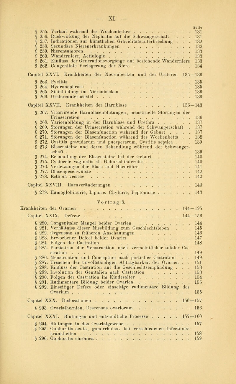 Seite § 255. Verlauf während des Wochenbettes ' . 131 § 256. Rückwirkung der Nephritis auf die Schwangerschaft . . . 131 § 257. Indicationen zur künstlichen Graviditätsunterbrechung . . . 132 § 258. Secundäre Nierenerkrankungen 132 § 259. Nierentumoren 133 § 260. Wanderniere, Aetiologie 133 § 261. Einfluss der Generationsvorgänge auf bestehende Wanderniere 133 § 262. Congenitale Verlagerung der Niere 134 Capitel XXVI. Krankheiten der Nierenbecken und der Ureteren 135—136 § 263. Pyelitis 135 § 264. Hydronephrose 135 § 265. Steinbildung im Nierenbecken 136 § 266. Ureterenuterusfistel 136 Capitel XXVII. Krankheiten der Harnblase 136 — 143 § 267. Vicariirende Harnblasenblutungen, menstruelle Störungen der Urinsecretion 136 § 268. Varicenbildung in der Harnblase und Urethra 137 § 269. Störungen der Urinsecretion während der Schwangerschaft . 137 § 270. Störungen der Blasenfunction während der Geburt .... 137 § 271. Störungen der Blasenfunction während des Wochenbetts . . 138 § 272. Cystitis gravidarum und puerperarum, Cystitis septica . . . 139 § 273. Blasensteine und deren Behandlung während der Schwanger- schaft 139 § 274. Behandlung der Blasensteine bei der Geburt 140 § 275. Cystocele vaginalis als Geburtshinderniss 140 § 276. Verletzungen der Blase und Harnröhre 141 § 277. Blasengeschwülste 142 § 278. Ectopia vesicae 142 Capitel XXVIII. Harn Veränderungen 143 § 279. Hämoglobinurie, Lipurie, Chylurie, Peptonurie 143 Vortrag 8. Krankheiten der Ovarien 144—195 Capitel XXIX. Defecte 144—156 § 280. Congenitaler Mangel beider Ovarien 144 § 281. Verhältniss dieser Missbildung zum Geschlechtsleben . . . 145 § 282. Gegensatz zu früheren Anschauungen 146 § 283. Erworbener Defect beider Ovarien 147 § 284. Folgen der Castration 148 § 285. Persistiren der Menstruation nach vermeintlicher totaler Ca- stration 149 § 286. Menstruation und Conception nach partieller Castration . . 149 § 287. Ursachen der unvollständigen Abtragbarkeit der Ovarien . . 151 § 288. Einfluss der Castration auf die Geschlechtsempfindung . . . 153 § 289. Involution der Genitalien nach Castration 153 § 290. Folgen der Castration im Kindesalter 154 § 291. Rudimentäre Bildung beider Ovarien 155 § 292. Einseitiger Defect oder einseitige rudimentäre Bildung des Ovarium 155 Capitel XXX. Dislocationen . 156-157 § 293. Ovarialhernien, Descensus ovariorum 156 Capitel XXXI. Blutungen und entzündliche Processe . . . . . 157—160 § 294. Blutungen in das Ovarialgewebe 157 § 295. Oophoritis acuta, gonorrhoica, bei verschiedenen Infections- krankheiten 158 § 296. Oophoritis chronica 159