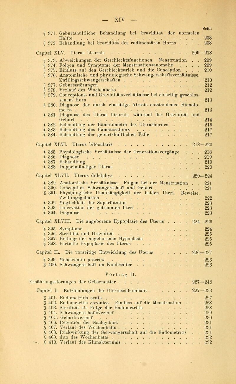 Seite § 371. Geburtshülfliche Behandlung bei Gravidität der normalen Hälfte 208 § 372. Behandlung bei Gravidität des rudimentären Horns .... 208 Capitel XLV. Uterus bicornis 209-218 § 373. Abweichungen der Geschlechtsfunctionen. Menstruation . . 209 § 374. Folgen und Symptome der Menstruationsanomalie .... 209 § 375. EinÜuss auf den Geschlechtstrieb und die Conception . . . 210 § 376. Anatomische und physiologische Schwangerschaftsverhältnisse. Zwillingsschwangerschaften 210 § 377. Geburtsstörungen 212 § 378. Verlauf des Wochenbetts . . . 212 § 379. Conceptions- und Graviditätsverhältnisse bei einseitig geschlos- senem Hörn 213 § 380. Diagnose der durch einseitige Atresie entstandenen Hämato- metra 213 § 381. Diagnose des Uterus bicornis während der Gravidität und Geburt 214 § 382. Behandlung der Hämatometra des Uterushornes 216 § 383. Behandlung des Hämatosalpinx 217 § 384. Behandlung der geburtshülflichen Fälle 217 Capitel XLVI. Uterus bilocularis 218—220 § 385. Physiologische Verhältnisse der Generationsvorgänge . . . 218 § 386. Diagnose 219 § 387. Behandlung 219 § 388. Doppelmündiger Uterus 220 Capitel XLVII. Uterus didelphys 220—224 § 389. Anatomische Verhältnisse. Folgen bei der Menstruation . . 221 § 390. Conception, Schwangerschaft und Geburt 221 § 391. Physiologische Unabhängigkeit der beiden Uteri. Beweise. Zwillingsgeburten 222 § 392. Möglichkeit der Superfötation 223 § 393. Innervation der getrennten Uteri 223 § 394. Diagnose ' 223 Capitel XLVI1I. Die angeborene Hypoplasie des Uterus .... 224—226 § 395. Symptome 224 § 396. Sterilität und Gravidität 225 § 397. Heilung der angeborenen Hypoplasie . . 225 § 398. Partielle Hypoplasie des Uterus 225 Capitel IL. Die vorzeitige. Entwicklung des Uterus 226—227 § 399. Menstruatio praecox 226 § 400. Schwangerschaft im Kindesalter 226 Vortrag 11. Ernährungsstörungen der Gebärmutter 227—248 Capitel L. Entzündungen der Uterinschleimhaut 227—233 § 401. Endometritis acuta 227 § 402. Endometritis chronica. Einfluss auf die Menstruation . . . 228 § 403. Sterilität als Folge der Endometritis 228 § 404. Schwangerschaftsverlauf 229 § 405. Geburtsverlauf 230 § 406. R,etention der Nachgeburt 231 § 407. Verlauf des Wochenbetts 231 § 408. Rückwirkung der Schwangerschaft auf die Endometritis . . 231 § 409. dito des Wochenbetts 232 ■*--, § 410. Verlauf des Klimakteriums 232