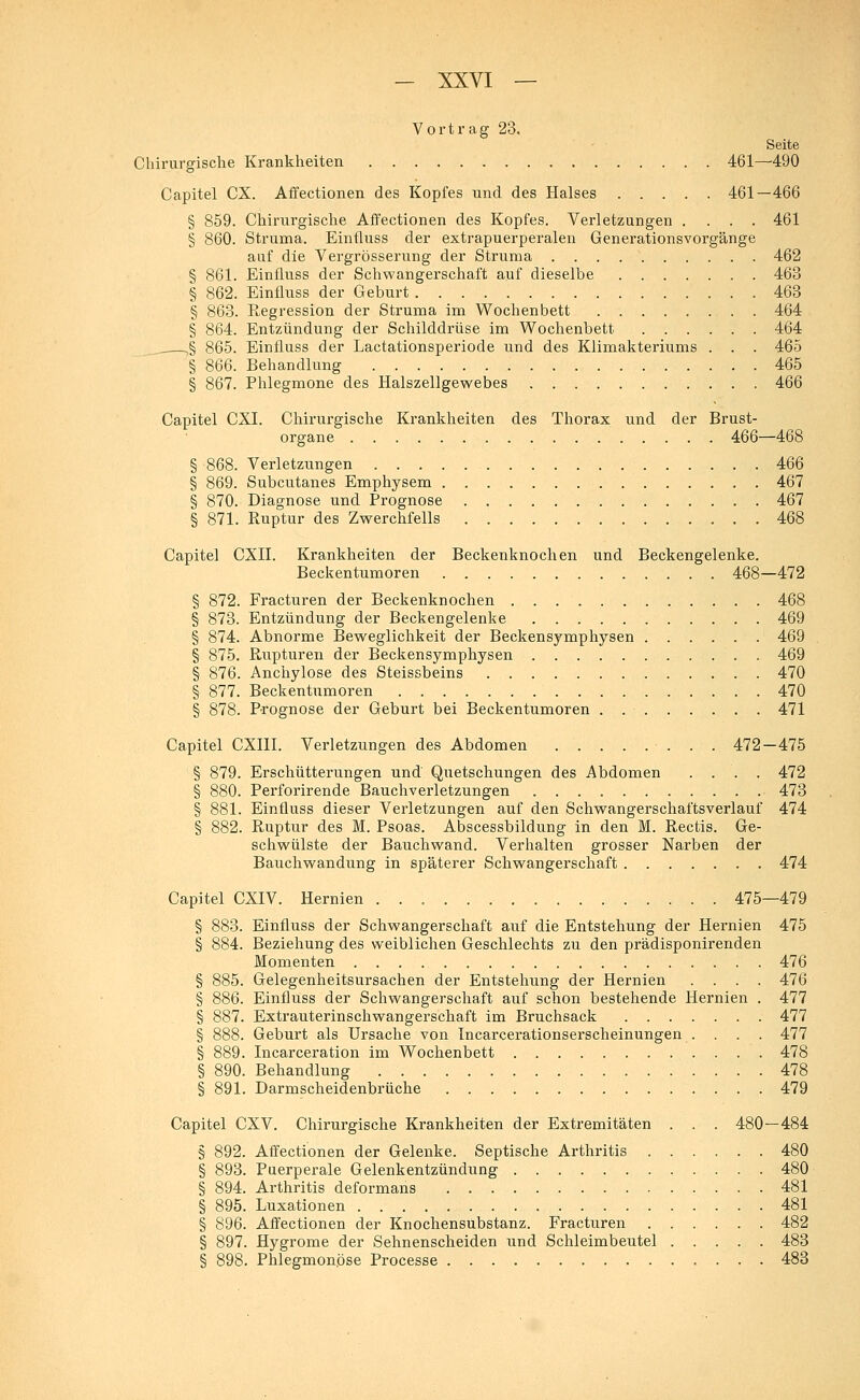 Vortrag 23. Seite Chirurgische Krankheiten 461—490 Capitel CX. Affectionen des Kopfes und des Halses 461—466 § 859. Chirurgische Affectionen des Kopfes. Verletzungen .... 461 § 860. Struma. Einfluss der extrapuerperalen Generationsvorgänge auf die Vergrösserung der Struma 462 § 861. Einfluss der Schwangerschaft auf dieselbe 463 § 862. Einfluss der Geburt 463 § 863. Regression der Struma im Wochenbett 464 § 864. Entzündung der Schilddrüse im Wochenbett 464 .... ,§ 865. Einfluss der Lactationsperiode und des Klimakteriums . . . 465 § 866. Behandlung 465 § 867. Phlegmone des Halszellgewebes 466 Capitel CXI. Chirurgische Krankheiten des Thorax und der Brust- organe 466—468 § 868. Verletzungen 466 § 869. Subcutanes Emphysem 467 § 870. Diagnose und Prognose 467 ■§ 871. Ruptur des Zwerchfells . 468 Capitel CXII. Krankheiten der Beckenknochen und Beckengelenke. Beckentumoren 468—472 § 872. Fracturen der Beckenknochen 468 § 873. Entzündung der Beckengelenke 469 § 874. Abnorme Beweglichkeit der Beckensymphysen 469 § 875. Rupturen der Beckensymphysen 469 § 876. Anchylose des Steissbeins 470 § 877. Beckentumoren 470 § 878. Prognose der Geburt bei Beckentumoren . 471 Capitel CXIII. Verletzungen des Abdomen . . . . . ■ . . . 472—475 § 879. Erschütterungen und Quetschungen des Abdomen .... 472 § 880. Perforirende Bauchverletzungen 473 § 881. Einfluss dieser Verletzungen auf den Schwangerschaftsverlauf 474 § 882. Ruptur des M. Psoas. Abscessbildung in den M. Rectis. Ge- schwülste der Bauchwand. Verhalten grosser Narben der Bauchwandung in späterer Schwangerschaft 474 Capitel CXIV. Hernien 475—479 § 883. Einfluss der Schwangerschaft auf die Entstehung der Hernien 475 § 884. Beziehung des weiblichen Geschlechts zu den prädisponirenden Momenten 476 § 885. Gelegenheitsursachen der Entstehung der Hernien .... 476 § 886. Einfluss der Schwangerschaft auf schon bestehende Hernien . 477 § 887. Extrauterinschwangerschaft im Bruchsack 477 § 888. Geburt als Ursache von Incarcerationserscheinungen .... 477 § 889. Incarceration im Wochenbett 478 § 890. Behandlung 478 § 891. Darmscheidenbrüche 479 Capitel CXV. Chirurgische Krankheiten der Extremitäten . . . 480—484 § 892. Affectionen der Gelenke. Septische Arthritis 480 § 893. Puerperale Gelenkentzündung 480 § 894. Arthritis deformans 481 § 895. Luxationen 481 § 896. Affectionen der Knochensubstanz. Fracturen 482 § 897. Hygrome der Sehnenscheiden und Schleimbeutel 483 § 898. Phlegmonöse Processe 483