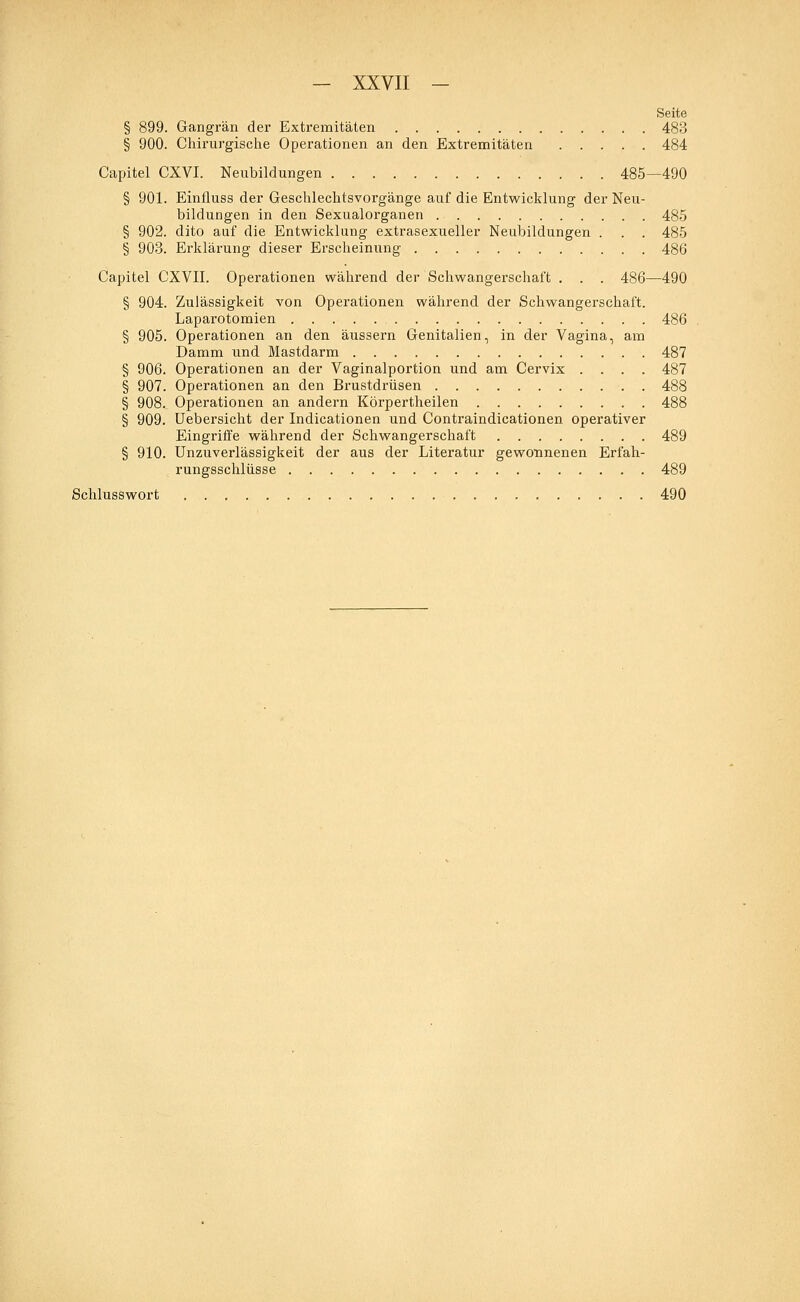 Seite § 899. Gangrän der Extremitäten 483 § 900. Chirurgische Operationen an den Extremitäten 484 Capitel CXVI. Neubildungen 485—490 § 901. Einfluss der Geschlechtsvorgänge auf die Entwicklung der Neu- bildungen in den Sexualorganen 485 § 902. dito auf die Entwicklung extrasexueller Neubildungen . . . 485 § 903. Erklärung dieser Erscheinung 486 Capitel CXVII. Operationen während der Schwangerschaft . . . 486—490 § 904. Zulässigkeit von Operationen während der Schwangerschaft. Laparotomien 486 § 905. Operationen an den äussern Genitalien, in der Vagina, am Damm und Mastdarm 487 § 906. Operationen an der Vaginalportion und am Cervix .... 487 § 907. Operationen an den Brustdrüsen 488 § 908. Operationen an andern Körpertheilen 488 § 909. Uebersicht der Indicationen und Contraindicationen operativer Eingriffe während der Schwangerschaft 489 § 910. Unzuverlässigkeit der aus der Literatur gewonnenen Erfah- rungsschlüsse 489 Schlusswort 490