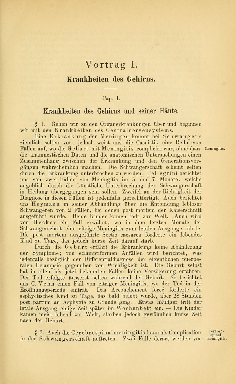 Vortrag 1. Krankheiten des Gehirns. Cap. I. Krankheiten des Gehirns und seiner Häute. § 1. Gehen wir zu den Organ er krankungen über und beginnen wir mit den Krankheiten des Centralnervensystenis. Eine Erkrankung der Meningen kommt bei Schwangern ziemlich selten vor, jedoch weist uns die Casuistik eine Reihe von Fällen auf, wo die Geburt mit Meningitis complicirt war, ohne dass Meningitis. die anamnestischen Daten und die anatomischen Untersuchungen einen Zusammenhang zwischen der Erkrankung und den Generationsvor- gängen wahrscheinlich machen. Die Schwangerschaft scheint selten durch die Erkrankung unterbrochen zu werden; Pe 11 egrini berichtet uns von zwei Fällen von Meningitis im 5. und 7. Monate, welche angeblich durch die künstliche Unterbrechung der Schwangerschaft in Heilung übergegangen sein sollen. Zweifel an der Richtigkeit der Diagnose in diesen Fällen ist jedenfalls gerechtfertigt. Auch berichtet uns Hey mann in seiner Abhandlung über die Entbindung lebloser Schwangeren von 2 Fällen, bei denen post mortem der Kaiserschnitt ausgeführt wurde. Beide Kinder kamen todt zur Welt. Auch wird von Heck er ein Fall erwähnt, wo in dem letzten Monate der Schwangerschaft eine eitrige Meningitis zum letalen Ausgange führte. Die post mortem ausgeführte Sectio caesarea förderte ein lebendes Kind zu Tage, das jedoch kurze Zeit darauf starb. Durch die Geburt erfährt die Erkrankung keine Abänderung der Symptome; von eclamptiformen Anfällen wird berichtet, was jedenfalls bezüglich der Differentialdiagnose der eigentlichen puerpe- ralen Eclampsie gegenüber von Wichtigkeit ist. Die Geburt selbst hat in allen bis jetzt bekannten Fällen keine Verzögerung erfahren. Der Tod erfolgte äusserst selten während der Geburt. So berichtet uns C. Venn einen Fall von eitriger Meningitis, wo der Tod in der Eröffnungsperiode eintrat. Das Accouchement force förderte ein asphyctisches Kind zu Tage, das bald belebt wurde, aber 28 Stunden post partum an Asphyxie zu Grunde ging. Etwas häufiger tritt der letale Ausgang einige Zeit später im Wochenbett ein. — Die Kinder kamen meist lebend zur Welt, starben jedoch gewöhnlich kurze Zeit nach der Geburt. § 2. Auch die Cerebrospinalmeningitis kann als Complication csepfnai° in der Schwangerschaft auftreten. Zwei Fälle derart werden von meningitis.