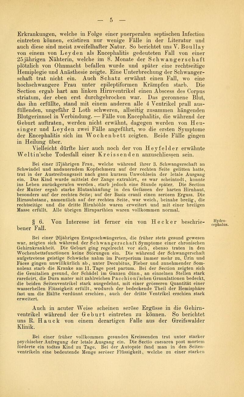 Erkrankungen, welche in Folge einer puerperalen septischen Infection eintreten können, existiren nur wenige Fälle in der Literatur und auch diese sind meist zweifelhafter Natur. So berichtet uns V. Boullay von einem von Leyden als Encephalitis gedeuteten Fall von einer 25jährigen Nähterin, welche im 8. Monate der Schwangerschaft plötzlich von Ohnmacht befallen wurde und später eine rechtseitige Hemiplegie und Anästhesie zeigte. Eine Unterbrechung der Schwanger- schaft trat nicht ein. Auch Schatz erwähnt einen Fall, wo eine hochschwangere Frau unter epileptiformen Krämpfen starb. Die Section ergab hart am linken Hirnventrikel einen Abscess des Corpus striatum, der eben erst durchgebrochen war. Das geronnene Blut, das ihn erfüllte, stand mit einem anderen alle 4 Ventrikel prall aus- füllenden, ungefähr 2 Loth schweren, allseitig zusammen hängenden Blutgerinnsel in Verbindung. — Fälle von Encephalitis, die während der Geburt auftraten, werden nicht erwähnt, dagegen werden von Heu- singer und Leyden zwei Fälle angeführt, wo die ersten Symptome der Encephalitis sich im Wochenbett zeigten. Beide Fälle gingen in Heilung über. Vielleicht dürfte hier auch noch der von Heyfelder erwähnte Weltin'sche Todesfall einer Kreissenden anzuschliessen sein. Bei einer 37jährigen Frau, welche während ihrer 3. Schwangerschaft an Schwindel und andauerndem Kopfschmerz auf der rechten Seite gelitten hatte, trat in der Austreibungszeit nach ganz kurzem Unwohlsein der letale Ausgang ein. Das Kind wurde mittelst der Zange extrahirt, es war scheintodt, konnte ins Leben zurückgerufen werden, starb jedoch eine Stunde später. Die Section der Mutter ergab starke Blutanhäufung in den Gefässen der harten Hirnhaut, besonders auf der rechten Seite; auf der Basis cranii einen serösen Erguss. Die Hirnsubstanz, namentlich auf der rechten Seite, war weich, beinahe breiig, die rechtseitige und die dritte Hirnhöhle waren erweitert und mit einer breiigen Masse erfüllt. Alle übrigen Hirnparthien waren vollkommen normal. S 6. Von Interesse ist ferner ein von H e c k e r beschrie- Hydro- ö cephalus. bener Fall. Bei einer 26jährigen Erstgeschwängerten, die früher stets gesund gewesen war, zeigten sich während der Schwangerschaft Symptome einer chronischen Gehirnkrankheit. Die Geburt ging regelrecht vor sich, ebenso traten in den Wochenbettsfunctionen keine Störungen ein. Die während der Schwangerschaft aufgetretene geistige Schwäche nahm im Puerperium immer mehr zu, Urin und Fäces gingen unwillkürlich ab, unter Decubitus, Fieber und zunehmender Som- nolenz starb die Kranke am 11. Tage post partum. Bei der Section zeigten sich die Genitalien gesund, der Schädel im Ganzen dünn, an einzelnen Stellen stark rareficirt, die Dura mater mit zahlreichen Pacchioni'schen Granulationen bedeckt, die beiden Seitenventrikel stark ausgedehnt, mit einer grösseren Quantität einer wasserhellen Flüssigkeit erfüllt, wodurch der bedeckende Theil der Hemisphäre fast um die Hälfte verdünnt erschien, auch der dritte Ventrikel erschien stark erweitert. Auch in acuter Weise scheinen seröse Ergüsse in die Gehirn- ventrikel während der Geburt eintreten zu können. So berichtet uns R. Hauck von einem derartigen Falle aus der Greifswalder Klinik. Bei einer früher vollkommen gesunden Kreissenden trat unter starker psychischer Aufregung der letale Ausgang ein. Die Sectio caesarea post mortem förderte ein todtes Kind zu Tage. Bei der Autopsie fand man in den Seiten- ventrikeln eine bedeutende Menge seröser Flüssigkeit, welche zu einer starken