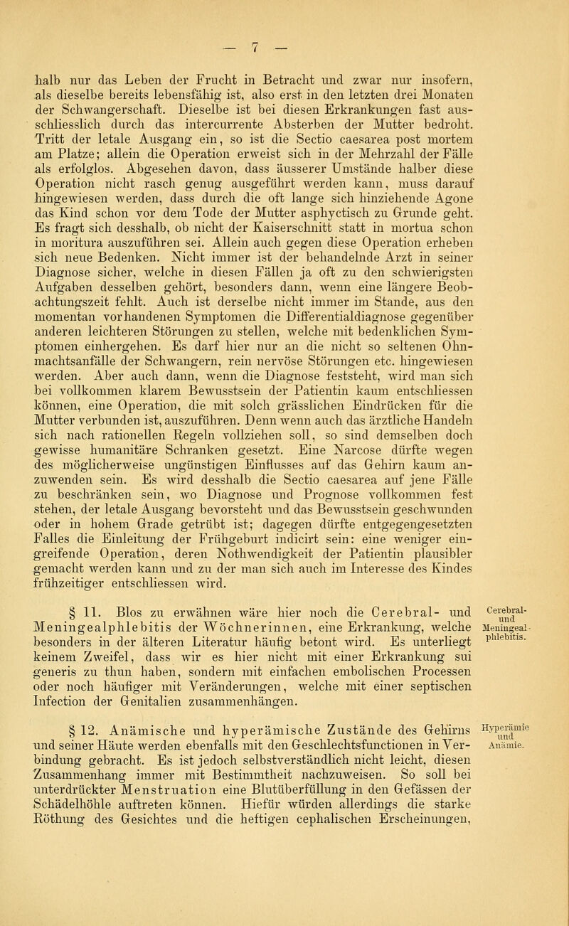 halb nur das Leben der Frucht in Betracht und zwar nur insofern, als dieselbe bereits lebensfähig ist, also erst in den letzten drei Monaten der Schwangerschaft. Dieselbe ist bei diesen Erkrankungen fast aus- schliesslich durch das intercurrente Absterben der Mutter bedroht. Tritt der letale Ausgang ein, so ist die Sectio caesarea post mortem am Platze; allein die Operation erweist sich in der Mehrzahl der Fälle als erfolglos. Abgesehen davon, dass äusserer Umstände halber diese Operation nicht rasch genug ausgeführt werden kann, muss darauf hingewiesen werden, dass durch die oft lange sich hinziehende Agone das Kind schon vor dem Tode der Mutter asphyctisch zu Grunde geht. Es fragt sich desshalb, ob nicht der Kaiserschnitt statt in mortua schon in moritura auszuführen sei. Allein auch gegen diese Operation erheben sich neue Bedenken. Nicht immer ist der behandelnde Arzt in seiner Diagnose sicher, welche in diesen Fällen ja oft zu den schwierigsten Aufgaben desselben gehört, besonders dann, wenn eine längere Beob- achtungszeit fehlt. Auch ist derselbe nicht immer im Stande, aus den momentan vorhandenen Symptomen die Differentialdiagnose gegenüber anderen leichteren Störungen zu stellen, welche mit bedenklichen Sym- ptomen einhergehen. Es darf hier nur an die nicht so seltenen Ohn- machtsanfälle der Schwangern, rein nervöse Störungen etc. hingewiesen werden. Aber auch dann, wenn die Diagnose feststeht, wird man sich bei vollkommen klarem Bewusstsein der Patientin kaum entschliessen können, eine Operation, die mit solch grässlichen Eindrücken für die Mutter verbunden ist, auszuführen. Denn wenn auch das ärztliche Handeln sich nach rationellen Regeln vollziehen soll, so sind demselben doch gewisse humanitäre Schranken gesetzt. Eine Narcose dürfte wegen des möglicherweise ungünstigen Einflusses auf das Gehirn kaum an- zuwenden sein. Es wird desshalb die Sectio caesarea auf jene Fälle zu beschränken sein, wo Diagnose und Prognose vollkommen fest stehen, der letale Ausgang bevorsteht und das Bewusstsein geschwunden oder in hohem Grade getrübt ist; dagegen dürfte entgegengesetzten Falles die Einleitung der Frühgeburt indicirt sein: eine weniger ein- greifende Operation, deren Nothwendigkeit der Patientin plausibler gemacht werden kann und zu der man sich auch im Interesse des Kindes frühzeitiger entschliessen wird. § 11. Bios zu erwähnen wäre hier noch die Cerebral- und Cerebrai- Meningealphlebitis der Wöchnerinnen, eine Erkrankung, welche Meningeai- besonders in der älteren Literatur häufig betont wird. Es unterliegt Phlebltis- keinem Zweifel, dass wir es hier nicht mit einer Erkrankung sui generis zu thun haben, sondern mit einfachen embolischen Processen oder noch häufiger mit Veränderungen, welche mit einer septischen Infection der Genitalien zusammenhängen. § 12. Anämische und hyperämische Zustände des Gehirns Hyperamie und seiner Häute werden ebenfalls mit den Geschlechtsfunctionen in Ver- Anämie. bindung gebracht. Es ist jedoch selbstverständlich nicht leicht, diesen Zusammenhang immer mit Bestimmtheit nachzuweisen. So soll bei unterdrückter Menstruation eine Blutüberfüllung in den Gefässen der Schädelhöhle auftreten können. Hiefür würden allerdings die starke Röthung des Gesichtes und die heftigen cephalischen Erscheinungen,