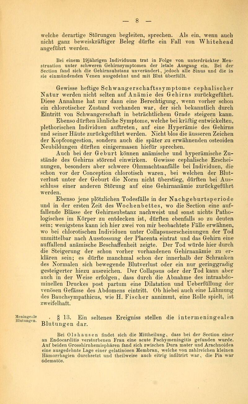 welche derartige Störungen begleiten, sprechen. Als ein, wenn auch nicht ganz beweiskräftiger Beleg dürfte ein Fall von Whitehead angeführt werden. Bei einem 19jährigen Individuum trat in Folge von unterdrückter Men- struation unter schweren Gehirnsymptomen der letale Ausgang ein. Bei der Section fand sich die Gehirnsubstanz unverändert, jedoch alle Sinus und die in sie einmündenden Venen ausgedehnt und mit Blut überfüllt. Gewisse heftige Schwangerschaftssymptome cephalischer Natur werden nicht selten auf Anämie des Gehirns zurückgeführt. Diese Annahme hat nur dann eine Berechtigung, wenn vorher schon ein chlorotischer Zustand vorhanden war, der sich bekanntlich durch. Eintritt von Schwangerschaft in beträchtlichem Grade steigern kann. Ebenso dürften ähnliche Symptome, welche bei kräftig entwickelten, plethorischen Individuen auftreten, auf eine Hyperämie des Gehirns und seiner Häute zurückgeführt werden. Nicht blos die äusseren Zeichen der Kopfcongestion, sondern auch die später zu erwähnenden osteoiden Neubildungen dürften einigermasen hiefür sprechen. Auch bei der Geburt können anämische und hyperämische Zu- stände des Gehirns störend einwirken. Gewisse cephalische Erschei- nungen, besonders aber schwere Ohnmachtsanfälle bei Individuen, die schon vor der Conception chlorotisch waren, bei welchen der Blut- verlust unter der Geburt die Norm nicht überstieg, dürften bei Aus- schluss einer anderen Störung auf eine Gehirnanämie zurückgeführt werden. Ebenso jene plötzlichen Todesfälle in der Nachgeburtsperiode und in der ersten Zeit des Wochenbettes, wto die Section eine auf- fallende Blässe der Gehirnsubstanz nachweist und sonst nichts Patho- logisches im Körper zu entdecken ist, dürften ebenfalls so zu deuten sein; wenigstens kann ich hier zwei von mir beobachtete Fälle erwähnen^ wo bei chlorotischen Individuen unter Collapsuserscheinungen der Tod unmittelbar nach Ausstossung der Placenta eintrat und das Gehirn eine auffallend anämische Beschaffenheit zeigte. Der Tod würde hier durch die Steigerung der schon vorher vorhandenen Gehirnanämie zu er- klären sein; es dürfte manchmal schon der innerhalb der Schranken des Normalen sich bewegende Blutverlust oder ein nur geringgradig gesteigerter hiezu ausreichen. Der Collapsus oder der Tod kann aber auch in der Weise erfolgen, dass durch die Abnahme des intraabdo- minellen Druckes post partum eine Dilatation und Ueberfüllung der venösen Gefässe des Abdomens eintritt. Ob hiebei auch eine Lähmung des Bauchsympathicus, wie H. Fischer annimmt, eine Rolle spielt, ist zweifelhaft. Memngeaie , § 13. Ein seltenes Ereigniss stellen die intermeningealen Blutungen, ^»111 ö ° Blutungen dar. Bei Olshausen findet sich die Mittheilung, dass bei der Section einer an Endocarditis verstorbenen Frau eine acute Pachymeningitis gefunden wurde. Auf beiden Grosshirnhemisphären fand sich zwischen Dura mater und Arachnoidea eine ausgedehnte Lage einer gelatinösen Membran, welche von zahlreichen kleinen Hämorrhagien durchsetzt und theilweise auch eitrig infiltrirt war, die Pia war ödematös.