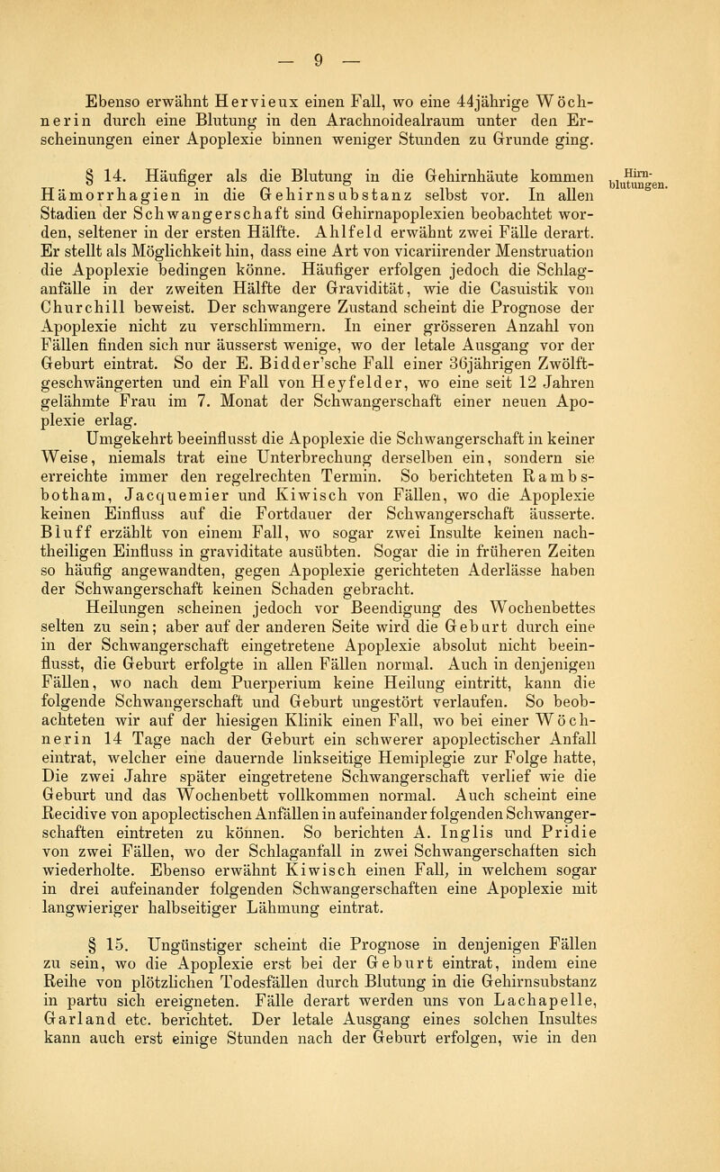 Ebenso erwähnt Hervieux einen Fall, wo eine 44jährige Wöch- nerin durch eine Blutung in den Arachnoidealraum unter den Er- scheinungen einer Apoplexie binnen weniger Stunden zu Grunde ging. § 14. Häufiger als die Blutung in die Gehirnhäute kommen ^^J^ Hämorrhagien in die Gehirnsubstanz selbst vor. In allen Stadien der Schwangerschaft sind Gehirnapoplexien beobachtet wor- den, seltener in der ersten Hälfte. Ahlfeld erwähnt zwei Fälle derart. Er stellt als Möglichkeit hin, dass eine Art von vicariirender Menstruation die Apoplexie bedingen könne. Häufiger erfolgen jedoch die Schlag- anfälle in der zweiten Hälfte der Gravidität, wie die Casuistik von Churchill beweist. Der schwangere Zustand scheint die Prognose der Apoplexie nicht zu verschlimmern. In einer grösseren Anzahl von Fällen finden sich nur äusserst wenige, wo der letale Ausgang vor der Geburt eintrat. So der E. Bidder'sche Fall einer 36jährigen Zwölft- geschwängerten und ein Fall von Heyfelder, wo eine seit 12 Jahren gelähmte Frau im 7. Monat der Schwangerschaft einer neuen Apo- plexie erlag. Umgekehrt beeinflusst die Apoplexie die Schwangerschaft in keiner Weise, niemals trat eine Unterbrechung derselben ein, sondern sie erreichte immer den regelrechten Termin. So berichteten Rambs- botham, Jacquemier und Kiwisch von Fällen, wo die Apoplexie keinen Einfluss auf die Fortdauer der Schwangerschaft äusserte. Bluff erzählt von einem Fall, wo sogar zwei Insulte keinen nach- theiligen Einfluss in graviditate ausübten. Sogar die in früheren Zeiten so häufig angewandten, gegen Apoplexie gerichteten Aderlässe haben der Schwangerschaft keinen Schaden gebracht. Heilungen scheinen jedoch vor Beendigung des Wochenbettes selten zu sein; aber auf der anderen Seite wird die Geburt durch eine in der Schwangerschaft eingetretene Apoplexie absolut nicht beein- flusst, die Geburt erfolgte in allen Fällen normal. Auch in denjenigen Fällen, wo nach dem Puerperium keine Heilung eintritt, kann die folgende Schwangerschaft und Geburt ungestört verlaufen. So beob- achteten wir auf der hiesigen Klinik einen Fall, wo bei einer Wöch- nerin 14 Tage nach der Geburt ein schwerer apoplectischer Anfall eintrat, welcher eine dauernde linkseitige Hemiplegie zur Folge hatte, Die zwei Jahre später eingetretene Schwangerschaft verlief wie die Geburt und das Wochenbett vollkommen normal. Auch scheint eine Recidive von apoplectischen Anfällen in aufeinander folgenden Schwanger- schaften eintreten zu können. So berichten A. Inglis und Pridie von zwei Fällen, wo der Schlaganfall in zwei Schwangerschaften sich wiederholte. Ebenso erwähnt Kiwisch einen Fall, in welchem sogar in drei aufeinander folgenden Schwangerschaften eine Apoplexie mit langwieriger halbseitiger Lähmung eintrat. § 15. Ungünstiger scheint die Prognose in denjenigen Fällen zu sein, wo die Apoplexie erst bei der Geburt eintrat, indem eine Reihe von plötzlichen Todesfällen durch Blutung in die Gehirnsubstanz in partu sich ereigneten. Fälle derart werden uns von Lachapelle, Garland etc. berichtet. Der letale Ausgang eines solchen Insultes kann auch erst einige Stunden nach der Geburt erfolgen, wie in den
