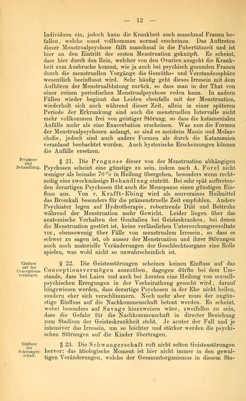 Prognose und Behandlung Einfluss auf das Conceptions- vermögen. Einfluss der Schwanger- schaft. Individuen ein, jedoch kann die Krankheit auch manchmal Frauen be- fallen, welche sonst vollkommen normal erscheinen. Das Auftreten dieser Menstrualpsychose fällt manchmal in die Pubertätszeit und ist hier an den Eintritt der ersten Menstruation geknüpft. Es scheint, dass hier durch den Reiz, welcher von den Ovarien ausgeht die Krank- heit zum Ausbruche kommt, wie ja auch bei psychisch gesunden Frauen durch die menstruellen Vorgänge die Gemüths- und Verstandessphäre wesentlich beeinflusst wird. Sehr häufig geht dieses Irresein mit dem Aufhören der Menstrualblutung zurück, so dass man in der That von einer reinen periodischen Menstrualpsychose reden kann. In andern Fällen wieder beginnt das Leiden ebenfalls mit der Menstruation, wiederholt sich auch während dieser Zeit, allein in einer späteren Periode der Erkrankung sind auch die menstruellen Intervalle nicht mehr vollkommen frei von geistiger Störung, so dass die katamenialen Anfälle mehr als eine Exacerbation erscheinen. Was nun die Formen der Menstrualpsychosen anlangt, so sind es meistens Manie und Melan- cholie , jedoch sind auch andere Formen als durch die Katamenien veranlasst beobachtet worden. Auch hysterische Erscheinungen können die Anfälle ersetzen. § 21. Die Prognose dieser von der Menstruation abhängigen Psychosen scheint eine günstige zu sein, indem nach A. Forel nicht weniger als beinahe 70 °/o in Heilung übergehen, besonders wenn recht- zeitig eine zweckmässige Behandlung eintritt. Bei sehr spät auftreten- den derartigen Psychosen übt auch die Menopause einen günstigen Ein- fluss aus. Von v. Krafft-Ebing wird als souveraines Heilmittel das Bromkali besonders für die prämenstruelle Zeit empfohlen. Andere Psychiater legen auf Hydrotherapie, roborirende Diät und Bettruhe während der Menstruation mehr Gewicht. Leider liegen über das anatomische Verhalten der Genitalien bei Geisteskranken, bei denen die Menstruation gestört ist, keine verlässlichen Untersuchungsresultate vor, ebensowenig über Fälle von menstrualem Irresein, so dass es schwer zu sagen ist, ob ausser der Menstruation und ihrer Störungen auch noch materielle Veränderungen der Geschlechtsorgane eine Rolle spielen, was wohl nicht so unwahrscheinlich ist. § 22. Die Geistesstörungen scheinen keinen Einfluss auf das Conceptionsvermögen auszuüben, dagegen dürfte bei dem Um- stände, dass bei Laien und auch bei Aerzten eine Heilung von sexuell- psychischen Erregungen in der Verheirathung gesucht wird, darauf hingewiesen werden, dass derartige Psychosen in der Ehe nicht heilen, sondern eher sich verschlimmern. Noch mehr aber muss der ungün- stige Einfluss auf die Nachkommenschaft betont werden. Es scheint, wobei besonders auf Sa vage hinzuweisen wäre, zweifellos zu sein, dass die Gefahr für die Nachkommenschaft in directer Beziehung zum Stadium der Geisteskrankheit steht. Je acuter der Fall und je intensiver das Irresein, um so leichter und stärker werden die psychi- schen Störungen auf die Kinder übertragen. § 23. Die Schwangerschaft ruft nicht selten Geistesstörungen hervor; das ätiologische Moment ist hier nicht immer in den gewal- tigen Veränderungen, welche der Gesammtorganismus in diesem Sta-