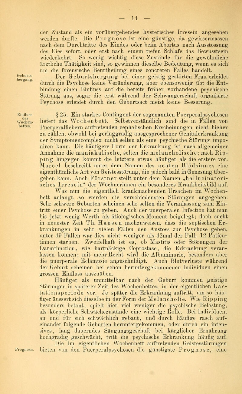 Geburts- hergang. Einfluss des Wochen- bettes. Prognose. der Zustand als ein vorübergehendes hysterisches Irresein angesehen werden durfte. Die Prognose ist eine günstige, da gewissermassen nach dem Durchtritte des Kindes oder beim Abortus nach Ausstossung des Eies sofort, oder erst nach einem tiefen Schlafe das Bewusstsein wiederkehrt. So wenig wichtig diese Zustände für die gewöhnliche ärztliche Thätigkeit sind, so gewinnen dieselbe Bedeutung, wenn es sich um die forensische Beurtheilung eines concreten Falles handelt. Der Geburtshergang bei einer geistig gestörten Frau erleidet durch die Psychose keine Veränderung, aber ebensowenig übt die Ent- bindung einen Einfluss auf die bereits früher vorhandene psychische Störung aus, sogar die erst während der Schwangerschaft organisirte Psychose erleidet durch den Gebartsact meist keine Besserung. § 25. Ein starkes Contingent der sogenannten Puerperalpsychosen liefert das Wochenbett. Selbstverständlich sind die in Fällen von Puerperalfiebern auftretenden cephalischen Erscheinungen nicht hieher zu zählen, obwohl bei geringgradig ausgesprochener Genitalerkrankung der Symptomencomplex nicht selten als eine psychische Störung impo- niren kann. Die häufigere Form der Erkrankung ist nach allgemeiner Annahme die maniakalische, selten die melancholische; nach Rip- ping hingegen kommt die letztere etwas häufiger als die erstere vor. Marcel beschreibt unter dem Namen des acuten Blödsinnes eine eigenthümliche Art von Geistesstörung, die jedoch bald in Genesung über- gehen kann. Auch Förstner stellt unter dem Namen „hallucinatori- sches Irresein der Wöchnerinnen ein besonderes Krankheitsbild auf. Was nun die eigentlich krankmachenden Ursachen im Wochen- bett anlangt, .so werden die verschiedensten Störungen angegeben. Sehr schwere Geburten scheinen sehr selten die Veranlassung zum Ein- tritt einer Psychose zu geben. Auch der puerperalen Infection hat man bis jetzt wenig Werth als ätiologisches Moment beigelegt; doch sucht in neuester Zeit Th. Hansen nachzuweisen, dass die septischen Er- krankungen in sehr vielen Fällen den Anstoss zur Psychose geben, unter 49 Fällen war dies nicht weniger als 42mal der Fall, 12 Patien- tinnen starben. Zweifelhaft ist es, ob Mastitis oder Störungen der Darmfunction, wie hartnäckige Coprostase, die Erkrankung veran- lassen können; mit mehr Recht wird die Albuminurie, besonders aber die puerperale Eclampsie angeschuldigt. Auch Blutverluste während der Geburt scheinen bei schon heruntergekommenen Individuen einen grossen Einfluss auszuüben. Häufiger als unmittelbar nach der Geburt kommen geistige Störungen in späterer Zeit des Wochenbettes, in der eigentlichen Lac- tationsperiode vor. Je später die Erkrankung auftritt, um so häu- figer äussert sich dieselbe in der Form der Melancholie. Wie Ripping besonders betont, spielt hier viel weniger die psychische Belastung, als körperliche Schwächezustände eine wichtige Rolle. Bei Individuen, an und für sich schwächlich gebaut, und durch häufige rasch auf- einander folgende Geburten heruntergekommen, oder durch ein inten- sives, lang dauerndes Säugungsgeschäft bei kärglicher Ernährung hochgradig geschwächt, tritt die psychische Erkrankung häufig auf. Die im eigentlichen Wochenbett auftretenden Geistesstörungen bieten von den Puerperalpsychosen die günstigste Prognose, eine