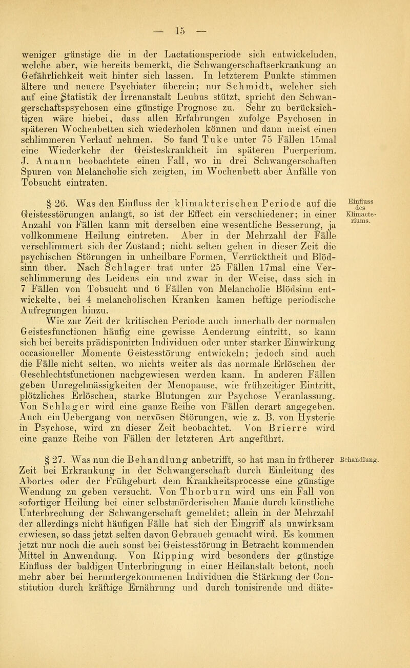weniger günstige die in der Lactationsperiode sich entwickelnden, welche aber, wie bereits bemerkt, die Schwangerschaftserkrankung an Gefährlichkeit weit hinter sich lassen. In letzterem Punkte stimmen ältere und neuere Psychiater überein; nur Schmidt, welcher sich auf eine ^Statistik der Irrenanstalt Leubus stützt, spricht den Schwan- gerschaftspsychosen eine günstige Prognose zu. Sehr zu berücksich- tigen wäre hiebei, dass allen Erfahrungen zufolge Psychosen in späteren Wochenbetten sich wiederholen können und dann meist einen schlimmeren Verlauf nehmen. So fand Tuke unter 75 Fällen 15mal eine Wiederkehr der Geisteskrankheit im späteren Puerperium. J. Amann beobachtete einen Fall, wo in drei Schwangerschaften Spuren von Melancholie sich zeigten, im Wochenbett aber Anfälle von Tobsucht eintraten. § 26. Was den Einfluss der klimakterischen Periode auf die Ei£e*ss Geistesstörungen anlangt, so ist der Effect ein verschiedener; in einer Kiimacte- Anzahl von Fällen kann mit derselben eine wesentliche Besserung, ja vollkommene Heilung eintreten. Aber in der Mehrzahl der Fälle verschlimmert sich der Zustand; nicht selten gehen in dieser Zeit die psychischen Störungen in unheilbare Formen, Verrücktheit und Blöd- sinn über. Nach Schlager trat unter 25 Fällen 17mal eine Ver- schlimmerung des Leidens ein und zwar in der Weise, dass sich in 7 Fällen von Tobsucht und 6 Fällen von Melancholie Blödsinn ent- wickelte , bei 4 melancholischen Kranken kamen heftige periodische Aufregungen hinzu. Wie zur Zeit der kritischen Periode auch innerhalb der normalen Geistesfunctionen häufig eine gewisse Aenderung eintritt, so kann sich bei bereits prädisponirten Individuen oder unter starker Einwirkung occasioneller Momente Geistesstörung entwickeln; jedoch sind auch die Fälle nicht selten, wo nichts weiter als das normale Erlöschen der Geschlechtsfunctionen nachgewiesen werden kann. In anderen Fällen geben Unregelmässigkeiten der Menopause, wie frühzeitiger Eintritt, plötzliches Erlöschen, starke Blutungen zur Psychose Veranlassung. Von Schlager wird eine ganze Reihe von Fällen derart angegeben. Auch einUebergang von nervösen Störungen, wie z. B. von Hysterie in Psychose, wird zu dieser Zeit beobachtet. Von Brierre wird eine ganze Reihe von Fällen der letzteren Art angeführt. § 27. Was nun die Behandlung anbetrifft, so hat man in früherer Behandlung. Zeit bei Erkrankung in der Schwangerschaft durch Einleitung des Abortes oder der Frühgeburt dem Krankheitsprocesse eine günstige Wendung zu geben versucht. Von Thorburn wird uns ein Fall von sofortiger Heilung bei einer selbstmörderischen Manie durch künstliche Unterbrechung der Schwangerschaft gemeldet; allein in der Mehrzahl der allerdings nicht häufigen Fälle hat sich der Eingriff als unwirksam erwiesen, so dass jetzt selten davon Gebrauch gemacht wird. Es kommen jetzt nur noch die auch sonst bei Geistesstörung in Betracht kommenden Mittel in Anwendung. Von Ripping wird besonders der günstige Einfluss der baldigen Unterbringung in einer Heilanstalt betont, noch mehr aber bei heruntergekommenen Individuen die Stärkung der Con- stitution durch kräftige Ernährung und durch tonisirende und diäte-