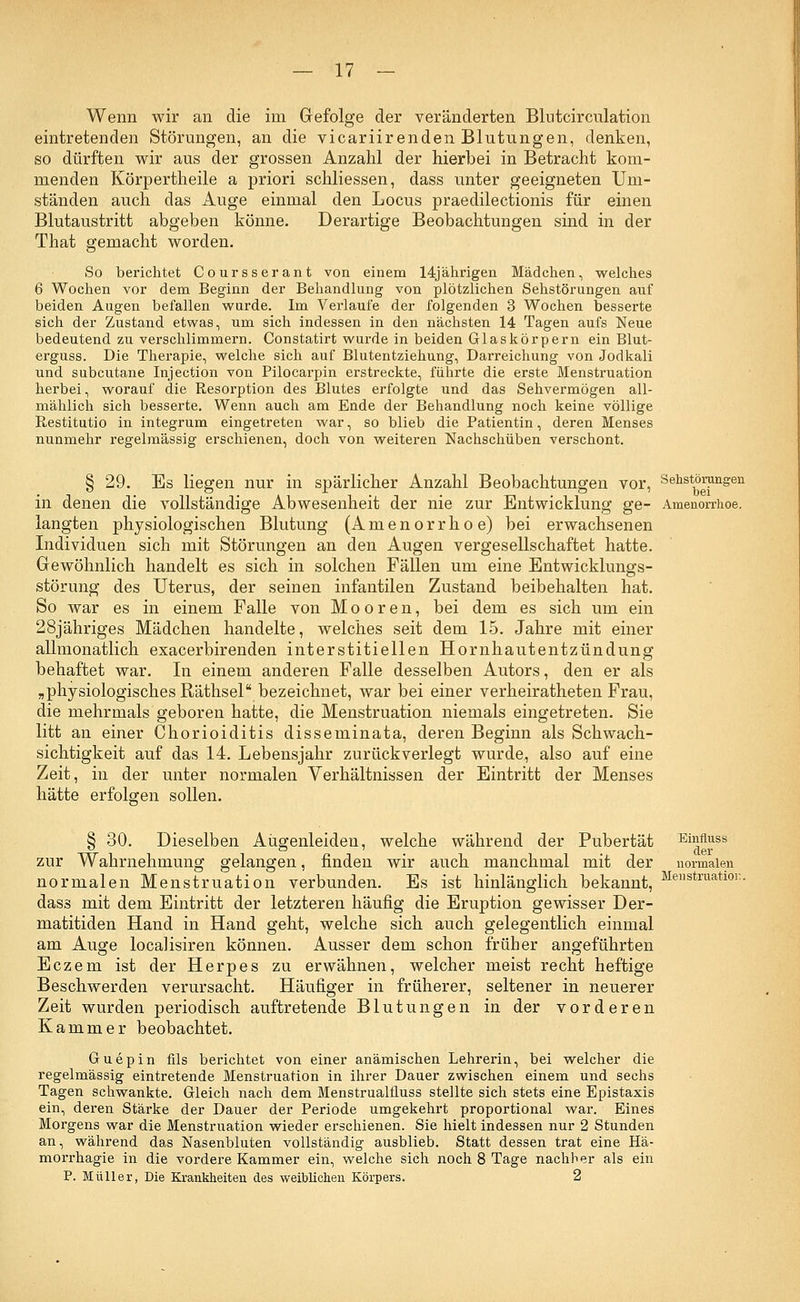 Wenn wir an die im Gefolge der veränderten Blutcirculation eintretenden Störungen, an die vicariirenden Blutungen, denken, so dürften wir aus der grossen Anzahl der hierbei in Betracht kom- menden Körpertheile a priori schliessen, dass unter geeigneten Um- ständen auch das Auge einmal den Locus praedilectionis für einen Blutaustritt abgeben könne. Derartige Beobachtungen sind in der That gemacht worden. So berichtet Coursserant von einem 14jährigen Mädchen, welches 6 Wochen vor dem Beginn der Behandlung von plötzlichen Sehstörungen auf beiden Augen befallen wurde. Im Verlaufe der folgenden 3 Wochen besserte sich der Zustand etwas, um sich indessen in den nächsten 14 Tagen aufs Neue bedeutend zu verschlimmern. Constatirt wurde in beiden Glaskörpern ein Blut- erguss. Die Therapie, welche sich auf Blutentziehung, Darreichung von Jodkali und subcutane Injection von Pilocarpin erstreckte, führte die erste Menstruation herbei, worauf die Resorption des Blutes erfolgte und das Sehvermögen all- mählich sich besserte. Wenn auch am Ende der Behandlung noch keine völlige Restitutio in integrum eingetreten war, so blieb die Patientin, deren Menses nunmehr regelmässig erschienen, doch von weiteren Nachschüben verschont. § 29. Es liegen nur in spärlicher Anzahl Beobachtungen vor, Sehstörungen in denen die vollständige Abwesenheit der nie zur Entwicklung ge- Amenorrhoe, langten physiologischen Blutung (Amenorrhoe) bei erwachsenen Individuen sich mit Störungen an den Augen vergesellschaftet hatte. Gewöhnlich handelt es sich in solchen Fällen um eine Entwicklungs- störimg des Uterus, der seinen infantilen Zustand beibehalten hat. So war es in einem Falle von Mooren, bei dem es sich um ein 28jähriges Mädchen handelte, welches seit dem 15. Jahre mit einer allmonatlich exacerbirenden interstitiellen Hornhautentzündung behaftet war. In einem anderen Falle desselben Autors, den er als „physiologisches Räthsel bezeichnet, war bei einer verheiratheten Frau, die mehrmals geboren hatte, die Menstruation niemals eingetreten. Sie litt an einer Chorioiditis disseminata, deren Beginn als Schwach- sichtigkeit auf das 14. Lebensjahr zurückverlegt wurde, also auf eine Zeit, in der unter normalen Verhältnissen der Eintritt der Menses hätte erfolgen sollen. § 30. Dieselben Augenleiden, welche während der Pubertät Emfluss zur Wahrnehmung gelangen, finden wir auch manchmal mit der normalen normalen Menstruation verbunden. Es ist hinlänglich bekannt, Menstruatl0i:- dass mit dem Eintritt der letzteren häufig die Eruption gewisser Der- matitiden Hand in Hand geht, welche sich auch gelegentlich einmal am Auge localisiren können. Ausser dem schon früher angeführten Eczem ist der Herpes zu erwähnen, welcher meist recht heftige Beschwerden verursacht. Häufiger in früherer, seltener in neuerer Zeit wurden periodisch auftretende Blutungen in der vorderen Kammer beobachtet. Guepin fils berichtet von einer anämischen Lehrerin, bei welcher die regelmässig eintretende Menstruation in ihrer Dauer zwischen einem und sechs Tagen schwankte. Gleich nach dem Menstrualfluss stellte sich stets eine Epistaxis ein, deren Stärke der Dauer der Periode umgekehrt proportional war. Eines Morgens war die Menstruation wieder erschienen. Sie hielt indessen nur 2 Stunden an, während das Nasenbluten vollständig ausblieb. Statt dessen trat eine Hä- morrhagie in die vordere Kammer ein, welche sich noch 8 Tage nachher als ein P. Müller, Die Krankheiten des weiblichen Körpers. 2