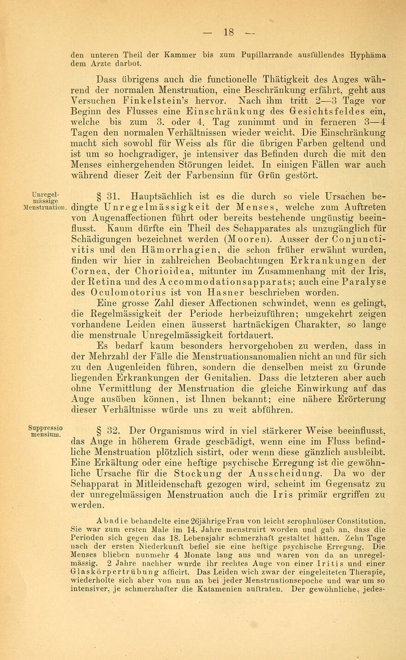 den unteren Theil der Kammer bis zum Pupillarrande ausfüllendes Hyphäma dem Arzte darbot. Dass übrigens auch die functionelle Thätigkeit des Auges wäh- rend der normalen Menstruation, eine Beschränkung erfährt, geht aus Versuchen Finkelstein's hervor. Nach ihm tritt 2—3 Tage vor Beginn des Flusses eine Einschränkung des Gesichtsfeldes ein, welche bis zum 3. oder 4. Tag zunimmt und in ferneren 3—4 Tagen den normalen Verhältnissen wieder weicht. Die Einschränkung macht sich sowohl für Weiss als für die übrigen Farben geltend und ist um so hochgradiger, je intensiver das Befinden durch die mit den Menses einhergehenden Störungen leidet. In einigen Fällen war auch während dieser Zeit der Farbensinn für Grün gestört. mässPe § ^* Hauptsächlich ist es die durch so viele Ursachen be- Menstruatiou. dingte Unregelmässigkeit der Menses, welche zum Auftreten von Augenaffectionen führt oder bereits bestehende ungünstig beein- flusst. Kaum dürfte ein Theil des Sehapparates als unzugänglich für Schädigungen bezeichnet werden (Mooren). Ausser der Conjuncti- vitis und den Hämorrhagien, die schon früher erwähnt wurden, finden wir hier in zahlreichen Beobachtungen Erkrankungen der Cornea, der Chorioidea, mitunter im Zusammenhang mit der Iris, der Retina und des Accommodationsapparats; auch eine Paralyse des Oculomotorius ist von Hasner beschrieben worden. Eine grosse Zahl dieser Affectionen schwindet, wenn es gelingt, die Regelmässigkeit der Periode herbeizuführen; umgekehrt zeigen vorhandene Leiden einen äusserst hartnäckigen Charakter, so lange die menstruale Unregelmässigkeit fortdauert. Es bedarf kaum besonders hervorgehoben zu werden, dass in der Mehrzahl der Fälle die Menstruationsanomalien nicht an und für sich zu den Augenleiden führen, sondern die denselben meist zu Grunde liegenden Erkrankungen der Genitalien. Dass die letzteren aber auch ohne Vermittlung der Menstruation die gleiche Einwirkung auf das Auge ausüben können, ist Ihnen bekannt; eine nähere Erörterung dieser Verhältnisse würde uns zu weit abführen. Smensium° § ^2. Der Organismus wird in viel stärkerer Weise beeinflusst, das Auge in höherem Grade geschädigt, wenn eine im Fluss befind- liche Menstruation plötzlich sistirt, oder wenn diese gänzlich ausbleibt. Eine Erkältung oder eine heftige psychische Erregung ist die gewöhn- liche Ursache für die Stockung der Ausscheidung. Da wo der Sehapparat in Mitleidenschaft gezogen wird, scheint im Gegensatz zu der unregelmässigen Menstruation auch die Iris primär ergriffen zu werden. Abadie behandelte eine26jährigeFrau von leicht scrophulöser Constitution. Sie war zum ersten Male im 14. Jahre menstruirt worden und gab an, dass die Perioden sich gegen das 18. Lebensjahr schmerzhaft gestaltet hätten. Zehn Tage nach der ersten Niederkunft befiel sie eine heftige psychische Erregung. Die Menses blieben nunmehr 4 Monate lang aus und waren von da an unregel- mässig. 2 Jahre nachher wurde ihr rechtes Auge von einer Iritis und einer Glaskörpertrübung afficirt. Das Leiden wich zwar der eingeleiteten Therapie, wiederholte sich aber von nun an bei jeder Menstruationsepoche und war um so intensiver, je schmerzhafter die Katamenien auftraten. Der gewöhnliche, jedes-