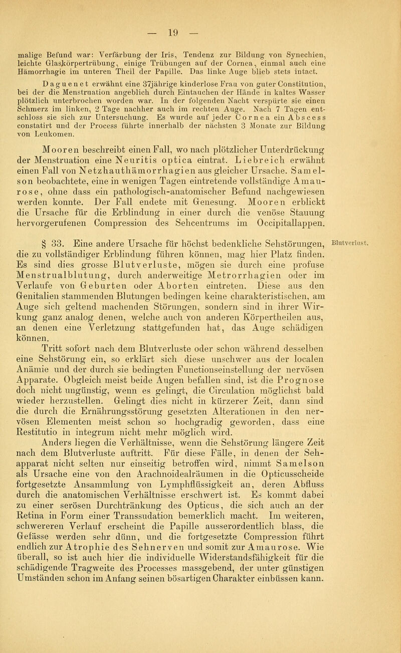 malige Befund war: Verfärbung der Iris, Tendenz zur Bildung von Synechien, leichte Glaskörpertrübung, einige Trübungen auf der Cornea, einmal auch eine Hämorrhagie im unteren Theil der Papille. Das linke Auge blieb stets intact. Daguenet erwähnt eine 37jährige kinderlose Frau von guter Constitution, bei der die Menstruation angeblich durch Eintauchen der Hände in kaltes Wasser plötzlich unterbrochen worden war. In der folgenden Nacht verspürte sie einen Schmerz im linken, 2 Tage nachher auch im rechten Auge. Nach 7 Tagen ent- schloss sie sich zur Untersuchung. Es wurde auf jeder Cornea ein Ab sc es s constatirt und der Process führte innerhalb der nächsten 3 Monate zur Bildung von Leukomen. Mooren beschreibt einen Fall, wonach plötzlicher Unterdrückung der Menstruation eine Neuritis optica eintrat. Liebreich erwähnt einen Fall von Netzhauthämorrhagien aus gleicher Ursache. Samel- son beobachtete, eine in wenigen Tagen eintretende vollständige Amau- rose, ohne dass ein pathologisch-anatomischer Befund nachgewiesen werden konnte. Der Fall endete mit Genesung. Mooren erblickt die Ursache für die Erblindung in einer durch die venöse Stauung hervorgerufenen Compression des Sehcentrums im Occipitallappen. § 33. Eine andere Ursache für höchst bedenkliche Sehstörungen, Blutverlust. die zu vollständiger Erblindung führen können, mag hier Platz finden. Es sind dies grosse Blutverluste, mögen sie durch eine profuse Menstrualblutung, durch anderweitige Metrorrhagien oder im Verlaufe von Geburten oder Aborten eintreten. Diese aus den Genitalien stammenden Blutungen bedingen keine charakteristischen, am Auge sich geltend machenden Störungen, sondern sind in ihrer Wir- kung ganz analog denen, welche auch von anderen Körpertheilen aus, an denen eine Verletzung stattgefunden hat, das Auge schädigen können. Tritt sofort nach dem Blutverluste oder schon während desselben eine Sehstörung ein, so erklärt sich diese unschwer aus der localen Anämie und der durch sie bedingten Functionseinstellung der nervösen Apparate. Obgleich meist beide Augen befallen sind, ist die Prognose doch nicht ungünstig, wenn es gelingt, die Circulation möglichst bald wieder herzustellen. Gelingt dies nicht in kürzerer Zeit, dann sind die durch die Ernährungsstörung gesetzten Alterationen in den ner- vösen Elementen meist schon so hochgradig geworden, dass eine Restitutio in integrum nicht mehr möglich wird. Anders liegen die Verhältnisse, wenn die Sehstörung längere Zeit nach dem Blutverluste auftritt. Für diese Fälle, in denen der Seh- apparat nicht selten nur einseitig betroffen wird, nimmt Samelson als Ursache eine von den Arachnoidealräumen in die Opticusscheide fortgesetzte Ansammlung von Lymphflüssigkeit an, deren Abfluss durch die anatomischen Verhältnisse erschwert ist. Es kommt dabei zu einer serösen Durchtränkung des Opticus, die sich auch an der Retina in Form einer Transsudation bemerklich macht. Im weiteren, schwereren Verlauf erscheint die Papille ausserordentlich blass, die Gefässe werden sehr dünn, und die fortgesetzte Compression führt endlich zur Atrophie des Sehnerven und somit zur Amaurose. Wie überall, so ist auch hier die individuelle Widerstandsfähigkeit für die schädigende Tragweite des Processes massgebend, der unter günstigen Umständen schon im Anfang seinen bösartigen Charakter einbüssen kann.