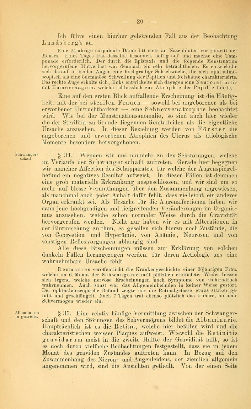 Ich führe einen hierher gehörenden Fall aus der Beobachtung Landsberg's an. Eine 24jährige corpulente Dame litt stets an Nasenbluten vor Eintritt der Menses. Eines Tages trat dasselbe besonders heftig auf und machte eine Tam- ponade erforderlich. Der durch die Epistaxis und die folgende Menstruation hervorgerufene Blutverlust war demnach ein sehr beträchtlicher. Es entwickelte sich darauf in beiden Augen eine hochgradige Sehschwäche, die sich ophthalmo- scopisch als eine ödematöse Schwellung der Papillen und Netzhäute charakterisirte. Das rechte Auge erholte sich; links entwickelte sich dagegen eine Neuroretinitis mit Hämorrhagien, welche schliesslich zur Atrophie der Papille führte. Eine auf den ersten Blick auffallende Erscheinung ist die Häufig- keit, mit der bei sterilen Frauen — sowohl bei angeborener als bei erworbener Unfruchtbarkeit — eine Sehnervenatrophie beobachtet wird. Wie bei der Menstruationsanomalie, so sind auch hier wieder die der Sterilität zu Grunde liegenden Genitalleiden als die eigentliche Ursache anzusehen. In dieser Beziehung werden von Förster die angeborenen und erworbenen Atrophien des Uterus als ätiologische Momente besonders hervorgehoben. Schwanger- g 34# Wenden wir uns nunmehr zu den Sehstörungen, welche im Verlaufe der Schwangerschaft auftreten. Gerade hier begegnen wir mancher Affection des Sehapparates, für welche der Augenspiegel- befund ein negatives Resultat aufweist. In diesen Fällen ist demnach eine grob materielle Erkrankung ausgeschlossen, und wir sind um so mehr auf blosse Vermuthungen über den Zusammenhang angewiesen, als manchmal auch jeder Anhalt dafür fehlt, dass vielleicht ein anderes Organ erkrankt sei. Als Ursache für die Augenaffe ctionen haben wir dann jene hochgradigen und tiefgreifenden Veränderungen im Organis- mus anzusehen, welche schon normaler Weise durch die Gravidität hervorgerufen werden. Nicht nur haben wir es mit Alterationen in der Blutmischung zu thun, es gesellen sich hierzu noch Zustände, die von Congestion und Hyperämie, von Anämie, Neurosen und von sonstigen Reflexvorgängen abhängig sind. Alle diese Erscheinungen müssen zur Erklärung von solchen dunkeln Fällen herangezogen werden, für deren Aetiologie uns eine wahrnehmbare Ursache fehlt. Desmarres veröffentlicht die Krankengeschichte einer 26jährigen Frau, welche im 6. Monat der Schwangerschaft plötzlich erblindete. Weder Hessen sich irgend welche nervöse Erscheinungen noch Symptome von Gehirndruck wahrnehmen. Auch sonst war das Allgemeinbefinden in keiner Weise gestört. Der ophthalmoscopische Befund zeigte nur die Retinalgefässe etwas stärker ge- füllt und geschlängelt. Nach 7 Tagen trat ebenso plötzlich das frühere, normale Sehvermögen wieder ein. Albuminurie in gravi dis. § 35. Eine relativ häufige Vermittlung zwischen der Schwanger- schaft und den Störungen des Sehvermögens bildet die Albuminurie. Hauptsächlich ist es die Retina, welche hier befallen wird und die charakteristischen weissen Plaques aufweist. Wiewohl die Retinitis gravidarum meist in die zweite Hälfte der Gravidität fällt, so ist es doch durch vielfache Beobachtungen festgestellt, dass sie in jedem Monat des graviden Zustandes auftreten kann. In Bezug auf den Zusammenhang des Nieren- und Augenleidens, der ziemlich allgemein angenommen wird, sind die Ansichten getheilt. Von der einen Seite