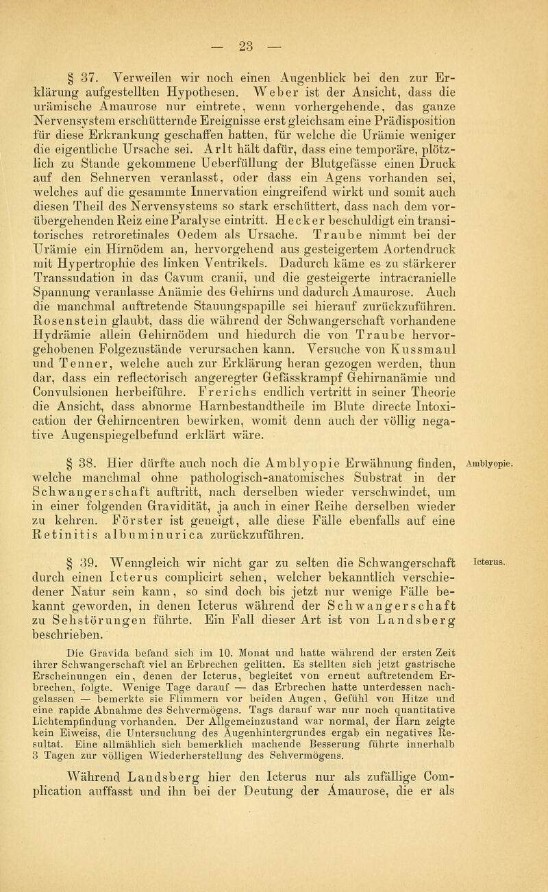 § 37. Verweilen wir noch einen Augenblick bei den zur Er- klärung aufgestellten Hypothesen. Weber ist der Ansicht, dass die urämische Amaurose nur eintrete, wenn vorhergehende, das ganze Nervensystem erschütternde Ereignisse erst gleichsam eine Prädisposition für diese Erkrankung geschaffen hatten, für welche die Urämie weniger die eigentliche Ursache sei. Arlt hält dafür, dass eine temporäre, plötz- lich zu Stande gekommene Ueberfüllung der Blutgefässe einen Druck auf den Sehnerven veranlasst, oder dass ein Agens vorhanden sei, welches auf die gesammte Innervation eingreifend wirkt und somit auch diesen Theil des Nervensystems so stark erschüttert, dass nach dem vor- übergehenden Reiz eine Paralyse eintritt. Heck er beschuldigt ein transi- torisches retroretinales Oedem als Ursache. Traube nimmt bei der Urämie ein Hirnödem an, hervorgehend aus gesteigertem Aortendruck mit Hypertrophie des linken Ventrikels. Dadurch käme es zu stärkerer Transsudation in das Cavum cranii, und die gesteigerte intracranielle Spannung veranlasse Anämie des Gehirns und dadurch Amaurose. Auch die manchmal auftretende Stauungspapille sei hierauf zurückzuführen. Rosenstein glaubt, dass die während der Schwangerschaft vorhandene Hydrämie allein Gehirnödem und hiedurch die von Traube hervor- gehobenen Folgezustände verursachen kann. Versuche von Kussmaul und Tenner, welche auch zur Erklärung heran gezogen werden, thun dar, dass ein reflectorisch angeregter Gefässkrampf Gehirnanämie und Convulsionen herbeiführe. Frerichs endlich vertritt in seiner Theorie die Ansicht, dass abnorme Harnbestandtheile im Blute directe Intoxi- cation der Gehirncentren bewirken, womit denn auch der völlig nega- tive Augenspiegelbefund erklärt wäre. § 38. Hier dürfte auch noch die Amblyopie Erwähnung finden, Amblyopie, welche manchmal ohne pathologisch-anatomisches Substrat in der Schwangerschaft auftritt, nach derselben wieder verschwindet, um in einer folgenden Gravidität, ja auch in einer Reihe derselben wieder zu kehren. Förster ist geneigt, alle diese Fälle ebenfalls auf eine Retinitis albuminurica zurückzuführen. § 39. Wenngleich wir nicht gar zu selten die Schwangerschaft durch einen Icterus complicirt sehen, welcher bekanntlich verschie- dener Natur sein kann, so sind doch bis jetzt nur wenige Fälle be- kannt geworden, in denen Icterus während der Schwangerschaft zu Sehstörungen führte. Ein Fall dieser Art ist von Landsberg beschrieben. Die Gravida befand sich im 10. Monat und hatte während der ersten Zeit ihrer Schwangerschaft viel an Erbrechen gelitten. Es stellten sich jetzt gastrische Erscheinungen ein, denen der Icterus, begleitet von erneut auftretendem Er- brechen, folgte. Wenige Tage darauf — das Erbrechen hatte unterdessen nach- gelassen — bemerkte sie Flimmern vor beiden Augen, Gefühl von Hitze und eine rapide Abnahme des Sehvermögens. Tags darauf war nur noch quantitative Lichtempfindung vorhanden. Der Allgemeinzustand war normal, der Harn zeigte kein Eiweiss, die Untersuchung des Augenhintergrundes ergab ein negatives Re- sultat. Eine allmählich sich bemerklich machende Besserung führte innerhalb 3 Tagen zur völligen Wiederherstellung des Sehvermögens. Während Landsberg hier den Icterus nur als zufällige Com- plication auffasst und ihn bei der Deutung der Amaurose, die er als Icterus.