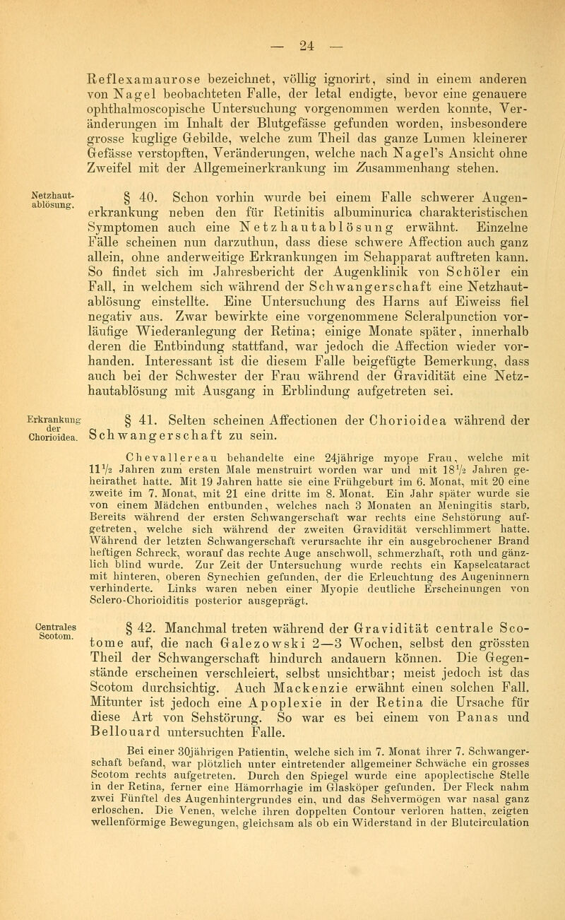 Reflexamaurose bezeichnet, völlig ignorirt, sind in einem anderen von Nagel beobachteten Falle, der letal endigte, bevor eine genauere ophthalmoscopische Untersuchung vorgenommen werden konnte, Ver- änderungen im Inhalt der Blutgefässe gefunden worden, insbesondere grosse kuglige Gebilde, welche zum Theil das ganze Lumen kleinerer Gefässe verstopften, Veränderungen, welche nach Nagel's Ansicht ohne Zweifel mit der Allgemeinerkrankung im Zusammenhang stehen. Netzhaut- ablösung. 40. Schon vorhin wurde bei einem Falle schwerer Augen- erkrankung neben den für Retinitis albuminurica charakteristischen Symptomen auch eine Netzhautablösung erwähnt. Einzelne Fälle scheinen nun darzuthun, dass diese schwere Affection auch ganz allein, ohne anderweitige Erkrankungen im Sehapparat auftreten kann. So findet sich im Jahresbericht der Augenklinik von Seh öl er ein Fall, in welchem sich während der Schwangerschaft eine Netzhaut- ablösung einstellte. Eine Untersuchung des Harns auf Eiweiss fiel negativ aus. Zwar bewirkte eine vorgenommene Scleralpunction vor- läufige Wiederanlegung der Retina; einige Monate später, innerhalb deren die Entbindung stattfand, war jedoch die Affection wieder vor- handen. Interessant ist die diesem Falle beigefügte Bemerkung, dass auch bei der Schwester der Frau während der Gravidität eine Netz- hautablösung mit Ausgang in Erblindung aufgetreten sei. Erkrankung § 41. Selten scheinen Affectionen der Chorioidea während der Chorioidea. Schwangerschaft zu sein. Chevallereau behandelte eine 24jährige myope Frau, welche mit ll1/? Jahren zum ersten Male menstruirt worden war und mit I8V2 Jahren ge- heirathet hatte. Mit 19 Jahren hatte sie eine Frühgeburt im 6. Monat, mit 20 eine zweite im 7. Monat, mit 21 eine dritte im 8. Monat. Ein Jahr später wurde sie von einem Mädchen entbunden, welches nach 3 Monaten an Meningitis starb. Bereits während der ersten Schwangerschaft war rechts eine Sehstörung auf- getreten, welche sich während der zweiten Gravidität verschlimmert hatte. Während der letzten Schwangerschaft verursachte ihr ein ausgebrochener Brand heftigen Schreck, worauf das rechte Auge anschwoll, schmerzhaft, roth und gänz- lich blind wurde. Zur Zeit der Untersuchung wurde rechts ein Kapselcataract mit hinteren, oberen Synechien gefunden, der die Erleuchtung des Augeninnern verhinderte. Links waren neben einer Myopie deutliche Erscheinungen von Sclero-Chorioiditis posterior ausgeprägt. G|nttales § ^* Manchmal treten während der Gravidität centrale Sco- tome auf, die nach Galezowski 2—3 Wochen, selbst den grössten Theil der Schwangerschaft hindurch andauern können. Die Gegen- stände erscheinen verschleiert, selbst unsichtbar; meist jedoch ist das Scotom durchsichtig. Auch Mackenzie erwähnt einen solchen Fall. Mitunter ist jedoch eine Apoplexie in der Retina die Ursache für diese Art von Sehstörung. So war es bei einem von Panas und Bellouard untersuchten Falle. Bei einer 30jährigen Patientin, welche sich im 7. Monat ihrer 7. Schwanger- schaft befand, war plötzlich unter eintretender allgemeiner Schwäche ein grosses Scotom rechts aufgetreten. Durch den Spiegel wurde eine apoplectische Stelle in der Retina, ferner eine Hämorrhagie im Glasköper gefunden. Der Fleck nahm zwei Fünftel des Augenhintergrundes ein, und das Sehvermögen war nasal ganz erloschen. Die Venen, welche ihren doppelten Contour verloren hatten, zeigten wellenförmige Bewegungen, gleichsam als ob ein Widerstand in der Blutcirculation