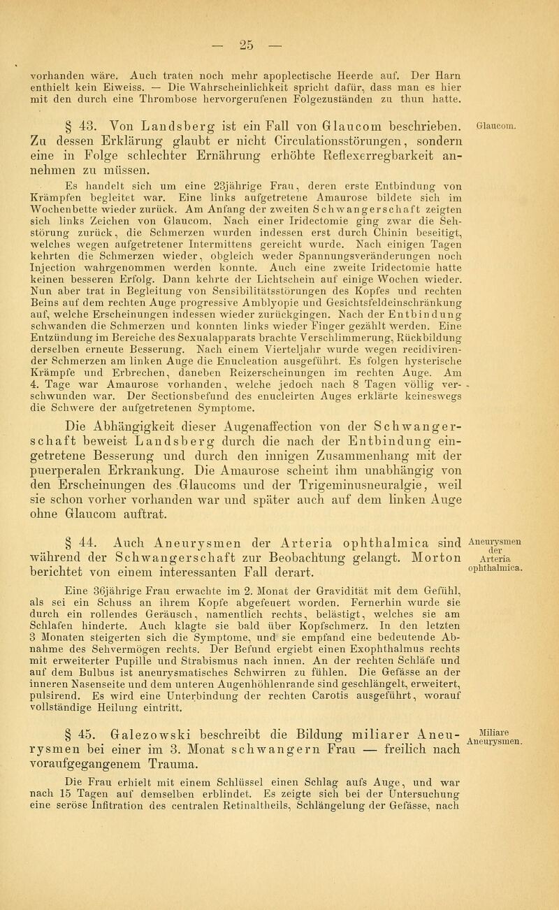 vorhanden wäre. Auch traten noch mehr apoplectische Heerde auf. Der Harn enthielt kein Eiweiss. — Die Wahrscheinlichkeit spricht dafür, dass man es hier mit den durch eine Thrombose hervorgerufenen Folgezuständen zu thun hatte. § 43. Von Landsberg ist ein Fall von G lau com beschrieben. Glaucom. Zu dessen Erklärung glaubt er nicht Circulationsstörungen, sondern eine in Folge schlechter Ernährung erhöhte Reflexerregbarkeit an- nehmen zu müssen. Es handelt sich um eine 23jährige Frau, deren erste Entbindung von Krämpfen begleitet war. Eine links aufgetretene Amaurose bildete sich im Wochenbette wieder zurück. Am Anfang der zweiten Schwangerschaft zeigten sich links Zeichen von Glaucom. Nach einer Iridectomie ging zwar die Seh- störung zurück, die Schmerzen wurden indessen erst durch Chinin beseitigt, welches wegen aufgetretener Intermittens gereicht wurde. Nach einigen Tagen kehrten die Schmerzen wieder, obgleich weder Spannungsveränderungen noch Injection wahrgenommen werden konnte. Auch eine zweite Iridectomie hatte keinen besseren Erfolg. Dann kehrte der Lichtschein auf einige Wochen wieder. Nun aber trat in Begleitung von Sensibilitätsstörungen des Kopfes und rechten Beins auf dem rechten Auge progressive Amblyopie und Gesichtsfeldeinschränkung auf, welche Erscheinungen indessen wieder zurückgingen. Nach der Entbindung schwanden die Schmerzen und konnten links wieder Finger gezählt werden. Eine Entzündung im Bereiche des Sexualapparats brachte Verschlimmerung, Rückbildung derselben erneute Besserung. Nach einem Vierteljahr wurde wegen recidiviren- der Schmerzen am linken Auge die Enucleation ausgeführt. Es folgen hysterische Krämpfe und Erbrechen, daneben Reizerscheinungen im rechten Auge. Am 4. Tage war Amaurose vorhanden, welche jedoch nach 8 Tagen völlig ver- - schwunden war. Der Sectionsbefund. des enucleirten Auges erklärte keineswegs die Schwere der aufgetretenen Symptome. Die Abhängigkeit dieser Augenaffection von der Schwanger- schaft beweist Landsberg durch die nach der Entbindung ein- getretene Besserung und durch den innigen Zusammenhang mit der puerperalen Erkrankung. Die Amaurose scheint ihm unabhängig von den Erscheinungen des .Glaucoms und der Trigeminusneuralgie; weil sie schon vorher vorhanden war und später auch auf dem linken Auge ohne Glaucom auftrat. § 44. Auch Aneurvsmen der Arteria ophthalmica sind Aneurysmen während der Schwangerschaft zur Beobachtung gelangt. Morton Arteria berichtet von einem interessanten Fall derart. ophthalmica. Eine 36jährige Frau erwachte im 2. Monat der Gravidität mit dem Gefühl, als sei ein Schuss an ihrem Kopfe abgefeuert worden. Fernerhin wurde sie durch ein rollendes Geräusch, namentlich rechts, belästigt, welches sie am Schlafen hinderte. Auch klagte sie bald über Kopfschmerz. In den letzten 3 Monaten steigerten sich die Symptome, und sie empfand eine bedeutende Ab- nahme des Sehvermögen rechts. Der Befund ergiebt einen Exophthalmus rechts mit erweiterter Pupille und Strabismus nach innen. An der rechten Schläfe und auf dem Bulbus ist aneurysmatisches Schwirren zu fühlen. Die Gefässe an der inneren Nasenseite und dem unteren Augenhöhlenrande sind geschlängelt, erweitert, pulsirend. Es wird eine Unterbindung der rechten Carotis ausgeführt, worauf vollständige Heilung eintritt. § 45. Galezowski beschreibt die Bildung miliarer inen- , Müiare . All 6111! rysmen bei einer im 3. Monat schwangern Frau — freilich nach voraufgegangenem Trauma. Die Frau erhielt mit einem Schlüssel einen Schlag aufs Auge, und war nach 15 Tagen auf demselben erblindet. Es zeigte sich bei der Untersuchung eine seröse Infitration des centralen Retinaltheils, Schlängelung der Gefässe, nach men.