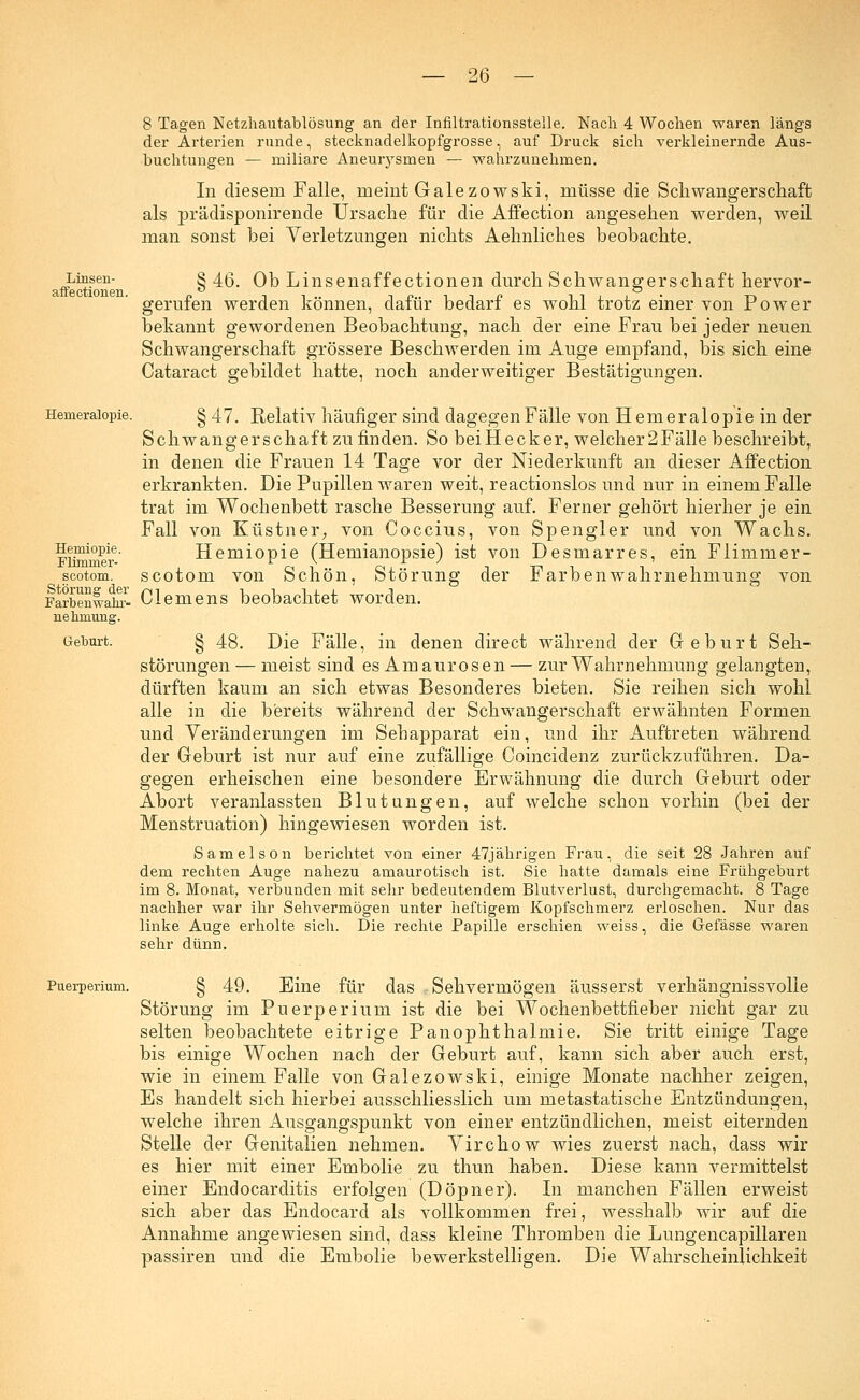 Linsen- affe ctioneu. Hemeralopie. Herniopie. Flimmer- scotom. Störung der Farbenwahr- nelmiung. Geburt. — 26 — 8 Tagen Netzhautablösung an der Infiltrationsstelle. Nach 4 Wochen waren längs der Arterien runde, stecknadelkopfgrosse, auf Druck sich verkleinernde Aus- buchtungen — miliare Aneurysmen — wahrzunehmen. In diesem Falle, meint Galezowski, müsse die Schwangerschaft als prädisponirende Ursache für die Affection angesehen werden, weil man sonst bei Verletzungen nichts Aehnliches beobachte. § 46. Ob Linsenaffectionen durch Schwangerschaft hervor- gerufen werden können, ciafür bedarf es wohl trotz einer von Power bekannt gewordenen Beobachtung, nach der eine Frau bei jeder neuen Schwangerschaft grössere Beschwerden im Auge empfand, bis sich eine Cataract gebildet hatte, noch anderweitiger Bestätigungen. § 47. Relativ häufiger sind dagegen Fälle von Hemeralopie in der Schwangerschaft zu finden. So beiHecker, welcher2Fälle beschreibt, in denen die Frauen 14 Tage vor der Niederkunft an dieser Affection erkrankten. Die Pupillen waren weit, reactionslos und nur in einem Falle trat im Wochenbett rasche Besserung auf. Ferner gehört hierher je ein Fall von Küstner, von Coccius, von Spengler und von Wachs. Herniopie (Hemianopsie) ist von Desmarres, ein Flimmer- scotom von Schön, Störung der Farbenwahrnehmung von Clemens beobachtet worden. § 48. Die Fälle, in denen clirect während der Geburt Seh- störungen— meist sind es Amaurosen — zur Wahrnehmung gelangten, dürften kaum an sich etwas Besonderes bieten. Sie reihen sich wohl alle in die bereits während der Schwangerschaft erwähnten Formen und Veränderungen im Sehapparat ein, und ihr Auftreten während der Geburt ist nur auf eine zufällige Coincidenz zurückzuführen. Da- gegen erheischen eine besondere Erwähnung die durch Geburt oder Abort veranlassten Blutungen, auf welche schon vorhin (bei der Menstruation) hingewiesen worden ist. Sameison berichtet von einer 47jährigen Frau, die seit 28 Jahren auf dem rechten Auge nahezu amaurotisch ist. Sie hatte damals eine Frühgeburt im 8. Monat, verbunden mit sehr bedeutendem Blutverlust, durchgemacht. 8 Tage nachher war ihr Sehvermögen unter heftigem Kopfschmerz erloschen. Nur das linke Auge erholte sich. Die rechte Papille erschien weiss, die Gefässe waren sehr dünn. Puerperium. § 49. Eine für das Sehvermögen äusserst verhängnissvolle Störung im Puerperium ist die bei Wochenbettfieber nicht gar zu selten beobachtete eitrige Panophthalmie. Sie tritt einige Tage bis einige Wochen nach der Geburt auf, kann sich aber auch erst, wie in einem Falle von Galezowski, einige Monate nachher zeigen, Es handelt sich hierbei ausschliesslich um metastatische Entzündungen, welche ihren Ausgangspunkt von einer entzündlichen, meist eiternden Stelle der Genitalien nehmen. Virchow wies zuerst nach, dass wir es hier mit einer Embolie zu thun haben. Diese kann vermittelst einer Endocarditis erfolgen (Döpner). In manchen Fällen erweist sich aber das Endocard als vollkommen frei, wesshalb wir auf die Annahme angewiesen sind, dass kleine Thromben die Lungencapillaren passiren und die Embolie bewerkstelligen. Die Wahrscheinlichkeit
