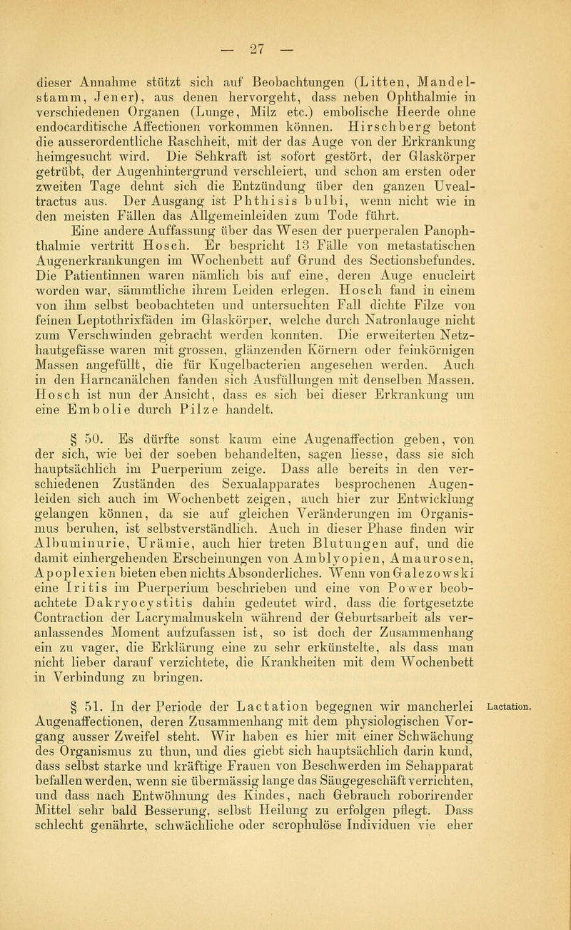 dieser Annahme stützt sich auf Beobachtungen (Litten, Mandel- stamm, Jener), aus denen hervorgeht, dass neben Ophthalmie in verschiedenen Organen (Lunge, Milz etc.) embolische Heerde ohne endocarditische Affectionen vorkommen können. Hirsehberg betont die ausserordentliche Raschheit, mit der das Auge von der Erkrankung heimgesucht wird. Die Sehkraft ist sofort gestört, der Glaskörper getrübt, der Augenhintergrund verschleiert, und schon am ersten oder zweiten Tage dehnt sich die Entzündung über den ganzen Uveal- tractus aus. Der Ausgang ist Phthisis bulbi, wenn nicht wie in den meisten Fällen das Allgemeinleiden zum Tode führt. Eine andere Auffassung über das Wesen der puerperalen Panoph- thalmie vertritt Hosch. Er bespricht 13 Fälle von metastatischen Augenerkrankungen im Wochenbett auf Grund des Sectionsbefundes. Die Patientinnen waren nämlich bis auf eine, deren Auge enucleirt worden war, sämmtliche ihrem Leiden erlegen. Hosch fand in einem von ihm selbst beobachteten und untersuchten Fall dichte Filze von feinen Leptothrixfäden im Glaskörper, welche durch Natronlauge nicht zum Verschwinden gebracht werden konnten. Die erweiterten ISTetz- hautgefässe waren mit grossen, glänzenden Körnern oder feinkörnigen Massen angefüllt, die für Kugelbacterien angesehen werden. Auch in den Harncanälchen fanden sich Ausfüllungen mit denselben Massen. Hosch ist nun der Ansicht, dass es sich bei dieser Erkrankung um eine Embolie durch Pilze handelt. § 50. Es dürfte sonst kaum eine Augenaffe ction geben, von der sich, wie bei der soeben behandelten, sagen liesse, dass sie sich hauptsächlich im Puerperium zeige. Dass alle bereits in den ver- schiedenen Zuständen des Sexualapparates besprochenen Augen- leiden sich auch im Wochenbett zeigen, auch hier zur Entwicklung gelangen können, da sie auf gleichen Veränderungen im Organis- mus beruhen, ist selbstverständlich. Auch in dieser Phase finden wir Albuminurie, Urämie, auch hier treten Blutungen auf, und die damit einhergehenden Erscheinungen von Amblyopien, Amaurosen, Apoplexien bieten eben nichts Absonderliches. Wenn vonGalezowski eine Iritis im Puerperium beschrieben und eine von Power beob- achtete Dakryocystitis dahin gedeutet wird, dass die fortgesetzte Contraction der Lacrymalmuskeln während der Geburtsarbeit als ver- anlassendes Moment aufzufassen ist, so ist doch der Zusammenhang ein zu vager, die Erklärung eine zu sehr erkünstelte, als dass man nicht lieber darauf verzichtete, die Krankheiten mit dem Wochenbett in Verbindung zu bringen. § 51. In der Periode der Lactation begegnen wir mancherlei Lactation. Augenaffectionen, deren Zusammenhang mit dem physiologischen Vor- gang ausser Zweifel steht. Wir haben es hier mit einer Schwächung des Organismus zu thun, und dies giebt sich hauptsächlich darin kund, dass selbst starke und kräftige Frauen von Beschwerden im Sehapparat befallen werden, wenn sie übermässig lange das Säugegeschäft verrichten, und dass nach Entwöhnung des Kindes, nach Gebrauch roborirender Mittel sehr bald Besserung, selbst Heilung zu erfolgen pflegt. Dass schlecht genährte, schwächliche oder scrophulöse Individuen vie eher