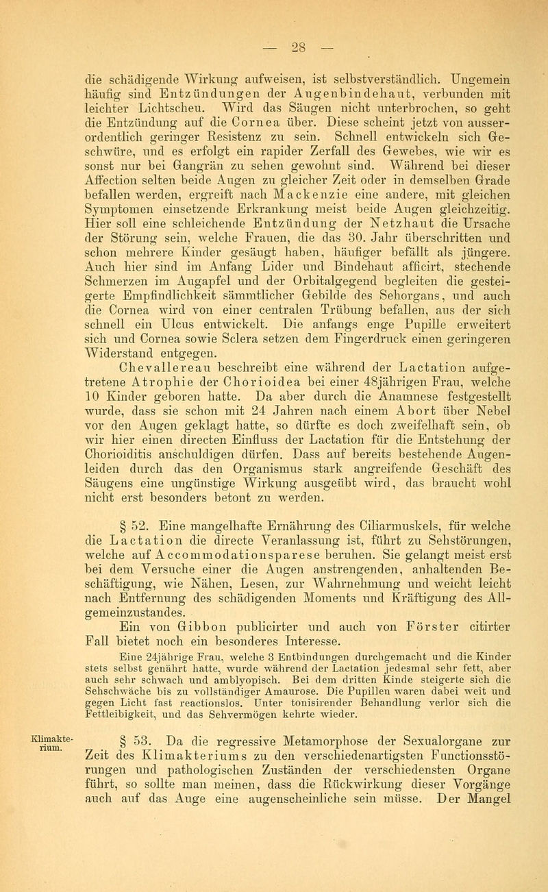 die schädigende Wirkung aufweisen, ist selbstverständlich. Ungemein häufig sind Entzündungen der Augenbindehaut, verbunden mit leichter Lichtscheu. Wird das Säugen nicht unterbrochen, so geht die Entzündung auf die Cornea über. Diese scheint jetzt von ausser- ordentlich geringer Resistenz zu sein. Schnell entwickeln sich Ge- schwüre, und es erfolgt ein rapider Zerfall des Gewebes, wie wir es sonst nur bei Gangrän zu sehen gewohnt sind. Während bei dieser Affection selten beide Augen zu gleicher Zeit oder in demselben Grade befallen werden, ergreift nach Mackenzie eine andere, mit gleichen Symptomen einsetzende Erkrankung meist beide Augen gleichzeitig. Hier soll eine schleichende Entzündung der Netzhaut die Ursache der Störung sein, welche Frauen, die das 30. Jahr überschritten und schon mehrere Kinder gesäugt haben, häufiger befällt als jüngere. Auch hier sind im Anfang Lider und Bindehaut afficirt, stechende Schmerzen im Augapfel und der Orbitalgegend begleiten die gestei- gerte Empfindlichkeit sämmtlicher Gebilde des Sehorgans, und auch die Cornea wird von einer centralen Trübung befallen, aus der sich schnell ein Ulcus entwickelt. Die anfangs enge Pupille erweitert sich und Cornea sowie Sclera setzen dem Fingerdruck einen geringeren Widerstand entgegen. Chevallereau beschreibt eine während der Lactation aufge- tretene Atrophie der Chorioidea bei einer 48jährigen Frau, welche 10 Kinder geboren hatte. Da aber durch die Anamnese festgestellt wurde, dass sie schon mit 24 Jahren nach einem Abort über Nebel vor den Augen geklagt hatte, so dürfte es doch zweifelhaft sein, ob wir hier einen directen Einfluss der Lactation für die Entstehung der Chorioiditis anschuldigen dürfen. Dass auf bereits bestehende Augen- leiden durch das den Organismus stark angreifende Geschäft des Säugens eine ungünstige Wirkung ausgeübt wird, das braucht wohl nicht erst besonders betont zu werden. § 52. Eine mangelhafte Ernährung des Ciliarmuskels, für welche die Lactation die directe Veranlassung ist, führt zu Sehstörungen, welche auf Accommodationsparese beruhen. Sie gelangt meist erst bei dem Versuche einer die Augen anstrengenden, anhaltenden Be- schäftigung, wie Nähen, Lesen, zur Wahrnehmung und weicht leicht nach Entfernung des schädigenden Moments und Kräftigung des All- gemeinzustandes. Ein von Gibbon publicirter und auch von Förster citirter Fall bietet noch ein besonderes Interesse. Eine 24jährige Frau, welche 3 Entbindungen durchgemacht und die Kinder stets selbst genährt hatte, wurde während der Lactation jedesmal sehr fett, aber auch sehr schwach und amblyopisch. Bei dem dritten Kinde steigerte sich die Sehschwäche bis zu vollständiger Amaurose. Die Pupillen waren dabei weit und gegen Licht fast reactionslos. Unter tonisirender Behandlung verlor sich die Fettleibigkeit, und das Sehvermögen kehrte wieder. Klimakte- § 53# j)a fce regressive Metamorphose der Sexualorgane zur Zeit des Klimakteriums zu den verschiedenartigsten Functionsstö- rungen und pathologischen Zuständen der verschiedensten Organe führt, so sollte man meinen, dass die Rückwirkung dieser Vorgänge auch auf das Auge eine augenscheinliche sein müsse. Der Mangel