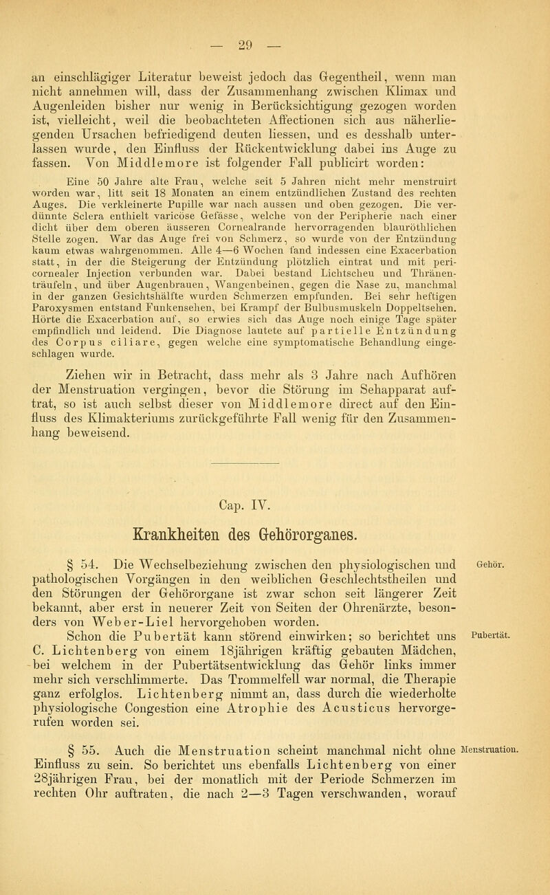 an einschlägiger Literatur beweist jedoch das Gegentheil, wenn man nicht annehmen will, dass der Zusammenhang zwischen Klimax und Augenleiden bisher nur wenig in Berücksichtigung gezogen worden ist, vielleicht, weil die beobachteten Affectionen sich aus näherlie- genden Ursachen befriedigend deuten Hessen, und es desshalb unter- lassen wurde, den Einfluss der Rückentwicklung dabei ins Auge zu fassen. Von Middlemore ist folgender Fall publicirt worden: Eine 50 Jahre alte Frau, welche seit 5 Jahren nicht mehr menstruirt worden war, litt seit 18 Monaten an einem entzündlichen Zustand des rechten Auges. Die verkleinerte Pupille war nach aussen und oben gezogen. Die ver- dünnte Sclera enthielt varicöse Gefässe, welche von der Peripherie nach einer dicht über dem oberen äusseren Cornealrande hervorragenden blauröthlichen Stelle zogen. War das Auge frei von Schmerz, so wurde von der Entzündung kaum etwas wahrgenommen. Alle 4—6 Wochen fand indessen eine Exacerbation statt, in der die Steigerung der Entzündung plötzlich eintrat und mit peri- cornealer Injection verbunden war. Dabei bestand Lichtscheu und Thränen- träufeln, und über Augenbrauen, Wangenbeinen, gegen die Nase zu, manchmal in der ganzen Gesichtshälfte wurden Schmerzen empfunden. Bei sehr heftigen Paroxysmen entstand Funkensehen, bei Krampf der Bulbusmuskeln Doppeltsehen. Hörte die Exacerbation auf, so erwies sich das Auge noch einige Tage später empfindlich und leidend. Die Diagnose lautete auf partielle Entzündung des Corpus ciliare, gegen welche eine symptomatische Behandlung einge- schlagen wurde. Ziehen wir in Betracht, dass mehr als 3 Jahre nach Aufhören der Menstruation vergingen, bevor die Störung im Sehapparat auf- trat, so ist auch selbst dieser von Middlemore direct auf den Ein- fluss des Klimakteriums zurückgeführte Fall wenig für den Zusammen- hang beweisend. Gehör. Pubertät. Cap. IV. Krankheiten des Gehörorganes. § 54. Die Wechselbeziehung zwischen den physiologischen und pathologischen Vorgängen in den weiblichen Geschlechtstheilen und den Störungen der Gehörorgane ist zwar schon seit längerer Zeit bekannt, aber erst in neuerer Zeit von Seiten der Ohrenärzte, beson- ders von Weber-Liel hervorgehoben worden. Schon die Pubertät kann störend einwirken; so berichtet uns C. Lichtenberg von einem 18jährigen kräftig gebauten Mädchen, bei welchem in der Pubertätsentwicklung das Gehör links immer mehr sich verschlimmerte. Das Trommelfell war normal, die Therapie ganz erfolglos. Lichtenberg nimmt an, dass durch die wiederholte physiologische Congestion eine Atrophie des Acusticus hervorge- rufen worden sei. § 55. Auch die Menstruation scheint manchmal nicht ohne Menstruation. Einfluss zu sein. So berichtet uns ebenfalls Lichtenberg von einer 28jährigen Frau, bei der monatlich mit der Periode Schmerzen im rechten Ohr auftraten, die nach 2—3 Tagen verschwanden, worauf
