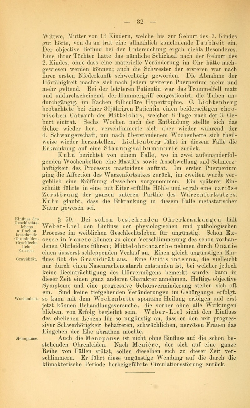 Einfluss des Geschlechts- lebens auf schon bestehende Ohrenleiden. Geschlecht- liche Excesse. Gravidität. Wochenbett. Menopause. Wittwe, Mutter von 13 Kindern, welche bis zur Geburt des 7. Kindes gut hörte, von da an trat eine allmählich zunehmende Taubheit ein. Der objective Befund bei der Untersuchung ergab nichts Besonderes. Eine ihrer Töchter hatte das nämliche Schicksal nach der Geburt des 2. Kindes, ohne dass eine materielle Veränderung im Ohr hätte nach- gewiesen werden können; auch die Schwester der ersteren war nach ihrer ersten Niederkunft schwerhörig geworden. Die Abnahme der Hörfähigkeit machte sich nach jedem weiteren Puerperium mehr und mehr geltend. Bei der letzteren Patientin war das Trommelfell matt und undurchscheinend, der Hammergriff congestionirt, die Tuben un- durchgängig, im Rachen folliculäre Hypertrophie. C. Lichtenberg beobachtete bei einer 30jährigen Patientin einen beiderseitigen chro- nischen Catarrh des Mittelohrs, welcher 8 Tage nach der 3. Ge- burt eintrat. Sechs Wochen nach der Entbindung stellte sich das Gehör wieder her, verschlimmerte sich aber wieder während der 4. Schwangerschaft, um nach überstandenem Wochenbette sich theil- weise wieder herzustellen. Lichtenberg führt in diesem Falle die Erkrankung auf eine Stauungsalbuminurie zurück. Kuhn berichtet von einem Falle, wo in zwei aufeinanderfol- genden Wochenbetten eine Mastitis sowie Anschwellung und Schmerz- haftigkeit des Processus mastoideus auftrat. Im ersten Puerperium ging die Affection des Warzenfortsatzes zurück, im zweiten wurde ver- geblich eine Eröffnung desselben vorgenommen. Ein späterer Ein- schnitt führte in eine mit Eiter erfüllte Höhle und ergab eine cariöse Zerstörung der ganzen unteren Parthie des Warzenfortsatzes. Kuhn glaubt, dass die Erkrankung in diesem Falle metastatischer Natur gewesen sei. § 59. Bei schon bestehenden Ohrerkrankungen hält Weber-Liel den Einfluss der physiologischen und pathologischen Processe im weiblichen Geschlechtsleben für ungünstig. Schon Ex- cesse in Venere können zu einer Verschlimmerung des schon vorhan- denen Ohrleidens führen; Mittelohrcatarrhe nehmen durch Onanie einen äusserst schleppenden Verlauf an. Einen gleich ungünstigen Ein- fluss übt die Gravidität aus. Eine Otitis interna, die vielleicht nur durch einen Nasenrachencatarrh entstanden ist, bei welcher jedoch keine Beeinträchtigung des Hörvermögens bemerkt wurde, kann in dieser Zeit einen ganz anderen Charakter annehmen. Heftige objective Symptome und eine progressive Gehörsverminderung stellen sich oft ein. Sind keine tiefgehenden Veränderungen im Gehörgange erfolgt, so kann mit dem Wochenbette spontane Heilung erfolgen und erst jetzt können Behandlungsversuche, die vorher ohne alle Wirkungen blieben, von Erfolg begleitet sein. Weber-Liel sieht den Einfluss des ehelichen Lebens für so ungünstig an, dass er den mit progres- siver Schwerhörigkeit behafteten, schwächlichen, nervösen Frauen das Eingehen der Ehe abrathen möchte. Auch die Menopause ist nicht ohne Einfluss auf die schon be- stehenden Ohrenleiden. Nach Meniere, der sich auf eine ganze Reihe von Fällen stützt, sollen dieselben sich zu dieser Zeit ver- schlimmern. Er führt diese ungünstige Wendung auf die durch die klimakterische Periode herbeigeführte Circulationsstörung zurück.