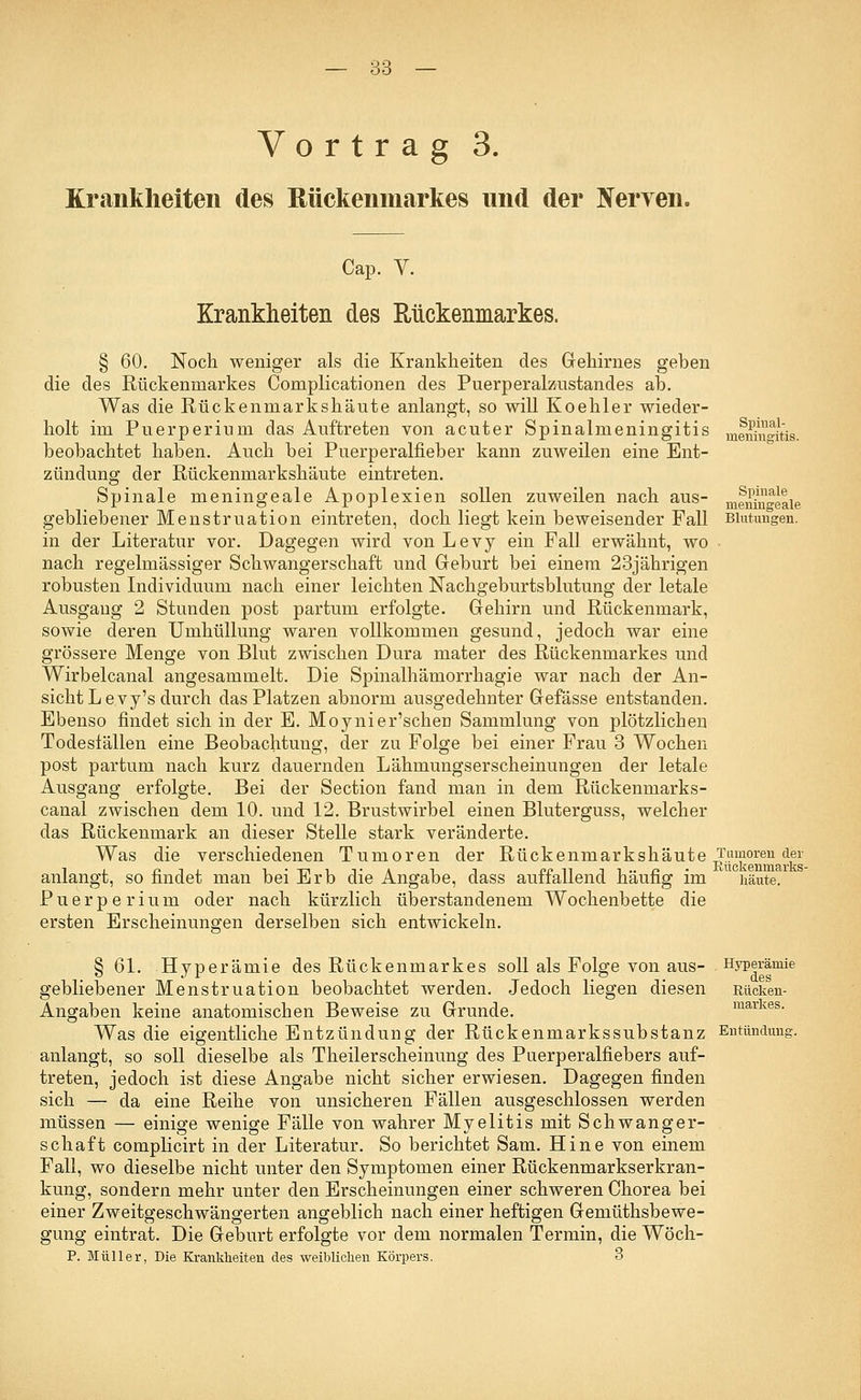 Vortrag 3. Krankheiten des Rückenmarkes und der Nerven. Spinal- meningitis. Spinale meningeale Cap. V. Krankheiten des Rückenmarkes. § 60. Noch weniger als die Krankheiten des Gehirnes geben die des Rückenmarkes Complicationen des Puerperalznstandes ab. Was die Rückenmarkshäute anlangt, so will Koehler wieder- holt im Puerperium das Auftreten von acuter Spinalmeningitis beobachtet haben. Auch bei Puerperalfieber kann zuweilen eine Ent- zündung der Rückenmarkshäute eintreten. Spinale meningeale Apoplexien sollen zuweilen nach aus- gebliebener Menstruation eintreten, doch liegt kein beweisender Fall Blutungen. in der Literatur vor. Dagegen wird von Levy ein Fall erwähnt, wo nach regelmässiger Schwangerschaft und Geburt bei einem 23jährigen robusten Individuum nach einer leichten Nachgeburtsblutung der letale Ausgang 2 Stunden post partum erfolgte. Gehirn und Rückenmark, sowie deren Umhüllung waren vollkommen gesund, jedoch war eine grössere Menge von Blut zwischen Dura mater des Rückenmarkes und Wirbelcanal angesammelt. Die Spinalhämorrhagie war nach der An- sicht Levy's durch das Platzen abnorm ausgedehnter Gefässe entstanden. Ebenso findet sich in der E. Moynier'scheu Sammlung von plötzlichen Todesfällen eine Beobachtung, der zu Folge bei einer Frau 3 Wochen post partum nach kurz dauernden Lähmungserscheinungen der letale Ausgang erfolgte. Bei der Section fand man in dem Rückenmarks- canal zwischen dem 10. und 12. Brustwirbel einen Bluterguss, welcher das Rückenmark an dieser Stelle stark veränderte. Was die verschiedenen Tumoren der Rückenmarkshäute Tumoren der anlangt, so findet man bei Erb die Angabe, dass auffallend häufig im häute. Puerperium oder nach kürzlich überstandenem Wochenbette die ersten Erscheinungen derselben sich entwickeln. § 61. Hyperämie des Rückenmarkes soll als Folge von aus- Hyperämie gebliebener Menstruation beobachtet werden. Jedoch liegen diesen Rücken- Angaben keine anatomischen Beweise zu Grunde. markes. Was die eigentliche Entzündung der Rückenmarkssubstanz Entündung. anlangt, so soll dieselbe als Theilerscheinung des Puerperalfiebers auf- treten, jedoch ist diese Angabe nicht sicher erwiesen. Dagegen finden sich — da eine Reihe von unsicheren Fällen ausgeschlossen werden müssen — einige wenige Fälle von wahrer Myelitis mit Schwanger- schaft complicirt in der Literatur. So berichtet Sam. Hine von einem Fall, wo dieselbe nicht unter den Symptomen einer Rückenmarkserkran- kung, sondern mehr unter den Erscheinungen einer schweren Chorea bei einer Zweitgeschwängerten angeblich nach einer heftigen Gemüthsbewe- gung eintrat. Die Geburt erfolgte vor dem normalen Termin, die Wöch- P. Müller, Die Krankheiten des weiblichen Körpers. 3