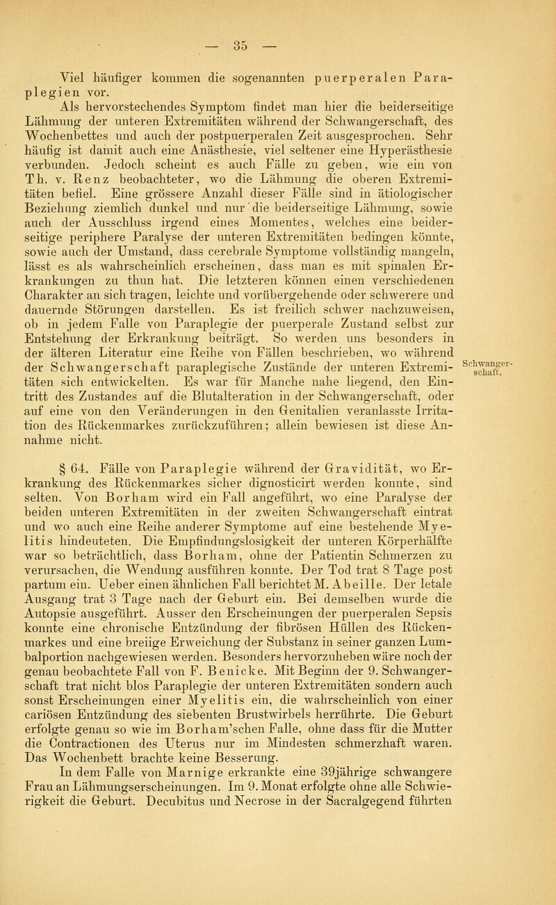 Viel häufiger kommen die sogenannten puerperalen Para- plegien vor. Als hervorstechendes Symptom findet man hier die beiderseitige Lähmung der unteren Extremitäten während der Schwangerschaft, des Wochenbettes und auch der postpuerperalen Zeit ausgesprochen. Sehr häufig ist damit auch eine Anästhesie, viel seltener eine Hyperästhesie verbunden. Jedoch scheint es auch Fälle zu geben, wie ein von Th. v. Renz beobachteter, wo die Lähmung die oberen Extremi- täten befiel. Eine grössere Anzahl dieser Fälle sind in ätiologischer Beziehung ziemlich dunkel und nur die beiderseitige Lähmung, sowie auch der Ausschluss irgend eines Momentes, welches eine beider- seitige periphere Paralyse der unteren Extremitäten bedingen könnte, sowie auch der Umstand, dass cerebrale Symptome vollständig mangeln, lässt es als wahrscheinlich erscheinen, dass man es mit spinalen Er- krankungen zu thun hat. Die letzteren können einen verschiedenen Charakter an sich tragen, leichte und vorübergehende oder schwerere und dauernde Störungen darstellen. Es ist freilich schwer nachzuweisen, ob in jedem Falle von Paraplegie der puerperale Zustand selbst zur Entstehung der Erkrankung beiträgt. So werden uns besonders in der älteren Literatur eine Reihe von Fällen beschrieben, wo während der Schwangerschaft paraplegische Zustände der unteren Extremi- SCg^iffer' täten sich entwickelten. Es war für Manche nahe liegend, den Ein- tritt des Zustandes auf die Blutalteration in der Schwangerschaft, oder auf eine von den Veränderungen in den Genitalien veranlasste Irrita- tion des Rückenmarkes zurückzuführen; allein bewiesen ist diese An- nahme nicht. § 64. Fälle von Paraplegie während der Gravidität, wo Er- krankung des Rückenmarkes sicher dignosticirt werden konnte, sind selten. Von Borham wird ein Fall angeführt, wo eine Paralyse der beiden unteren Extremitäten in der zweiten Schwangerschaft eintrat und wo auch eine Reihe anderer Symptome auf eine bestehende Mye- litis hindeuteten. Die Empfindungslosigkeit der unteren Körperhälfte war so beträchtlich, dass Borham, ohne der Patientin Schmerzen zu verursachen, die Wendung ausführen konnte. Der Tod trat 8 Tage post partum ein. Ueber einen ähnlichen Fall berichtet M. Abeille. Der letale Ausgang trat 3 Tage nach der Geburt ein. Bei demselben wurde die Autopsie ausgeführt. Ausser den Erscheinungen der puerperalen Sepsis konnte eine chronische Entzündung der fibrösen Hüllen des Rücken- markes und eine breiige Erweichung der Substanz in seiner ganzen Lum- balportion nachgewiesen werden. Besonders hervorzuheben wäre noch der genau beobachtete Fall von F. Benicke. Mit Beginn der 9. Schwanger- schaft trat nicht blos Paraplegie der unteren Extremitäten sondern auch sonst Erscheinungen einer Myelitis ein, die wahrscheinlich von einer cariösen Entzündung des siebenten Brustwirbels herrührte. Die Geburt erfolgte genau so wie im Borham'schen Falle, ohne dass für die Mutter die Contractionen des Uterus nur im Mindesten schmerzhaft waren. Das Wochenbett brachte keine Besserung. In dem Falle von Marnige erkrankte eine 39jährige schwangere Frau an Lähmungserscheinungen. Im 9. Monat erfolgte ohne alle Schwie- rigkeit die Geburt. Decubitus und Necrose in der Sacralgegend führten