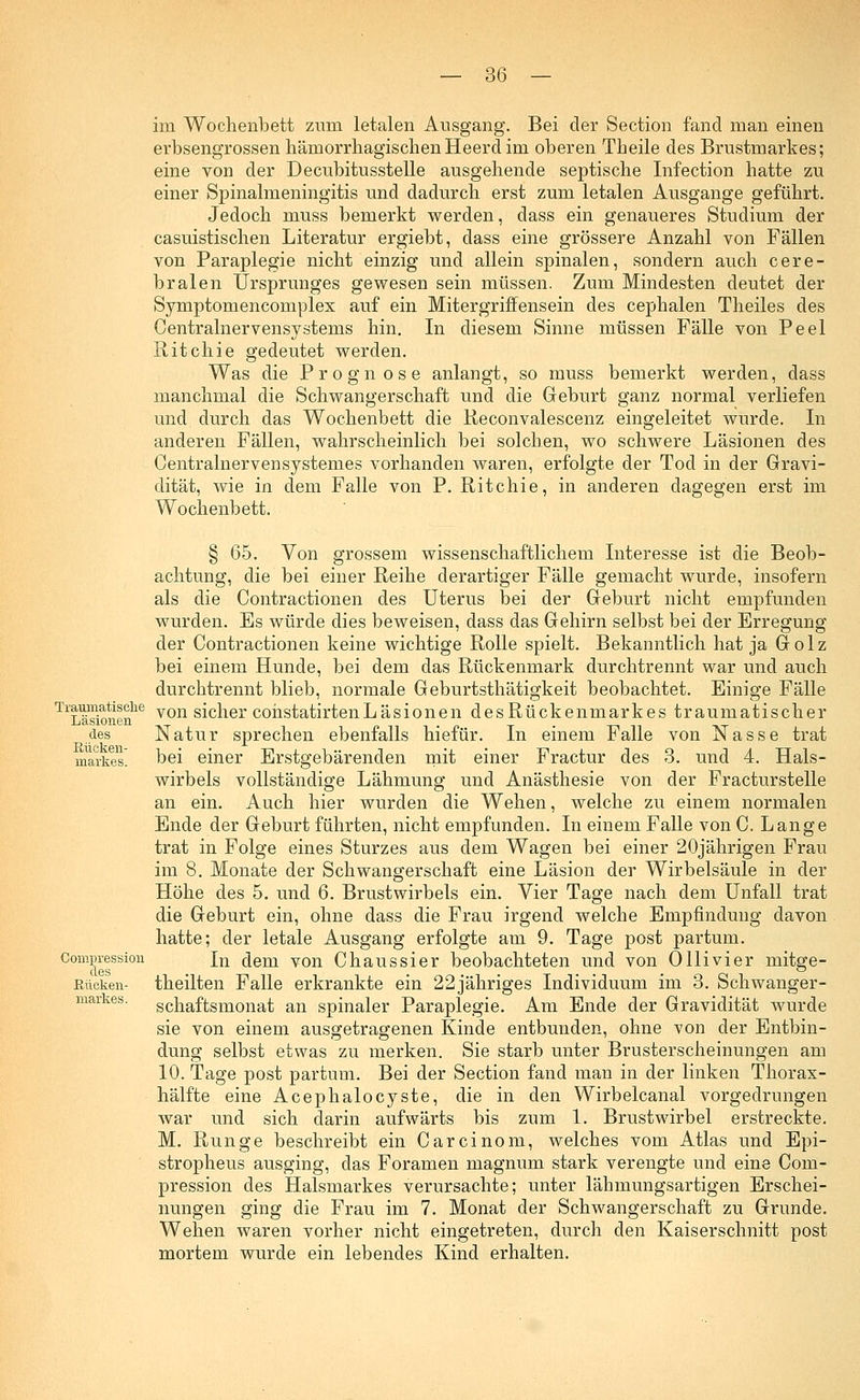 im Wochenbett zum letalen Ausgang. Bei der Section fand man einen erbsengrossen hämorrhagischenHeerdim oberen Theile des Brustmarkes; eine von der Decubitusstelle ausgehende septische Infection hatte zu einer Spinalmeningitis und dadurch erst zum letalen Ausgange geführt. Jedoch muss bemerkt werden, dass ein genaueres Studium der casuistischen Literatur ergiebt, dass eine grössere Anzahl von Fällen von Paraplegie nicht einzig und allein spinalen, sondern auch cere- bralen Ursprunges gewesen sein müssen. Zum Mindesten deutet der Symptomencomplex auf ein Mitergriffensein des cephalen Theiles des Centrainervensystems hin. In diesem Sinne müssen Fälle von Peel Ritchie gedeutet werden. Was die Prognose anlangt, so muss bemerkt werden, dass manchmal die Schwangerschaft und die Geburt ganz normal verliefen und durch das Wochenbett die Reconvalescenz eingeleitet wurde. In anderen Fällen, wahrscheinlich bei solchen, wo schwere Läsionen des Centralnervensystemes vorhanden waren, erfolgte der Tod in der Gravi- dität, wie in dem Falle von P. Ritchie, in anderen dagegen erst im Wochenbett. § 65. Von grossem wissenschaftlichem Interesse ist die Beob- achtung, die bei einer Reihe derartiger Fälle gemacht wurde, insofern als die Contractionen des Uterus bei der Geburt nicht empfunden wurden. Es würde dies beweisen, dass das Gehirn selbst bei der Erregung der Contractionen keine wichtige Rolle spielt. Bekanntlich hat ja Golz bei einem Hunde, bei dem das Rückenmark durchtrennt war und auch durchtrennt blieb, normale Geburtsthätigkeit beobachtet. Einige Fälle TlLäsionen16 von s^cner cohstatirtenLäsionen desRückenmarkes traumatischer des Natur sprechen ebenfalls hiefür. In einem Falle von Nasse trat markes bei einer Erstgebärenden mit einer Fractur des 3. und 4. Hals- wirbels vollständige Lähmung und Anästhesie von der Fracturstelle an ein. Auch hier wurden die Wehen, welche zu einem normalen Ende der Geburt führten, nicht empfunden. In einem Falle von C. Lange trat in Folge eines Sturzes aus dem Wagen bei einer 20jährigen Frau im 8. Monate der Schwangerschaft eine Läsion der Wirbelsäule in der Höhe des 5. und 6. Brustwirbels ein. Vier Tage nach dem Unfall trat die Geburt ein, ohne dass die Frau irgend welche Empfindung davon hatte; der letale Ausgang erfolgte am 9. Tage post partum. Compression Jn dem von Chaussier beobachteten und von Olli vier mitge- ßüoken- theilten Falle erkrankte ein 22jähriges Individuum im 3. Schwanger- markes. schaftsmonat an spinaler Paraplegie. Am Ende der Gravidität wurde sie von einem ausgetragenen Kinde entbunden, ohne von der Entbin- dung selbst etwas zu merken. Sie starb unter Brusterscheinungen am 10. Tage post partum. Bei der Section fand man in der linken Thorax- hälfte eine Acephalocyste, die in den Wirbelcanal vorgedrungen war und sich darin aufwärts bis zum 1. Brustwirbel erstreckte. M. Runge beschreibt ein Carcinom, welches vom Atlas und Epi- stropheus ausging, das Foramen magnum stark verengte und eine Com- pression des HaLsmarkes verursachte; unter lähmungsartigen Erschei- nungen ging die Frau im 7. Monat der Schwangerschaft zu Grunde. Wehen waren vorher nicht eingetreten, durch den Kaiserschnitt post mortem wurde ein lebendes Kind erhalten.