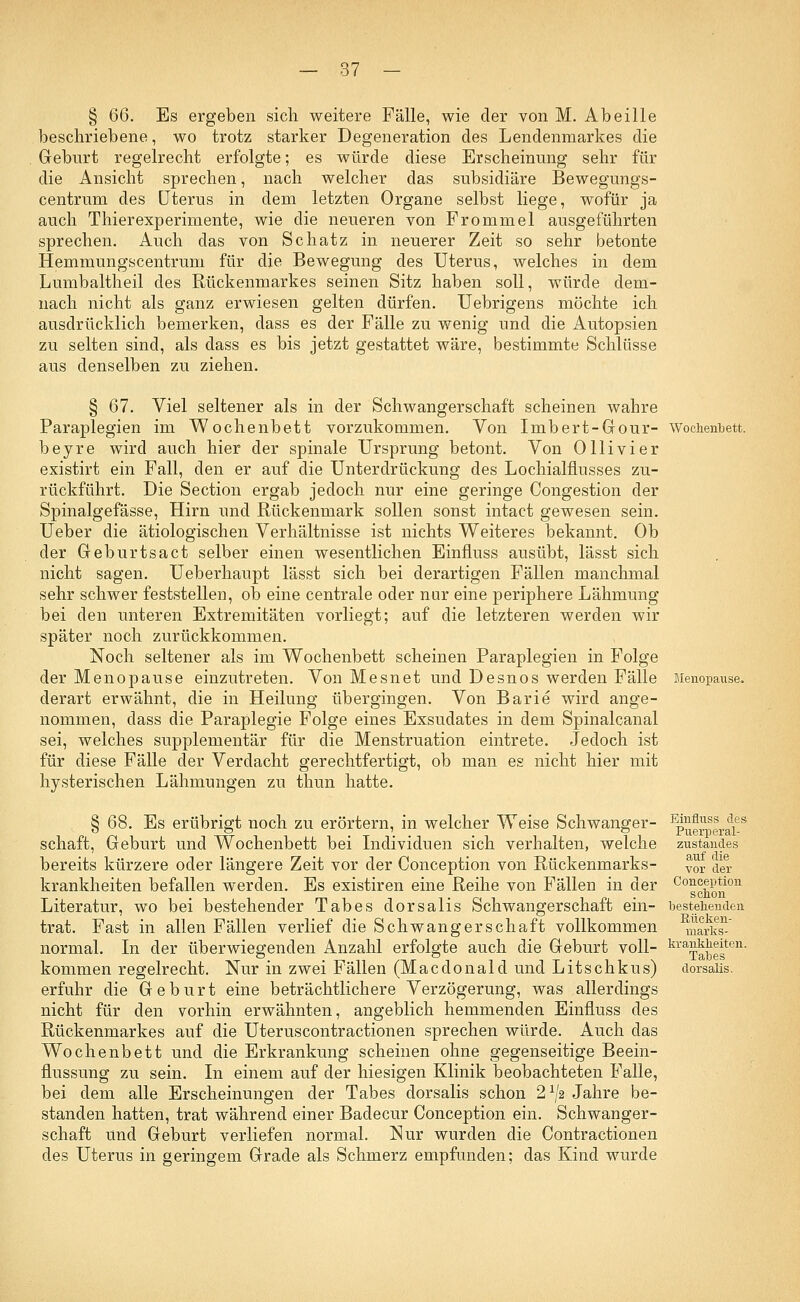 § QQ. Es ergeben sich weitere Fälle, wie der von M. Abeille beschriebene, wo trotz starker Degeneration des Lendenmarkes die Geburt regelrecht erfolgte; es würde diese Erscheinung sehr für die Ansicht sprechen, nach welcher das subsidiäre Bewegungs- centrum des Uterus in dem letzten Organe selbst liege, wofür ja auch Thierexperimente, wie die neueren von Frommel ausgeführten sprechen. Auch das von Schatz in neuerer Zeit so sehr betonte Hemmungscentrum für die Bewegung des Uterus, welches in dem Lumbaltheil des Rückenmarkes seinen Sitz haben soll, würde dem- nach nicht als ganz erwiesen gelten dürfen. Uebrigens möchte ich ausdrücklich bemerken, dass es der Fälle zu wenig und die Autopsien zu selten sind, als dass es bis jetzt gestattet wäre, bestimmte Schlüsse aus denselben zu ziehen. § 67. Viel seltener als in der Schwangerschaft scheinen wahre Paraplegien im Wochenbett vorzukommen. Von Imbert-Gour- Wochenbett. beyre wird auch hier der spinale Ursprung betont. Von Olli vi er existirt ein Fall, den er auf die Unterdrückung des Lochialflusses zu- rückführt. Die Section ergab jedoch nur eine geringe Congestion der Spinalgefässe, Hirn und Rückenmark sollen sonst intact gewesen sein. Ueber die ätiologischen Verhältnisse ist nichts Weiteres bekannt. Ob der Geburtsact selber einen wesentlichen Einfluss ausübt, lässt sich nicht sagen. Ueberhaupt lässt sich bei derartigen Fällen manchmal sehr schwer feststellen, ob eine centrale oder nur eine periphere Lähmung bei den unteren Extremitäten vorliegt; auf die letzteren werden wir später noch zurückkommen. Noch seltener als im Wochenbett scheinen Paraplegien in Folge der Menopause einzutreten. Von Mesnet und Desnos werden Fälle Menopause. derart erwähnt, die in Heilung übergingen. Von Barie wird ange- nommen, dass die Paraplegie Folge eines Exsudates in dem Spinalcanal sei, welches supplementär für die Menstruation eintrete. Jedoch ist für diese Fälle der Verdacht gerechtfertigt, ob man es nicht hier mit hysterischen Lähmungen zu thun hatte. § 68. Es erübrigt noch zu erörtern, in welcher Weise Schwanger- ^u™eraies schaft, Geburt und Wochenbett bei Individuen sich verhalten, welche zustandes bereits kürzere oder längere Zeit vor der Conception von Rückenmarks- yor der krankheiten befallen werden. Es existiren eine Reihe von Fällen in der COgß^ion Literatur, wo bei bestehender Tabes dorsalis Schwangerschaft ein- bestehenden trat. Fast in allen Fällen verlief die Schwangerschaft vollkommen markst normal. In der überwiegenden Anzahl erfolgte auch die Geburt voll- krai^wfe11, kommen regelrecht. Nur in zwei Fällen (Macdonald und Litschkus) dorsalis. erfuhr die Geburt eine beträchtlichere Verzögerung, was allerdings nicht für den vorhin erwähnten, angeblich hemmenden Einfluss des Rückenmarkes auf die Uteruscontractionen sprechen würde. Auch das Wochenbett und die Erkrankung scheinen ohne gegenseitige Beein- flussung zu sein. In einem auf der hiesigen Klinik beobachteten Falle, bei dem alle Erscheinungen der Tabes dorsalis schon 21/,2 Jahre be- standen hatten, trat während einer Badecur Conception ein. Schwanger- schaft und Geburt verliefen normal. Nur wurden die Contractionen des Uterus in geringem Grade als Schmerz empfunden; das Kind wurde