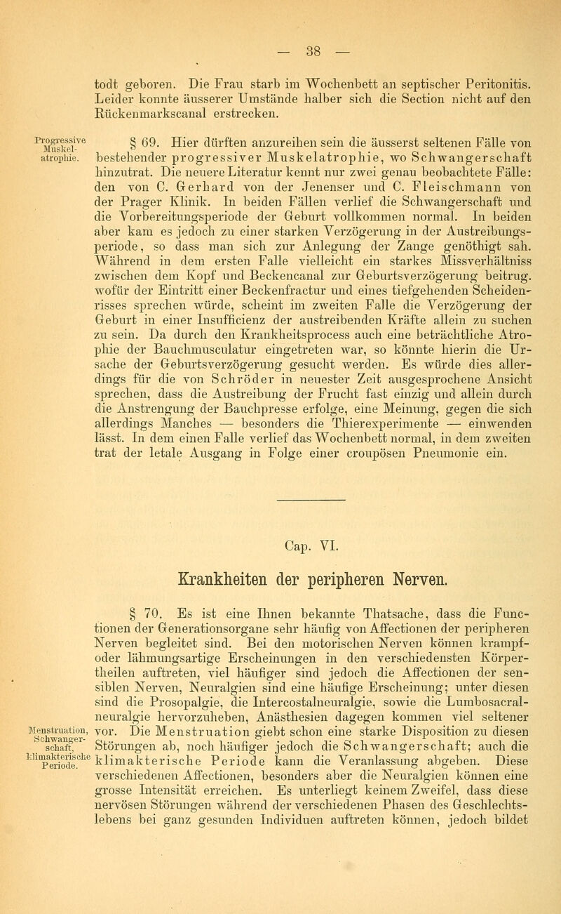 todt geboren. Die Frau starb im Wochenbett an septischer Peritonitis. Leider konnte äusserer Urnstände halber sich die Section nicht auf den Rückenmarkscanal erstrecken. Progressive Muskel- atrophie. § 69. Hier dürften anzureihen sein die äusserst seltenen Fälle von bestehender progressiver Muskelatrophie, wo Schwangerschaft hinzutrat. Die neuere Literatur kennt nur zwei genau beobachtete Fälle: den von C. Gerhard von der Jenenser und C. Fleischmann von der Prager Klinik. In beiden Fällen verlief die Schwangerschaft und die Vorbereitungsperiode der Geburt vollkommen normal. In beiden aber kam es jedoch zu einer starken Verzögerung in der Austreibungs- periode , so dass man sich zur Anlegung der Zange genöthigt sah. Während in dem ersten Falle vielleicht ein starkes Missverhältniss zwischen dem Kopf und Beckencanal zur Geburtsverzögerung beitrug, wofür der Eintritt einer Beckenfractur und eines tiefgehenden Scheiden- risses sprechen würde, scheint im zweiten Falle die Verzögerung der Geburt in einer Insufficienz der austreibenden Kräfte allein zu suchen zu sein. Da durch den Krankheitsprocess auch eine beträchtliche Atro- phie der Bauchmusculatur eingetreten war, so könnte hierin die Ur- sache der Geburtsverzögerung gesucht werden. Es würde dies aller- dings für die von Schröder in neuester Zeit ausgesprochene Ansicht sprechen, dass die Austreibung der Frucht fast einzig und allein durch die Anstrengung der Bauchpresse erfolge, eine Meinung, gegen die sich allerdings Manches — besonders die Thierexperimente — einwenden lässt. In dem einen Falle verlief das Wochenbett normal, in dem zweiten trat der letale Ausgang in Folge einer croupösen Pneumonie ein. Cap. VI. Krankheiten der peripheren Nerven. § 70. Es ist eine Ihnen bekannte Thatsache, dass die Func- tionen der Generationsorgane sehr häufig von Affectionen der peripheren Nerven begleitet sind. Bei den motorischen Nerven können krampf- oder lähmungsartige Erscheinungen in den verschiedensten Körper- theilen auftreten, viel häufiger sind jedoch die Affectionen der sen- siblen Nerven, Neuralgien sind eine häufige Erscheinung; unter diesen sind die Prosopalgie, die Intercostalneuralgie, sowie die Lumbosacral- neuralgie hervorzuheben, Anästhesien dagegen kommen viel seltener Die Menstruation giebt schon eine starke Disposition zu diesen Störungen ab, noch häufiger jedoch die Schwangerschaft; auch die ldirpaCTiodeehe klimakterische Periode kann die Veranlassung abgeben. Diese verschiedenen Affectionen, besonders aber die Neuralgien können eine grosse Intensität erreichen. Es unterliegt keinem Zweifel, dass diese nervösen Störungen während der verschiedenen Phasen des Geschlechts- lebens bei ganz gesunden Individuen auftreten können, jedoch bildet Menstruation, yor Schwanger- schaft,