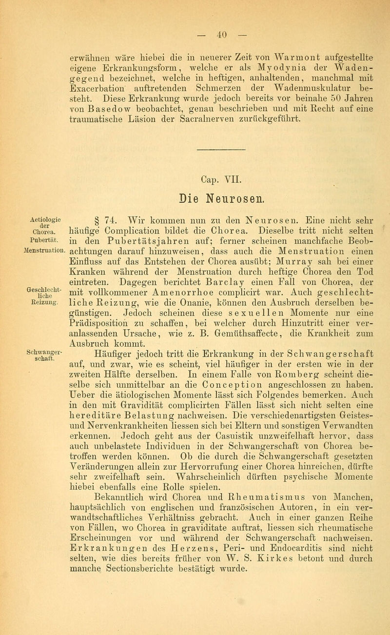 erwähnen wäre hiebei die in neuerer Zeit von Warmont aufgestellte eigene Erkrankungsform, welche er als Myodynia der Waden- gegend bezeichnet, welche in heftigen, anhaltenden, manchmal mit Exacerbation auftretenden Schmerzen der Wademnuskulatur be- steht. Diese Erkrankung wurde jedoch bereits vor beinahe 50 Jahren von Basedow beobachtet, genau beschrieben und mit Recht auf eine traumatische Läsion der Sacralnerven zurückgeführt. Cap. VII. Die Neurosen. Aetiologie der Chorea. Pubertät. Menstruation. Geschlecht- liche Heizung. Schwanger- schaft. § 74. Wir kommen nun zu den Neurosen. Eine nicht sehr häufige Complication bildet die Chorea. Dieselbe tritt nicht selten in den Pubertätsjahren auf; ferner scheinen manchfache Beob- achtungen darauf hinzuweisen, class auch die Menstruation einen Einfluss auf das Entstehen der Chorea ausübt; Murray sah bei einer Kranken während der Menstruation durch heftige Chorea den Tod eintreten. Dagegen berichtet Barclay einen Fall von Chorea, der mit vollkommener Amenorrhoe complicirt war. Auch geschlecht- liche Reizung, wie die Onanie, können den Ausbruch derselben be- günstigen. Jedoch scheinen diese sexuellen Momente nur eine Prädispositioh zu schaffen, bei welcher durch Hinzutritt einer ver- anlassenden Ursache, wie z. B. Gemüthsaffecte, die Krankheit zum Ausbruch kommt. Häufiger jedoch tritt die Erkrankung in der Schwangerschaft auf, und zwar, wie es scheint, viel häufiger in der ersten wie in der zweiten Hälfte derselben. In einem Falle von Romberg scheint die- selbe sich unmittelbar an die Conception angeschlossen zu haben. Ueber die ätiologischen Momente lässt sich Folgendes bemerken. Auch in den mit Gravidität complicirten Fällen lässt sich nicht selten eine hereditäre Belastung nachweisen. Die verschiedenartigsten Geistes- und Nervenkrankheiten Hessen sich bei Eltern und sonstigen Verwandten erkennen. Jedoch geht aus der Casuistik unzweifelhaft hervor, dass auch unbelastete Individuen in der Schwangerschaft von Chorea be- troffen werden können. Ob die durch die Schwangerschaft gesetzten Veränderungen allein zur Hervorrufung einer Chorea hinreichen, dürfte sehr zweifelhaft sein. Wahrscheinlich dürften psychische Momente hiebei ebenfalls eine Rolle spielen. Bekanntlich wird Chorea und Rheumatismus von Manchen, hauptsächlich von englischen und französischen Autoren, in ein ver- wandtschaftliches Verhältniss gebracht. Auch in einer ganzen Reihe von Fällen, wo Chorea in graviditate auftrat, Hessen sich rheumatische Erscheinungen vor und während der Schwangerschaft nachweisen. Erkrankungen des Herzens, Peri- und Endocarditis sind nicht selten, wie dies bereits früher von W. S. Kirkes betont und durch manche Sectionsberichte bestätigt wurde.