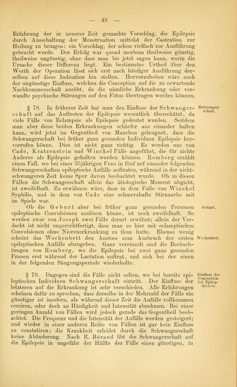 Erfahrung der in neuerer Zeit gemachte Vorschlag, die Epilepsie durch Ausschaltung der Menstruation mittelst der Castration zur Heilung zu bringen: ein Vorschlag, der schon vielfach zur Ausführung gebracht wurde. Der Erfolg war quoad morbum theilweise günstig, theilweise ungünstig, ohne dass man bis jetzt sagen kann, worin die Ursache dieser Differenz liegt. Ein bestimmtes Urtheil über den Werth der Operation lässt sich erst nach häufiger Ausführung der- selben auf diese Indication hin stellen. Hervorzuheben wäre noch der ungünstige Einfluss, welchen die Conception auf die zu erwartende Nachkommenschaft ausübt, da die nämliche Erkrankung oder ver- wandte psychische Störungen auf den Fötus übertragen werden können. § 78. In früherer Zeit hat man den Einfluss der Schwanger- Schwanger- schaft auf das Auftreten der Epilepsie wesentlich überschätzt, da viele Fälle von Eclampsie als Epilepsie gedeutet wurden. Seitdem man aber diese beiden Erkrankungen schärfer aus einander halten kann, wird jetzt im Gegentheil von Manchen geleugnet, dass die Schwangerschaft bei früher ganz gesunden Individuen Epilepsie her- vorrufen könne. Dies ist nicht ganz richtig. Es werden uns von Cade, Kratzenstein und Winckel Fälle angeführt, die für nichts Anderes als Epilepsie gehalten werden können. Romberg erzählt einen Fall, wo bei einer 35jährigen Frau in fünf auf einander folgenden Schwangerschaften epileptische Anfälle auftraten, während in der nicht- schwangeren Zeit keine Spur davon beobachtet wurde. Ob in diesen Fällen die Schwangerschaft allein das ätiologische Moment abgiebt, ist zweifelhaft. Zu erwähnen wäre, dass in dem Falle von Winckel Syphilis, und in dem von Cade eine schmerzhafte Stirnnarbe mit im Spiele war. Ob die Geburt, aber bei früher ganz gesunden Personen Geburt, epileptische Convulsionen auslösen könne, ist noch zweifelhaft. So werden zwar von Joseph zwei Fälle derart erwähnt; allein der Ver- dacht ist nicht ungerechtfertigt, dass man es hier mit eclamptischen Convulsionen ohne Nierenerkrankung zu thun hatte. Ebenso wenig scheint das Wochenbett den Anstoss zum Ausbruch der ersten Wochenbett. epileptischen Anfälle abzugeben. Ganz vereinzelt sind die Beobach- tungen von Romberg, wo die Epilepsie bei zwei ganz gesunden Frauen erst während der Lactation auftrat, und sich bei der einen in der folgenden Säugungsperiode wiederholte. § 79. Dagegen sind die Fälle nicht selten, wo bei bereits epi- leptischen Individuen Schwangerschaft eintritt. Der Einfluss der letzteren auf die Erkrankung ist sehr verschieden. Alle Erfahrungen scheinen dafür zu sprechen, dass derselbe in der Mehrzahl der Fälle ein günstiger ist insofern, als während dieser Zeit die Anfälle vollkommen cessiren, oder doch an Häufigkeit und Intensität abnehmen. Bei einer geringen Anzahl von Fällen wird jedoch gerade das Gegentheil beob- achtet. Die Frequenz und die Intensität der Anfälle werden gesteigert; und wieder in einer anderen Reihe von Fällen ist gar kein Einfluss zu constatiren; die Krankheit erleidet durch die Schwangerschaft keine Abänderung. Nach R. Beraud übt die Schwangerschaft auf die Epilepsie in ungefähr der Hälfte der Fälle einen günstigen, in Einfluss der Conception bei Epilep- tischen.