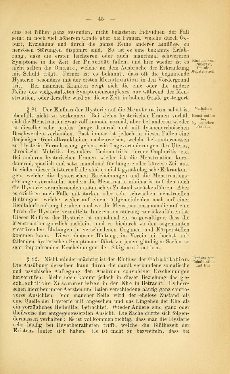 Einfluss von Pubertät, — 45 - dies bei früher ganz gesunden, nicht belasteten Individuen der Fall sein; in noch viel höherem Grade aber bei Frauen, welche durch Ge- burt, Erziehung und durch die ganze Reihe anderer Einflüsse zu nervösen Störungen disponirt sind. So ist es eine bekannte Erfah- rung, dass die ersten leichteren oder auch manchmal schwereren Symptome in die Zeit der Pubertät fallen, und hier wieder ist es nicht selten die Onanie, welche an dem Ausbruche der Erkrankung Onanie, mit Schuld trägt. Ferner ist es bekannt, dass oft die beginnende Hysterie besonders mit der ersten Menstruation in den Vordergrund tritt. Bei manchen Kranken zeigt sich die eine oder die andere Reihe des vielgestalteten Symptomencomplexes nur während der Men- struation, oder derselbe wird zu dieser Zeit in hohem Grade gesteigert. § 81. Der Einfluss der Hysterie auf die Menstruation selbst ist Ver^11;te11 ebenfalls nicht zu verkennen. Bei vielen hysterischen Frauen verhält Menstruation sich die Menstruation zwar vollkommen normal, aber bei anderen wieder hysterischen ist dieselbe sehr profus, lange dauernd und mit dysmenorrhoischen Frauen- Beschwerden verbunden. Fast immer ist jedoch in diesen Fällen eine derjenigen Genitalkrankheiten nachzuweisen, welche bekanntermassen zu Hysterie Veranlassung geben, wie Lageveränderungen des Uterus, chronische Metritis, besonders Endometritis, ferner Oophoritis etc. Bei anderen hysterischen Frauen wieder ist die Menstruation kurz- dauernd, spärlich und setzt manchmal für längere oder kürzere Zeit aus. In vielen dieser letzteren Fälle sind es nicht gynäkologische Erkrankun- gen, welche die hysterischen Erscheinungen und die Menstruations- störungen vermitteln, sondern die Menstruatio minima ist auf den auch die Hysterie veranlassenden anämischen Zustand zurückzuführen. Aber es existiren auch Fälle mit starken oder sehr schwachen menstruellen Blutungen, welche weder auf einem Allgemeinleiden noch auf einer Genitalerkrankung beruhen, und wo die Menstruationsanomalie auf eine durch die Hysterie vermittelte Innervationsstörimg zurückzuführen ist. Dieser Einfluss der Hysterie ist manchmal ein so gewaltiger, dass die Menstruation gänzlich ausbleibt, und es hiedurch zu den sogenannten vicariirenden Blutungen in verschiedenen Organen und Körperstellen kommen kann. Diese abnorme Blutung, im Verein mit höchst auf- fallenden hysterischen Symptomen führt zu jenen gläubigen Seelen so sehr imponirenden Erscheinungen der Stigmatisation. § 82. Nicht minder mächtig ist der Einfluss der Cohabitation. cohabitation Die Ausübung derselben kann durch die damit verbundene somatische und Ehe. und psychische Aufregung den Ausbruch convulsiver Erscheinungen hervorrufen. Mehr noch kommt jedoch in dieser Beziehung das ge- schlechtliche Zusammenleben in der Ehe in Betracht. Es herr- schen hierüber unter Aerzten und Laien verschiedene häufig ganz contro- verse Ansichten. Von mancher Seite wird der ehelose Zustand als eine Quelle der Hysterie mit angesehen und das Eingehen der Ehe als ein vorzügliches Heilmittel betrachtet. Wieder Andere sind ganz oder theilweise der entgegengesetzten Ansicht. Die Sache dürfte sich folgen- dermassen verhalten: Es ist vollkommen richtig, dass man die Hysterie sehr häufig bei Unverheiratheten trifft, welche die Blüthezeit der Existenz hinter sich haben. Es ist nicht zu bezweifeln, dass bei